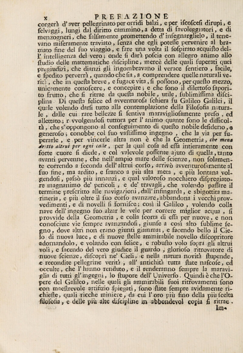 corderà d* aver pellegrinato per orridi balzi, e per ifcofcefi dirupi, e felvaggi, lungi dal diritto cammino,a detta di favoleggiatori, e di menzogneri, che falfamente promettendo d’infognarglielo, il tene¬ vano miseramente traviato, fenza che egli poteflb pervenire al bra¬ mato fine del fuo viaggio, e fare una volta il fofpirato acquifto del- T intelligenza dei vero ; onde li darà pofcia con allegro animo allo Audio delle mattematiche difcipline, mercè delle quali fuperati quei pregiudizi, che dianzi gli ingombravano il verace fenderò , facile, e Spedito perverrà, quando che Ila, a comprendere quelle naturali ve¬ rità , che in quella breve, e fugace vita , fi poflòno, per quello mezzo, unicamente conofcere, e concepire ; e che fono il dilettofo fapori- to frutto, che fi ritrae da quella nobile, utile, fublimiffima difci- piina. Di quella felice ed avventurofa fchiera fu Galileo Galilei, il quale volendo darli tutto alla contemplazione della Filofofia natura¬ le , dalle cui rare bellezze fi fentiva maravigliofamente prefo , ed allettato,; r vvolgendofi tuttora per F animo quante fono le difficol¬ tà, che s' oppongono al confeguimento di quello nobile defideno, q generofo ; conobbe col fuo valliffimo ingegno , che la via per fu- perarle , e per vincerle altra non è che la Geometria, che mena dritto altrui per ogni calle, per la qual cofa ad eflà intieramente con forte cuore fi diede, e col valevole poffente ajuto di quella, tanto avanti pervenne, che nell’ampio mare delle fcienze, non (blamen¬ te correndo a feconda dell' altrui corfo, arrivò a v ven tur o fa mente al fuo fine, ma ardito, e franco a piix alta meta , e piu lontana vol¬ gendoli , pafsò piu innanzi, e qual valorofo nocchiero difpregiato- re magnanimo de’ pericoli , e de’ travagli, che volendo paflàre il termine prefcritto alle navigazioni, dall' infingarda, e sbigottita ma¬ rineria , e più oltre il fuo corfo avanzare, abbandona i vecchi prov¬ vedimenti, e di novelli fi fornifce; così il Galileo , volendo colli nave dell' ingegno fuo alzar le vele per correre miglior acqua , fi provvide della Geometria , e colla (corta di eflà per nuove, e non conofciute vie tèmpre avanzandoli, giunfe a così alto fublime le¬ gno , dove altri non erano giunti giammai, e facendo bello il Cie¬ lo di nuova luce, e di nuove delle ammirabile novello difcopritore adornandolo, e volando con felice, e robufto volo fopra gli altrui voli, e facendo del vero giudice il guardo , gloriofo ritrovatore di nuove fcienze, difcoprì ne’ Cieli, e nella natura novità flupende, e recondite pellegrine verità , all’ antichità tutta {late nafcofe, ed occulte, che l’hanno renduto, e il renderanno fempre la maravi¬ glia di tutti gl’ingegni, lo ftupore dell’Univerfo. Quindi è che l’O- pere del Galileo, nelle quali gli ammirabili fuoi ritrovamenti fono con maeflrevole artifizio {piegati, fono {late fempre avidamente ri- chiefie, quali ricche miniere, da cui l’oro più fino della piùfcelta filofofia, e delle più alte diicipline in abbondevol copia fi ritrae * Im*