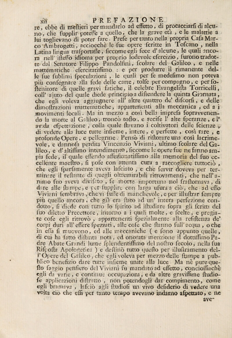 re, ebbe di m'eftieri per mandarlo ad effetto, di procacciarli di alcu¬ no, che fupplir poteffe a quello, che la grave età , e le malattie a lui toglievano di poter fare - Prefe per tanto nella propria Cafa Mar¬ co ’Ambrogetti, acciocché le lue opere fcritte in Tofcano , nella Latina lingua trafportade, ficcomeegli fece d’alcune, le quali anco¬ ra neir iftelTò idioma per proprio lodevole eferemo , furono tradot¬ te dal Senatore Filippo Pandolfini, fcolare del Galileo, e nelle mattematiche efercitatiilimo : e per produrre il rimanente del¬ le fue fublimi fpeculazioni , le quali per fe medefimo non poteva piu confegnare alla fede delle carte, tolfe per compagno, e perfo- ftenicore di quelle gravi fatiche, il celebre Evangelica Torricelli, col? a j uto del quale diede principio a difendere la quinta Giornata, che egli voleva aggiugnere al? altre quattro de’ difeorfi, e delle dimoftrazioni mattematiche, appartenenti alla meccanica , ed a i movimenti locali. Ma in mezzo a così bella imprefa fopravvenen- do la morte al Galileo, troncò todo, e recife ? alte fperanze, e? avida efpettazione , colla quale (lavano i coltivatori delle feienze , di vedere alla luce tutte infieme, intere, e perfette , cosi rare , e profonde Opere, e pellegrine . Pensò Ai riftorare una così lacrime¬ vole, e dannofa perdita Vincenzio Vivìani, ultimo fcolare del Ga¬ lileo, e d’altiffimo intendimento, ficcom e le opere fue ne fanno am¬ pia fede, il quale effendo affeziona ridirò o alla memoria del fuo ec¬ cellente maeftro, (i pofe con attenta cura a raccogliere tuttociò , che egli (par fa ni ente aveva falciato , e che fervir doveva per ter¬ minare il redante di quegli oltremira bili ritrovamenti, che nell’a¬ nimo fuo aveva divi irto , fe morte importuna noi fra domava, di d re alle (lampe, e per fupplire con larga ufura a ciò, che ad eflò Viviani (erobrava , che vi luffe di manchevole, e per illuftrar Tempre pili quello ancora , che già era dato -ad un* intera perfezione con¬ dotto, fi diede con tutto lo (pirico ad iftudiare fopra gli ferirti del fuo diletto Precettore, intorno a i quali molte, e fcelte, e pregia¬ te cofe egli ritrovò , appartenenti fpezìalenente alla renitenza de’ corpi duri al?ederefpezzati, alle cofe che danno fui?acqua, oche in efia fi muovono, ed alle meccaniche ( e fono appunto quelle, di cui ha fatto didima nota, ed onorata menzione il dottiilimoPa¬ dre Abate Grandi lume fplendentiffimo delnódro fecolo, nella fua Rifpoda Apologetica ) e dedinò tutto uuedo per iiludramento del- ? Opere dei Galileo, che egli voleva per mezzo delle ftampe a pub¬ blico benefizio dare tutte infieme unite alla luce Ma nè pureque- fto faggio penfiero del Viviani fu mandato ad effetto, concioffiachè egli da varie, e continue occupazioni, e da altre graviffime ftudio- fe applicazioni didratto , non potendogli dar compimento, come egli bramava , lafciò agli dudiofi un vivo defiderio di vedere una volta ciò che effi per tanto tempo avevano indarno affettato, e ne ave~