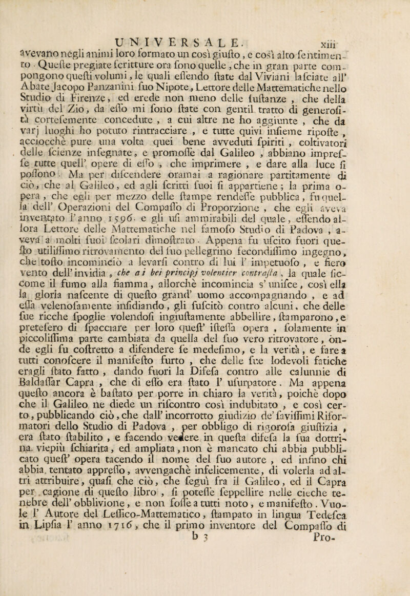 UNIVERSALE. xiir avevano negli animi loro formato un così giufìo, e così alto fentimen- to • Quelle pregiate Scritture ora fono quelle , che in gran parte coni- pongono quelli volumi, le quali eflèndo fiate dalViviani lafciate all’ Abate Jacopo Panzanini filo Nipote, Lettore delle Mattematiche nello Studio di Firenze, ed erede non meno delie fuftanze , che della virtù del Zio, da elio mi fono fiate con gentil tratto di generosi¬ tà cortefemente concedute , a cui altre ne ho aggiunte , che da varj luoghi ho potuto rintracciare , e tutte quivi infieme ripofte , acciocché pure una volta quei bene avveduti fpiriti , coltivatori delle Scienze infegnate., e promoflè dal Galileo , abbiano impref- fe tutte quell’ opere di elio , che imprimere , e dare alla luce fi pofiòno . Ma per difcendere oramai a ragionare panatamente di ciò, che al Galileo, ed agli ferirti Suoi fi appartiene; la prima o- pera , che egli per mezzo delle {lampe rendefie pubblica, fu quel¬ la dell’ Operazioni del Compaflo di Proporzione , che egli aveva inventato l’anno 15 9 <5- e gli ufi ammirabili del quale, eden do al¬ lora Lettore delie Mattematiche nel famofo Studio di Padova , a- veva a molti Suoi-Scola ri dimoftrato. Appena fu ufeito fuori que¬ llo utiliffimo: ritrovamento delfuopellegri.no fecondilììmo ingegno, che rollo incominciò a levarli contro di lui F impetuofo , e fiero vento dell’imidia 9 che a i bei principj volentier contrafta , la quale 1ÌC- come il fumo alla fiamma , allorché incomincia s’unifce, così ella ia gloria nafeente di quello grand’ uomo accompagnando , e ad ella velenofamente infidiando, gli fufeitò contro alcuni, che delle fue ricche Spoglie volendoli ingiuftamente abbellire, ftamparono, e pretefero di Spacciare per loro quell’ ifiefià opera , Solamente in piccolilfima parte cambiata da quella del fuo vero ritrovatore, ón¬ de egli fu coftretto a difendere fe medefimo, e la verità, e farea tutti conofcere il manifefto furto , che delle fue lodevoli fatiche era gli fiato fatto , dando fuori la Difefa contro alle calunnie di Baldaffar Capra > che di eflò era fiato V ulurpatore . Ma appena quefto ancora è ballato per porre in chiaro la verità, poiché dopo che il Galileo ne diede un rifeontro così indubitato , e così cer¬ to , pubblicando ciò, che dall’ incorrotto giudizio de’ favillimi Rifor¬ matori dello Studio di Padova , per obbligo di rigorofa giuftizia * era fiato ftabilito , e facendo vedere in quella difefa la fua dottri¬ na-viepiù Schiarita, ed ampliata,non è mancato chi abbia pubbli¬ cato quell’ opera tacendo il nome del fuo autore , ed infino chi abbia, tentato appreflò, avvengachè infelicemente, di volerla ad al¬ tri attribuire, quali che ciò, che Seguì fra il Galileo, ed il Capra per cagione di quefto libro , fi poteflè feppellire nelle cieche te¬ nebre dell’obblivione, e non folte a tutti noto, e manifefto . Vuo¬ le P Autore del Leffico-Mattematico, ftampato in lingua Tedefca in Lipfia F anno 171<5, che il primo inventore del Compaflo di