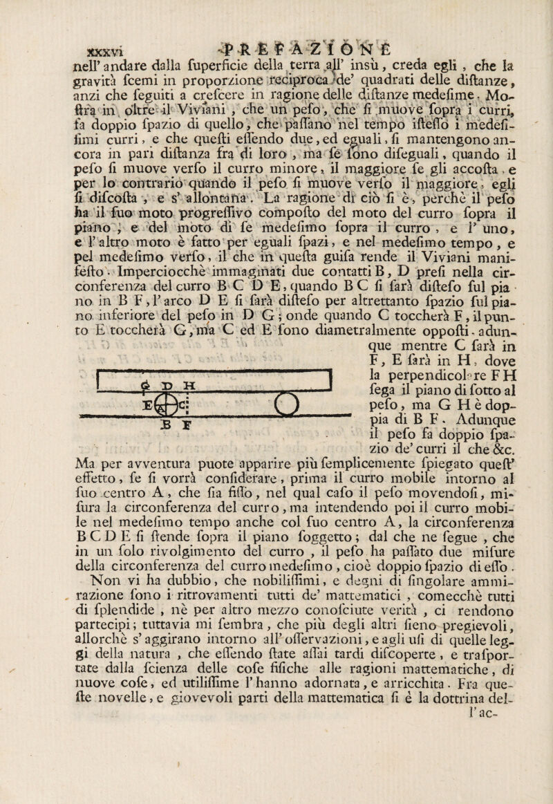 nell’andare dalla fuperficie della terra all’ insù, creda egli , che la gravità fcemi in proporzione reciproca Me5 quadrati delle diftanze, anzi che feguiti a crefcere in ragione delle diftanze medefime. Mo¬ ira in oltre il Viviani , che un pefo , che fi muove fopra i curri, fa doppio fpazio di quello , che padano nel tempo ifteffò i medefi- fimi curri, e che quelli effendo due, ed eguali, fi mantengono an¬ cora in pari diftanza fra di loro , ma fé fono difeguali, quando il pefo fi muove verfo il curro minore, il maggiore fe gli accolla e per lo contrario quando il pefo fi muove verfo il maggiore ; egli fi difcofta , e s’ allontana. La ragione di ciò Gè, perche il pefo ha il fuo moto progredivo comporto del moto del curro fopra il piano , e del moto di fe medefimo fopra il curro , e V uno, e l’altro moto è fatto per eguali fpazi, e nel medefimo tempo, e pel medefimo verfo, il che in quella guifa rende il Viviani mani- fello • Imperciocché immaginati due contatti B, D prefi nella cir¬ conferenza del curro B C D E, quando B C fi farà diftefo fui pia • no in B F, l’arco D E fi farà diftefo per altrettanto fpazio fui pia¬ no inferiore del pefo in D Gronde quando C toccherà F, il pun¬ to E toccherà G,mia C ed E fono diametralmente opporti- adun-* é D H *g»l b r n que mentre G farà in F, E farà in H, dove la perpendicolare FH fega il piano di fotto al pelo, ma G H è dop¬ pia di B F . Adunque il pefo fa doppio fpa¬ zio de’ curri il che &c. Ma per avventura puote apparire piùfemplicemente fpiegato quell* effetto, fe fi vorrà confidefare, prima il curro mobile intorno al fuo centro A, che fia fidò, nel qual cafo il pefo movendoli, mi- fura la circonferenza del curro,ma intendendo poi il curro mobi¬ le nel medefimo tempo anche col fuo centro A, la circonferenza B C D E fi ftende fopra il piano foggetto ; dal che ne fegue , che in un folo rivolgimento del curro , il pefo ha padàto due mifure della circonferenza del curro medefimo , cioè doppio fpazio diedo. Non vi ha dubbio, che nobilidimi, e degni di fingolare ammi¬ razione fono i ritrovamenti tutti de’ mattematici , comecché tutti di fplendide , nè per altro mezzo conofciute verità , ci rendono partecipi; tuttavia mi fembra, che più degli altri fieno pregievoli, allorché s’aggirano intorno aH’odèrvazioni, e agli ufi di quelle leg¬ gi della natura , che effendo Hate affai tardi difcoperte, e trafpor- tate dalla fcienza delle cofe tìfiche alle ragioni mattematiche, di nuove cofe, ed utilifiime l’hanno adornata, e arricchita . Fra que¬ lle novelle, e giovevoli parti della mattematica fi è la dottrina del- r ac-