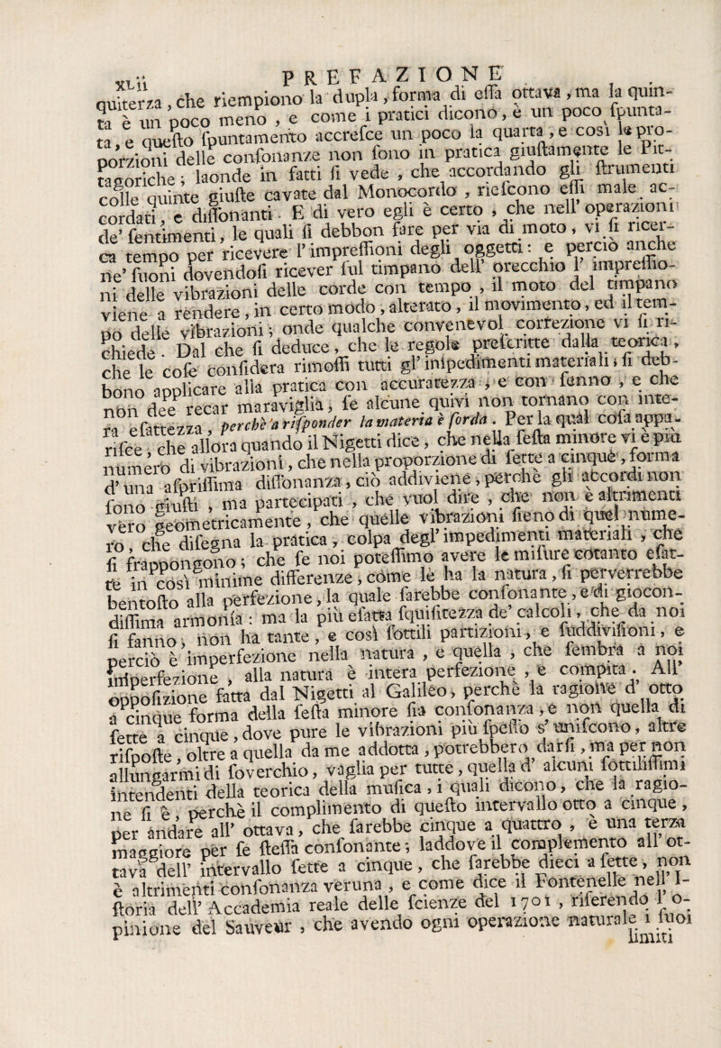 xmì PREFAZION E . . ouiterza che riempiono la dupla , forma dì effa ottava,ma la quin¬ ta è un poco meno , e corne i pratici dicono , e un poco {punta¬ ta e quello’fpuntamerito accrefce un poco la quarta,e cosi j* pro¬ porzioni delle confonanze non fono in pratica giuliani «me le Pit¬ ta storiche ; laonde in fatti li vede , che accordando gh linimenti colle quinte giufte cavate dal Monocordo , nefcono elfi male a - cordati e Monaliti. E di vero egli è certo , che nell operazioni de’ fentimenti, le quali fi debbon fare per via di moto, vi fi llCel- 2 tempo per ricevere I’impreffioni degli oggetti : e perciò anche rie’ fuoni dovendoli ricever fui timpano dell orecchio 1 ìmpreffio- ni delle vibrazioni delle corde con tempo , il moto del timpano viene a rendere, in certo modo, alterato, il movimento, ed il tem¬ po delle vibrazioni ; onde qualche convellevo! correzione vi fi ri¬ chiede Dal che fi deduce, che le regole prefcntte dalk teorica, che le colè confiderà rimoffi tutti gl’ impedimenti materiali, fi deb¬ bono aoolicare alia pratica con accuratezza , e con fanno , e che non dee recar maraviglia, fe alcune quivi non tornano con inte¬ ra efattezza, pertbì'arifponder la materia e fonìa . Per la quài cofa appa- rifce che allora quando il Nigetti dice, che nella fella minore vi e piu numero di vibrazioni, che nella proporzione di fette a cinque, forma dCa afpriffima diflbnanza, ciò addiviene, perche gli accordinoli fono grulli ma partecipati , che vuol dire , che nini e altrimenti véìo geometricamente, che quelle vibrazioni fieno di qmlmume- ro che difegna la pratica, colpa degl impedimenti materiali , che fì°frannon cono ; che fe noi poteffimo avere le milure cotanto efat- fefocoff minime differenze,come lè ha la natura,fi perverrebbe bentollo alla perfezione, la quale farebbe contonante fedi giocon- diflima armonia: ma la piu elètta fquifitezza de calcoli, che da noi fi fanno, non ha tante, e cosi fottili partizioni, e fuddivifìoni, e perciò è imperfezione nella natura , e quella , che fembrà a noi irrioerfezione alla natura è intera perfezione , e compita . All oppofizione fatta dal Nigetti al Galileo, perche la ragione d otto rinnue forma della iella minore Ha consonanza non Quella di fette ^a cinque, dove pure le vibrazioni piu fpeflb s’umfeono, altre rifoolle, oltre a quella da me addotta , potrebbero darfi , ma per non allungarmi di foverchio, vaglia per tutte, quella d alcuni fottiliflim» intendenti della teorica della unifica, i quali dicono, che la ragio¬ ne fi è perchè il complimento di quefto intervallo otto a cinque , per andare all’ ottava, che farebbe cinque a quattro , e una terza maggiore per fe fteffa confonante ; laddove il complemento all ot¬ tavi dell’ intervallo fette a cinque, che farebbe dieci a fette, non è altrimenti confonanza veruna , e come dice ,1 FonteneHe ne 1 I- ftorià dell’ Accademia reale delle fetenze del 1701 , riferendo 1 o- pinione del Sauveur , che avendo ogni operazione «aturaleU«°i