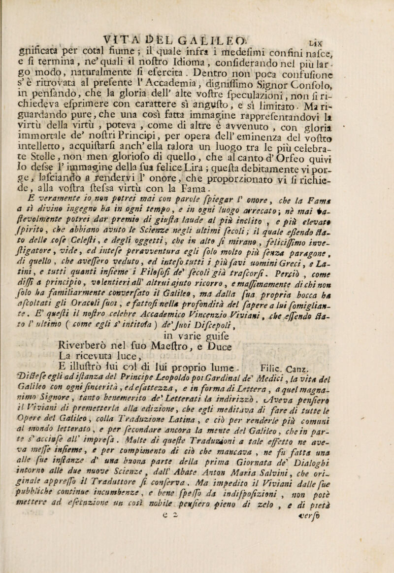 gmficata per cotal fiume ; il quale infra i medefimi confini naice, e fi termina, ne’quali il noftro Idioma, confiderando nel piùlar- go modo, naturalmente fi efercita . Dentro non poca confufionc s’è ritrovata al prefente 1* Accademia, digniffimo Signor Gonfialo, in penfando, che la gloria dell’ alte voftre fpeculazioni, non fi ri¬ chiedeva efprimere con carattere sì angufto, e sì limitato. Ma ri¬ guardando pure, che una così fatta immagine rapprefentandovi la virtù della virtù , poteva , come di altre è avvenuto , con gloria immortale de’ noflriPrincipi, per opera dell’eminenza del volito intelletto, acquiliarfi anch’ ella talora un luogo tra le più celebra¬ te Stelle, non men gloriofo di quello, che al canto d’Orfeo quivi 10 defse l’immagine della fua felice Lira ; quella debitamente vi por¬ ge, Iafciando a rendervi 1’ onore, che proporzionato vi fi richie¬ de, alla volira lìefsa virtù con la Fama . E veramente io mn potrei mai con parole [piegar /’ onore, che la Fama a sì divino ingegno ha in ogni tempo, e in ogni luogo arrecato ; ne mai Ma¬ levolmente potrei dar premio di giu(la laude al pii inclito , e più elevato Jpirite, che abbiano avuto le Scienze negli ultimi fecali ; il quale efiendo Sta- eo delle cole Cclejli, e degli oggetti, che in alto Ji mirano , felicifjimo inve- fligatore, vide, ed iute [e peravventura egli [oh molto più fettza paragone, di quello , che aveffero veduto, ed intefi tutti i più favi uomini Greci, e La¬ tini, e tutti quanti injteme i Fihfofi de' fecoli già trafcorji. Perciò , come diffi a principio, volentieri all’ altrui ajuto ricorro, emaffimamente di chi non filo ha familiarmente converfato il Galileo, ma dalla fua propria bocca ha a [coltati gli Oranti [noi, e fattofi nella profondità del fapere a lui fomiglian- te. E’ quefti il noftro celebre Accademico Vincenzio Viviani, che effendi) Sta¬ to /’ ultimo ( come egli s’intitola ) de’Juoi Difcepoli, in varie guife Riverberò nel fuo Ma e Uro, e Duce La ricevuta luce, E illulìrò lui col di lui proprio lume. Filic. Canz. ‘Ditte fe egli ad iftanza del Principe Leopoldo poi Cardinal de’ Medici, la vita del Galileo con ogni fincerita , ed e fittezza, e in [orma di Lettera, a quel magna¬ nimo Signore , tanto benemerito de' Letterati la indirizzò. Dive va penfiero 11 Viviani di premetterla alla edizione, che egli meditava di fare dì tutte le Opere del Galileo , colla Traduzione Latina , e ciò per renderle più comuni al mondo letterato , e per fecondare ancora la mente del Galileo, che in par¬ te s’accinfe all’ imprefa. Molte di qaefìe Traduzioni a tale effetto ne ave- *a nieffe in/ietne, e per compimento di ciò che mancava , ne fu fatta una alle fue inftanze d' una buona parte della prima Giornata de' Dialoghi intorno alle due nuove Scienze, dall' Abate Anton Maria Salvini, che ori¬ ginate. appreffo. il Traduttore fi conferva , Ma impedito il Viviani dalle fue pubbliche continue incnmbenze, e bene fpeffo da indifpofizioni , non potè mettere ad esenzione un così nobile penfiero pieno dì zelo , e di pietà e - ver fi
