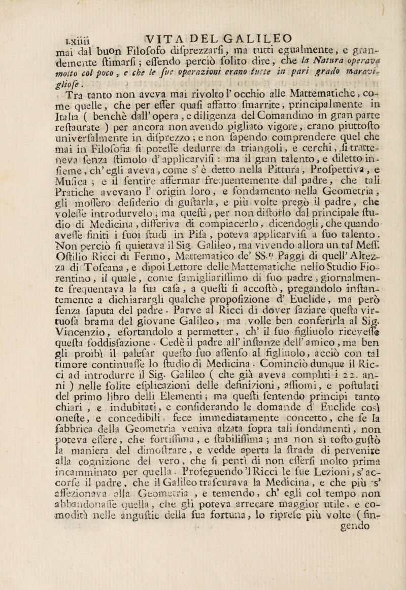 mai dal buon Filofofo deprezzarli, ma tutti egualmente, e gran¬ demente ftimarfi ; effendo perciò folito dire, che la Natura operava molto col poco , e che le fue operazioni erano tutte in pari grado mar avi¬ glio fe . >• - ' Tra tanto non aveva^ mai rivolto Y occhio alle Mattematiche, co¬ me quelle, che per efler quali affatto fmarrite, principalmente in Italia ( benché dall’opera , e diligenza del Comandino in gran parte reftaurate ) per ancora non avendo pigliato vigore, erano piuttofto univerfalmente in difprezzo ; e non la pendo comprendere quel che mai in Filolofia fi porcile dedurre da triangoli, e cerchi, fi tratte¬ neva lenza (limolo d? applicarvifi : ma il gran talento, e diletto in ¬ ficine , eh’ egli aveva , come s’ è detto nella Pittura , Profpettiva , e Mufica ; e il fentire affermar frequentemente dal padre, che tali Pratiche avevano V origin loro, e fondamento nella Geometria, gli modero defiderio di gufiarla, e piu volte pregò il padre, che voletlè introdurvelo , ma quefti, per non dittarlo dal principale Au¬ dio di Medicina , differiva di compiacerlo , dicendogli, che quando avedè finiti i fuoi (badi in Pila, poteva applicarvifi a fuo talento. Non perciò fi quietava il Sig Galileo, ma vivendo allora un tal Melfi Ottilia Ricci di Fermo, Mattematico de’ SSn Paggi di quelPAltez¬ za di Tofcana,e dipoi Lettore delle Mattematiche nello Studio Fio¬ rentino, il quale, come fa miglia rifilino di fuo padre , giornalmen¬ te frequentava la fua cafa, a quefti fi accodò, pregandolo inflan- temente a dichiarargli qualche propofizione d’ Euclide, ma però fenza faputa del padre * Parve al Ricci di dover faziare quella vir- tuola brama del giovane Galileo, ma volle ben conferirla al Sig. Vincenzio, efortandolo a permetter, eh’ il lùo figliuolo ricevei!® quella foddisfazione . Cedè il padre alf inlbnze dell’ amico , ma ben gli proibì il palefiar quetto fuo affenfo al figliuolo, acciò con tal timore continuaffe lo Audio di Medicina . Cominciò dunque il Ric¬ ci ad introdurre il Sig. Galileo ( che già aveva compiiti i 22. an¬ ni ) nelle folite efplicazioni delle definizioni, aftiomi, e poftulati del primo libro detti Elementi ; ma quelli fentendo principi tanto chiari , e indubitati, e confiderando le domande d Euclide così onefte, e concedibili, fece immediatamente concetto, che fe la fabbrica della Geometria veniva alzata (opra tali fondamenti, non poteva efiere, che fortiffima , e ftabilifiima ; ma non sì rotto guftò la maniera del dimcftrare, e vedde aperta la (brada di pervenire alla cognizione del vero, che fi pentì di non eflèrfi molto prima incamminato per quella . Profeguendo ’l Ricci le fue Lezioni, s’ac¬ cordo il padre, che il Galileo tra ferirà va la Medicina, e che piu °s’ affezionava alla Geometria , e temendo, eh’ egli col tempo non abbandonarle quella, che gli poteva arrecare maggior utile, e co¬ modità nelle anguftie della fua fortuna, lo riprefe più volte ( fin¬ gendo