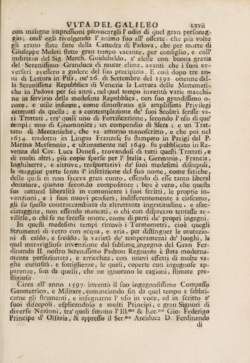 con maligne impreffioni provocargli P odio di quel gran perfonag- gio ; ond’ egli rivolgendo P animo fuo all’ offerte > che piu volte gli erano {late fatte della Cattedra di Padova, che per morte di Giufeppe Moleti {lette gran tempo vacante, per configlio, e coll’ indirizzo del Sig- March. Guidubaldo, s’ eleffe con buona grazia del Sereniffimo Granduca di mutar clima, avanti che i fuoi av- verfari avellerò a godere del fuo precipizio. E cosi dopo tre am¬ ili di Lettura in Pila , ne’ 26 di Settembre del 1592 ottenne dal¬ la Sereniffima Repubblica di Venezia la Lettura delle Mattemati-. che in Padova per fei anni, nel qual tempo inventò varie macchi¬ ne in fervi zio della mede lima Repubblica, con fuo grandiffimo o- nore, e utile infieme, come dimoftrano gli ampliffimi Privilegi ottenuti da quella ; e a contemplazione de’ fuoi Scolari fcriffe va¬ ri Trattati , tra’quali uno di Fortificazione, fecondo Pufo dique’ tempi ; uno di Gnomonica ; un compendio di Sfera ; e un Trat¬ tato di Meccaniche, che va attorno manofcritto, e che poi nel 1634. tradotto in Lingua Franzefe fu ftampato in Parigi dal P. Marino Merfennio, e ultimamente nel 1649. fu pubblicato in Ra¬ venna dal Cav. Luca Danefi, trovandoli di tutti quelli Trattati,e di molti altri, piu copie fparfe per P Italia, Germania, Francia, Inghilterra, e altrove, trafportativi da’ fuoi medefimi difcepoli, la maggior parte fenza V infcrizione del fuo nome, come fatiche, delle quali ei non faceva gran conto, effendo di effe tanto liberal donatore, quanto fecondo compofitore ; ben è vero, che quella firn naturai liberalità in comunicare i fuoi lcritti, le proprie in¬ venzioni, e i fuoi nuovi penfleri, indifferentemente a ciafcuno, gli fu fpeffo contraccambiata da altrettanta ingratitudine , e sfac¬ ciataggine, non effendo mancati, o chi con difprezzo tentaffe av¬ vilirle^ chi fe nefaceffe onore, come diparti de’ propri ingegni. In quelli medefimi tempi ritrovò i Termometri, cioè quegli Strumenti di vetro con acqua, e aria, per diftinguer le mutazio¬ ni di caldo, e freddo, la varietà de’ temperamenti de’ luoghi, la qual maravigliola invenzione dal fublime, ingegno del Gran Fer¬ dinando II. nollro Sereniffimo Padron Regnante è fiata moderna¬ mente perfezionata , e arricchita, con nuovi effetti di molte va¬ ghe euriofità , e fottigliezze, le quali, coperte con ingegnofe ap¬ parenze, fon da quelli, che ne ignorano le cagioni, filmate pre- fiigiofe • ; Circa all’ anno 1597. inventò il fuo ingegnofiffimo Compaffo Geometrico, e Militare, cominciando fin da quel tempo a fabbri¬ carne gli finimenti, e mfegnarne P ufo in voce, ed in fcritto a’ fuoi difcepoli, duplicandolo a molti Principi, e gran Signori di diverfe Nazioni, tra’quali furono P Ill.mo & Ecc-mo Gio: Federigo Principe d’ Olfazia, & appreflo il Ser.mo Arciduca D. Ferdinando