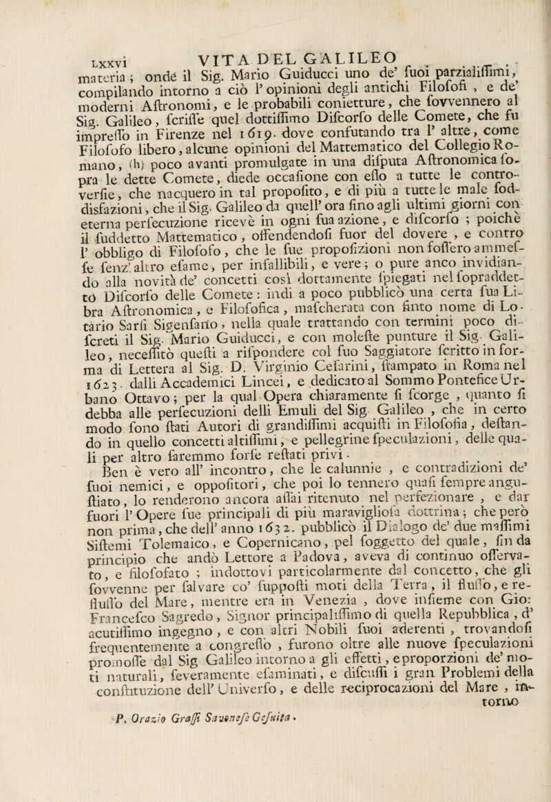 materia ; onde il Sig. Mario Guiducci uno de’ fuoi pamalifiimi,^ compilando intorno a ciò l’opinioni degli antichi Fuolon , e de moderni Aftronomi, e le probabili conietture, che lovvennero al Sia. Galileo, icrifle quel dottilhmo Difcorfo delle Comete, che fu impreffo in Firenze nel 1619. dove confutando tra 1’ altre, come Filofofo libero, alcune opinioni del Mattematico del Collegio Ro¬ mano, (h) poco avanti promulgate in una dilputa Aflronomica lo- pra le dette Comete, diede occafione con elio a tutte le contro¬ verse , che nacquero in tal propolito, e di più a tutte le male lod- disfazioni, che il Sig. Galileo da quell’ ora fino agli ultimi giorni con eterna perlecuzione ricevè in ogni fuaazione, e difcorfo ; poiché il fùddetto Mattematico, offendendofi fuor del dovere , e contro 1’ obbligo di Filofofo, che le lue proporzioni non fodero ammef- fe fenz’altro elame, per infallibili, e vere; o pure anco invidian¬ do alla novità de’ concetti così dottamente (piegati nel lopraddet- to Difcorfo delle Comete : indi a poco pubblicò una certa fua Li¬ bra Agronomica , e Filofofica, mafcherata con finto nome di Lo¬ tario Sarfi Sisenfarto, nella quale trattando con termini poco di- fcreti il SigffMario Guiducci, e con moiette punture il Sig- Gali¬ leo , neceffitò quelli a rilpondere col fuo Saggiatore fcritto in for¬ ma di Lettera al Sig. D. Virginio Celarmi, ftampato in Roma nel 16 23. dalli Accademici Lincei, e dedicato al Sommo Pontefice Ur¬ bano Ottavo ; per la qual Opera chiaramente fi fcorge , quanto fi debba alle perfecuzioni delli Emuli del Sig Galileo , che in certo modo fono flati Autori di grandiffimi acquìfti in Filofofia, dettan¬ do in quello concetti attillimi, e pellegrine fpeculazioni, delle qua¬ li per altro faremmo folle rettati privi ■ Ben è vero all’ incontro, che le calunnie , e contradizioni de’ fuoi nemici, e oppofitori, che poi lo tennero quali fempre angu- ftiato, lo renderono ancora aflài ritenuto nel perfezionare , e dar fuori 1’ Opere fue principali di più maravigliofa dottrina ; che però non prima, che dell’ anno 1632. pubblicò il Dialogo de’ due mattimi Siftemi Tolemaico , e Copernicano, pel foggetto del quale, fin da principio che andò Lettore a Padova, aveva di continuo offerva- to, e filofofato ; indottovi particolarmente dal concetto, che gli fovvenne per fai vare co’ fuppofti moti delia Terra, il flutto, e re- flutto del Mare, mentre era in Venezia , dove inficine con Gio: Francefco Sagredo, Signor principaliffimo di quella Repubblica , d’ acutiffimo ingegno , e con altri Nobili fuoi aderenti , trovandofi frequentemente a congrefiò , furono oltre alle nuove fpeculazioni prò molle dal Sig Galileo intorno a gli effetti, e proporzioni de’mo¬ ti naturali, feveramente efaminati, e difenili i gran Problemi della conftituzione dell’ Univerfo, e delle r-eciprocazioni del Mare , im- Pe Orazio Graffi SauQttefk Gejuita.