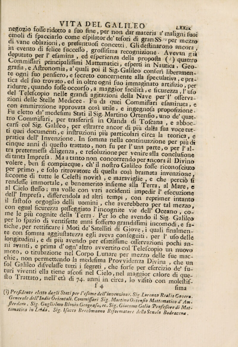 “go0|fridoTO^ta fine ,Lp^ non 'Sm ,• (mi;“fftoi <! v i „hhSC“:° C°mf efori di granSS -ner ,ne““ S ,nco,v deputato per 1’ efamina , ed efperienza deUa nr^ glà Commiffan principalifììmi Mattematici, efperti m Nautica P0i 11 Sig/GalLo coxafeJSamen og,n; fuo Penlìero, e fecreto concernente alla fpeculativa e ora' tica del fuo trovato, ed inoltre ogni fuo immaginato irrifilinf P riduire, quando folle occorfo, a maggior facilità, e Acutezza Y ufo del Telefcopio nelle grandi agitazioni della Nave peri’ olìerva zioni delle Stelle Medicee. Fu da quei CommilSrf efamfnm e mmirazione approvata cosi utile, e ingegnofa propofizione*” rm f'?0 di.medemi Stati il Sig. Martino Ortenfio,uno de’quat carfi rofsif r’.?er trasfcn;;fl in °la“da di Tofcana , e abboc car/i col Sig. Galileo , per eflrarre ancor di piu dalla fua voce tur ti quei documenti, e mftruzioni più particolari circa la rJnrfl pratica dell’ Invenzione. In fomma nella Sntiniazione oer L cinque anni di quello trattato, non fu per Funa pam 0 Der «’af tia pretermeda diligenza, e refoluzione per venire alla concludono di tanta Imprefa. Ma a tanto non concorrendo mcorlTDili™ vo ere, ben fi compiacque, ch’il noftroGalileo foffe^ìkLofcZ Accomodi ’rnrS lo di,^efta così bramata invenzione! r^n ?r • ttt , Cei,eftl novità , e maraviglie , e che perciò fi rendeffe immortale, e benemerito infieme alla Terra al Mare dll^f ° f° Va-3 volje.con vari accidenti impedir 1’ efecuzione Lrefa,df?ollad3ltri «mpi , con reprimer interno la Ito lo orgoglio delli uomini , che averebbero per tal mezzo con egual Acurezza palleggiato l’incognite vie dell’POceano co* ner lo r'U •cofnte de'la Terra . Per lo che avendo il Sig. Galileo per lo fpazio di ventifette anni foffertograndilArni nche,per rettificare i Moti de’Satelliti di Giove i quTfindm/f e con fomma aggiuftatezza egli aveva conleguiti, per l’ ufo delle longitudini, e di piu avendo per efattiffime oiTervazioni pochi an >n avanti, e prima d’ogn’altro avvertito col TelefcopS SnUuovò moto, o titubazione nel Corpo Lunare per mezzo delle fue mac due, non permettendo la medefima Provvidenza Divina , che un fol Galileo difvelaile tutti i fegreti , che forfè per elercizio de’ fu nel Ciel°’-nel rk°r cal-e di qS: Ito riattato, nell era di 74. anni in circa, lo vifitò con moleftif- i 4 f]ma 1 x)l'yeftd^te eIe*todaZV\ Stati per Befanie dell'invenzione. Sig.Lorenzo Realio Cover» Generi dell InduOruntrt. Commijfan Sig. Martino Gonfio Magmatico X Am- Jt e retati». Sig. Guglielmo Elùvio Geografo, re. Sig. Giacomo Gol io Trofeforedì Mat¬ te,natica intenda, Sig. Ifacco Brecbmanna Riformatore della Setola Bodracena *