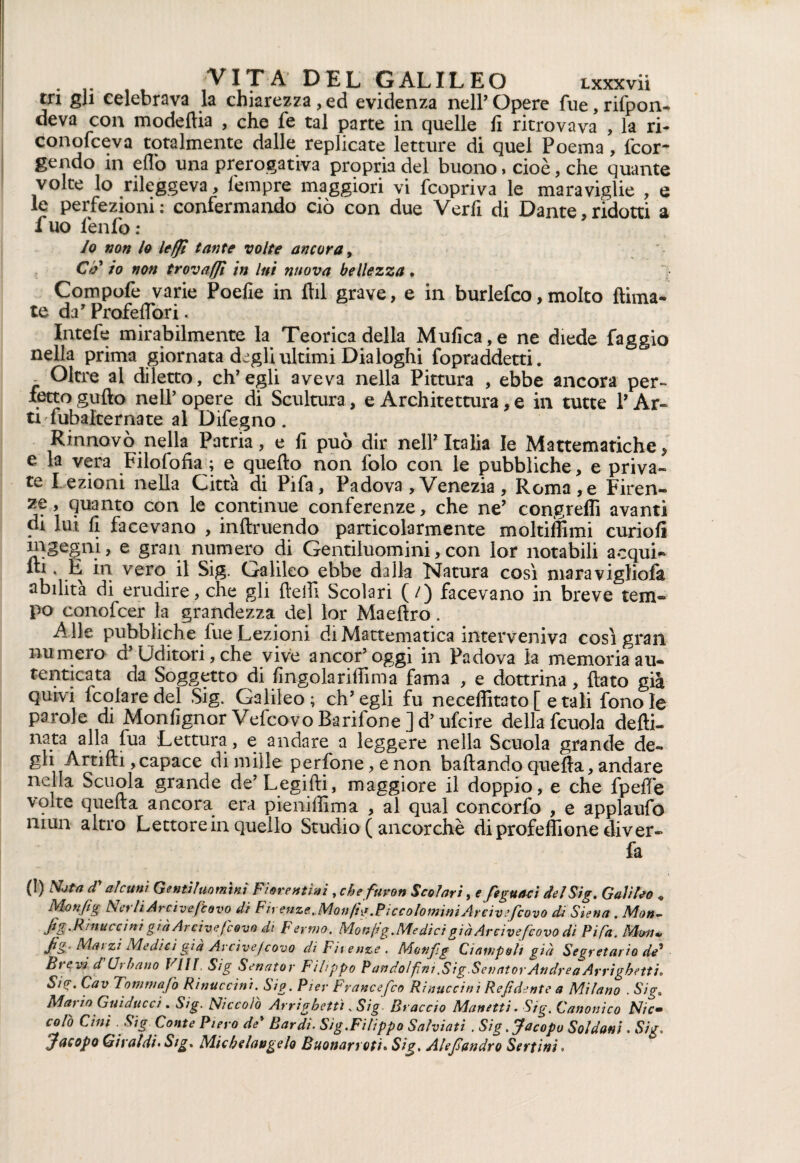 rri gli celebrava la chiarezza , ed evidenza nell’ Opere lue, rifpon- deva con modedia , che le tal parte in quelle lì ritrovava , la ri- conolceva totalmente dalle replicate letture di quel Poema, fcor- gendo in e fio una prerogativa propria del buono, cioè, che quante volte lo rileggeva, l'empre maggiori vi {copriva le maraviglie , e le perfezioni: confermando ciò con due Verfi di Dante,ridotti a fuo fendo : lo non lo lefft tante volte ancora, Cfi lo non trovaffi in lui mova bellezza • Compofe varie Poefie in dii grave, e in burlefco, molto {lima¬ te da’ Profeflori. Intefe mirabilmente la Teorica della Mufica,e ne diede faggio nella prima giornata degli ultimi Dialoghi fopraddetti. - Oltre al diletto, ch’egli aveva nella Pittura , ebbe ancora per¬ fetto gudo nell’ opere di Scultura, e Architettura, e in tutte V Ar¬ ti Subalterna te al Difegno. Rinnovò nella Patria, e fi può dir nell2 Italia le Mattematiche, e la vera Filosofia ; e quello non lolo con le pubbliche, e priva¬ te l ezioni nella Città di Pifa, Padova , Venezia , Roma,e Firen¬ ze, quanto con le continue conferenze, che ne2 congreffi avanti di lui fi facevano , indolendo particolarmente molti ih mi curiofi ingegni, e gran numero di Gentiluomini,con lor notabili acqui¬ ci • k vero il Sig. Galileo ebbe dalla Natura così maravigliofa abilita di erudire, che gli delfi Scolari (/) facevano in breve tem¬ po conofcer la grandezza del lor Maedro. Alte pubbliche fue Lezioni diMattematica interveniva così gran numero d’Uditori, che vive ancor’oggi in Padova la memoriaau- tenticata da Soggetto di fingolariffima fama , e dottrina, dato già quivi lcolaredel Sig. Galileo; ch’egli fu neceffitato [ e tali fono le parole di Monfignor Vefcovo Barifone ] d’ufcire della fcuola dedi- nata alla fua Lettura, e andare a leggere nella Scuola grande de¬ gli Artidi, capace di mille perfone,enon badando queda, andare nella Scuola grande de’Legidi, maggiore il doppio, e che fpeffe volte queda ancora era pieniffima , al qual concordi , e applaufo mun altro Lettore in quello Studio ( ancorché diprofeffione diver- fa (!) Nota dy alcuni Gentiluomini Fiorentini, chefuron Scolari, e feguaci del Sig. Galileo « Monfig Ncrli Arcivejbovo di Fir enze. Monfig.PiccolomimArciveficovo di Siena . Mon- fig.R'muccini giàArciveficovo di Fermo. Mongg.Medici giàArciveficovo di Pi Fa. Mwi* Jig- Mai zi Medici già Avcivef covo di Firenze. Motifig Ciampoh già Segretario de* Brevi d Urbano Vili Sig Senatov Filippo Pandolfini .Sig.Sevat or Andrea Arri ghetti. SiP. Cav Tommafio Rinuccini. Sig. Pier Francefico Rinuccini Refidente a Milano . Sig0 Mario Guiducci. Sig. Niccolo Arrighetti .Sig. Braccio Manetti. Sig. Canonico Nic- colò Cini Sig Conte Piero de* Bardi• Sig.Filippo Salviati . Sig .Jacopo Soldoni. Sig* Jacopo Girai dì. Sig. Michelangelo Buonarroti• Sig. Alefiondro Sertini >