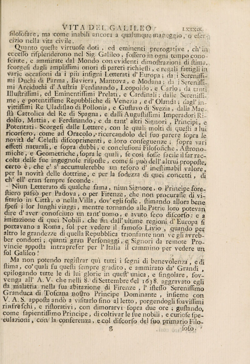 filofo&re, ma come inabili ancora a qualunque man ci zio nella vita civile. lxxxix ■210/0 efer- Quanto quelle virtuofe doti , ed eminenti prerogative , eh’in eccello nfplenderono nei Sig- Galileo, fodero in ogni tempo cono- lenite , e ammirate dal Mondo con evidenti dim olirà zioni didima, fcorgefi dagli amplidìmi onori di pareri richiedi, e regali fattigli in varie occafioni da i piò intigni Letterati d’Europa; da i SerenilTi- mi Duchi di Parma, Baviera, Mantova, e Modana ; da iSerenidì- mi Arciduchi d’ Auftria Ferdinando, Leopoldo, e Carlo; da tanti Illultrillimi, ed EminentilLimi Prelati, e Cardinali; dalle Sereniffi- me, e potentidìme Repubbliche di Venezia , ed’Olanda; dagl’in- vittidimi Re Uladidao di Pollonia, e Gudavodi Svezia, dalla Mae- ftà Cattolica del Re di Spagna, e dalli Augu dilli mi Imperadori Ri¬ dolfo, Mattia, e Ferdinando, e da tant’ altri Signori , Principi, e Potentati. Scorgefi dalle Lettere, con le quali molti di quelli a lui ricorfero, come ad Oracolo,'ricercandolo del fuo parere fopra le novità de’ Celedi difeoprimenti, e loro confeguenze ; fopra vari effetti naturali,, e fopra dubbi, e con elulioni Filofo fiche , Aftrono- miohe, e Geometriche, fopra le quali, fe così fofi'e facile il far rac¬ colta delle lue ingegnole rifpode, come fi può dell’altrui propelle, certo e, che e’ s’ accumulerebbe un teforo d’ ineflimabiì valore per la novità delle dottrine, e per la fodezza di quei concetti, di eh' eir ^ran Tempre feconde • _ Niun Letterato di qualche fama, niunSignore, o Principefore- lliero pafsò per Padova , o per Firenze, che non procurali di vi- fica-rio in Città, o nella Villa, dov’eglifoflè, dimando allora bene fpeh 1 lor lunghi viaggi, mentre tornando alle Patrie loro potevan dire d’aver conofciuto un tant’uomo, e avuto feco dilcorfo; e a imitazione di quei Nobili, che fin dall’ultime regioni d’Europa fi portavano a Roma, fol per vedere il famofo Livio , quando per altro le grandezze di quella Repubblica trionfante non ve gli avreb- ber condotti; quanti gran Perfonaggi, e Signori da remote Pro¬ vincie appoda intraprefer per l’Italia if cammino per vedere un fol Galileo ! Ma non potendo regidrar qui tutti i fegni di benevolenza , e di dima, co’quali fu quelli fetnpre gradito, e ammirato da’ Grandi , epilogando tutte le di lui glorie in quell’unica, e Angolare, lov- ’venga all A. V* chenelli 8- di Settembre del 1(138. aggravato egli da malattia nella fua abitazione di Firenze , 1’ idefiò Sereniamo Granduca di ToCcaiia n offro Principe Dominante , infieme con V. A. S. appoda andò a vilìtarlo fino alletto, porgendoglifoavidìmi rinfréfehi, e ridorativi, con dimorarvi fopra due ore ; gridando, come fapientidimo Principe, di coltivar le fue nobili, ecuricfefpe- culazioni, cdA la conferenza, e col difeorfo del fuo. primario Fiio- 5 ' , fofo. '