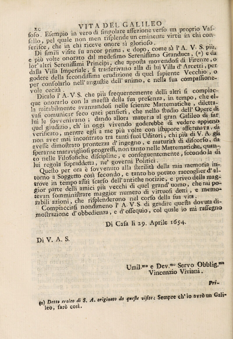 , f° Ffemoio inTer IIfmJókrfaffeztonevwfo im proprio Vaf- fcUo, pel quale non men rilplende un eminente virtù m chi con¬ te ri (ce che in chi riceve onore si glorioxo. 1> A V S più Di ùmili vifite fu .nc,^r ^r ma , W e più volte m or to XVppofo m0vendofi di Firenze,o alvm?wS aleP^fi trasferivano alla di lui Villa d’Arcem, per dalla Villa Imp ,-A- erudizione di quel fapiente Vecchio , o pel confolarìo nell’ anguille dell’ animo, e nella tua compaffione- v0]e cecità frequentemente dell! altri fi compiac- Dicalo 1 A.V-b. che piu^ ^ ^ prefenza> -m t?mpo, che el« la mirabilmente avanzandoli neUelae^JMa^mc^ , vali comunicar l'eco quei perfai, leo^di &t M le d?!! „tl ùvem1o”S»bbeS<i vedere appieno quel giudizio, eh m ogg /L rnn iftunore affettila , di verificato, mentre egli a me fVfìioi iXori chTpiù di V. A-gli non aver mai incontrato ùrità di difeorfo, da aveflè dimoftrato prontezzaJ ingegno, e maqiian. fperarnemaravigliofipr g , confectuentemente fecondo la di to nelle lui otofiche difciplme, e conieguentememc , lui regola ^raddem, ne «overm ou^c . memoria aUeft0qP^emocod fecondo,^ e tantofo potuto raccoglierd>ai- torno a Soggetto cosi lecom , notizie, e privo della mag- trove m tempo afe dSvS fi Quel grand’uomo, che impo¬ rr parte de^e maggio^numero di virtuofi detti., « memo- SS ££3?ctSArono ?'s'dfgrS oSeffdovuradi- ,23d ofauioi Ih dua£ io mi raffe.no Di Cafa li 29. Aprile 1654. Di V. A. S, Umil-mo e Dev.mo Servo Obblig. Vincenzio Vivami. tri¬ to) Detto erotto di S. A. origino do fueJU vifitet Sempre ch’io avròun Gali- * leo, farò così.