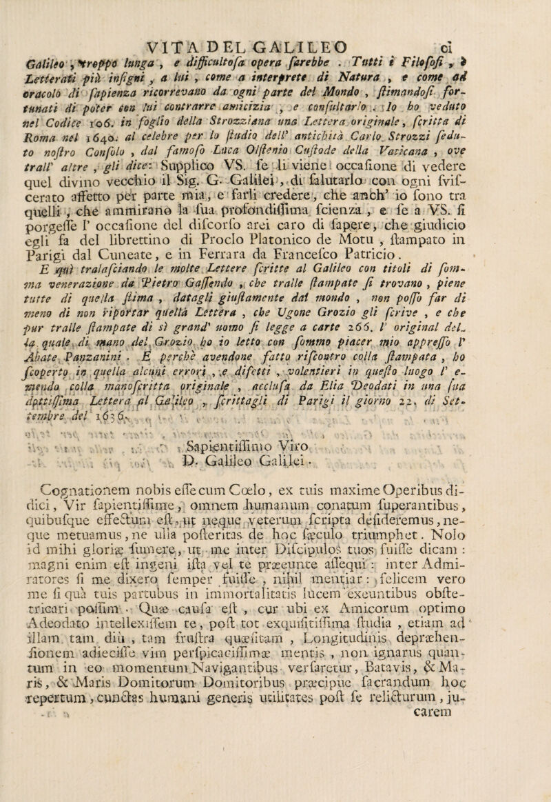 Galileo greppo lunga , e difficultofa opera farebbe . Tutti t Fi lofofi , > Letterati pià infigni , a hi , interprete di Natura , * oracolo di fapienza ricorrevano da ogni parte del Mondo , [limandofi for¬ tunati di poter con lui contrarre amicizia , <? confutarlo . ,lo ho veduto nel Codice io6. in foglio della Strozziana una Lettera originale, fritta di Roma nel 1640. al celebre per lo ftudio dell’ antichità Carlo, Strozzi [edit¬ to nojìro Gonfio , dal fumo fi Luca Olfìenio Cuftode della Vaticana , era? /#*£//' , ^7/ Supplico VS. fedi viene occafione di vedere quel divino vecchio il Sig. G* Galileiq dt {aiutarla con ogni fvif- cerato affetto per parte mia, e farli credere, che anfch’ io fono tra quelli , che ammirano la fua profondiffima fcienza , e fe a VS. fi porgeffe I’ occafione del difcorfo arei caro di Papere, che giudicio egli fa del librettino di Proclo Platonico de Motti , ftampato in Parigi dal Cuneate, e in Ferrara da Francefco Patricio. E qui trala [dando le molte Lettere fritte al Galileo con titoli di firn- ma venerazione da dietro Gaffendo 9> che traile (lampate fi trovano , piene tutte di quella fi ima , datagli giu fi amente dai mondo , non poffo far di meno di non riportar quella Lettera , che Ugone Grozio gli firive , e che pur traile fiampate di sì grand’ uomo fi legge a carte 266. V originai deL la. quale di mano del .Grozio ho io letto con fommo piacer mìo apprejfo V Abate Fanzanini . È perchè avendone fatto ri [contro colla fiampata , ho [coperto in quella alcuni erro fi , \e difetti , volentieri in quefio luogo /’ e- mendo colla mino firitta originale , acclufa da Elia ‘Deodati in una fua fitti firn a Lettera al Galileo ferì (tagli di Parigi il giorno 22, di Set¬ tembre del 16-fi , lì ^V Ì Ovt - ;•?'** , V*-'- • - r.*V: * rii ‘ ^ ) : •- ' * • */._ :• v Sapfentiffimo Viro x u;\ D. Galileo Galilei. • * \ ' « ♦ \ ’ •• < * • ’* • • ' ' • * * • *♦»'-' ' •» t J V •. Cognationem nobis effe cuna C celo, ex tuis maxime Operibus di¬ dici, Vir fapientiìlinxe, omnem humanum conatum fuperantibus, quibufque effeStum efi, ut ncque veterana fcripta défideremus, nc¬ que metu‘amus,ne uiia pofieritas de hoc feculo triumphet. Nolo id mihi gloria finn ere, ut me inter Difcipulos tuos fuiffe dica ni : magni enim eft ingeni ifta vel te presunte alTequi: inter Admi- ratores fi me dixero fernper fuiffe , nihil mentiar : elicerai vero me fi qua tuis partubus in immortalitatis lUcem 'éxeuntibus obfte- tricari poffim Quae caufa eft , cur ubi ex Amicorum optimo Adeodato intellexiffem te, poff tot exqmfitifiima ffudia , etiain ad * iilam. tam diù , tana fruita quaefitam , Longitudini depraehen- iionem adieciffe viin perfpicaciffima^ mentis , non ignarus quan- tum in eo momentum Navigantibus- verfaretur, Batavis, &Ma- ris, & Maris Domitorum Doniitoribus precipue facrandum hoc •Tepertum , cun&as fiumani generis udhtates poft fe reli&urum , ju- . i careni 1