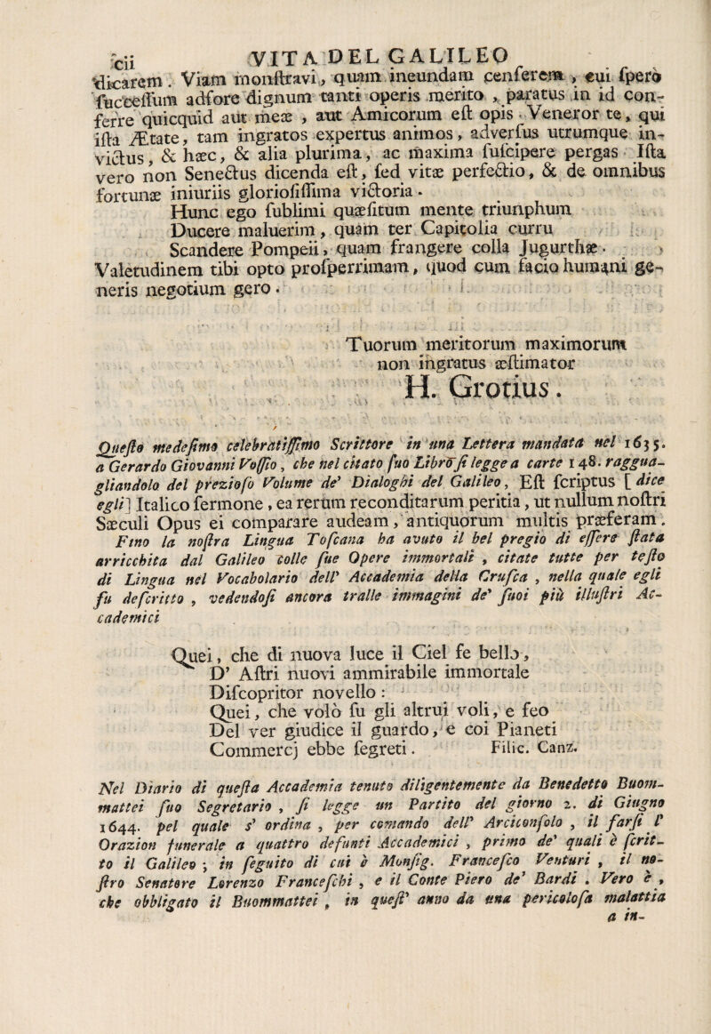 'dicarcm. Viam monftravi, quam meundam cenferera , eui fpero fuceéfl'um adfore dignum tanti opcris merito , para ras in id con- ferre quicquid aut mex , aut Amicorum eft opis Veneror te, qui ifta Aitate, tam ingratos expertus animos, adverfus utrumque in- victus, & hxc, 8c alia plurima, ac maxima fufcipere pergas Ifta vero non Senectus dicenda eft, fed vitae perfeftio, & de omnibus fortume iniuriis gloriofiffima vigoria - Hunc ego fublimi quaefitum mente triunphura Ducere maluerim, quam ter Capitolia curru Scandere Pompeii, quam frangere colla Jugurthae - Valetudinem tibi opto profperrimam, quod cura facia Immuni ge¬ neris negotium gero. i • f v v l .1 ' : ,■ . .V ✓ , , *■ • **■ -, ■ < ♦ v - * i V '* f > ì \ f > * , i i k - 4,. =. •*t A A. - C Tuorum meritorum maximorum non ingratus xftimator H. Grotius. v: • , . . > > . \r- * / Quefio me definì celebratifmo Scrittore in una Lettera mandata nel1635. a Gerardo Giovanni loffio, che nel citato fuo Libro fi legge a carte 148. raggua¬ gliandolo del preziofo Volume de' Dialoghi del Galileo, Eft fcriptus [ dice egli] Italico fermone, ea rerum reconditarum peritia, ut nullum noftri Siculi Opus ei comparare audeam, antiquorum multis prseferam. Fino la no (ir a Lingua Tofcana ha avuto il bel pregio di e fere fiata arricchita dal Galileo colle fise Opere immortali , citate tutte per te fio di Lingua nel Vocabolario dell' Accademia della Grafica , nella, quale egli fiu de ferino , vedendofi ancora traile immagini de' fitsoi più illufiri Ac¬ cademici 4 < r i v Quei, che di nuova luce il Ciel fe bello, D’ Altri nuovi ammirabile immortale Difcopritor novello : Quei, che volò fu gli altrui voli, e feo Del ver giudice il guardo, e coi Pianeti Commerci ebbe fegreti. Filic. Canz. Nel Diario dì quefta Accademia tenuto diligentemente da Benedetto Buoni- mattei fuo Segretario , fi legge un Partito del giorno 2. di Giugno 3644. pel quale s' ordina , per comando dell' Arciconfolo , il farfi /* Orazion funerale a quattro defunti Accademici , primo de quali e frit¬ to il Galileo *, in feguito di cui è Monfig. Francefilo Venturi , il no- firo Senatore Lorenzo F rance fichi , e il Conte Piero de Bardi * Vero e f che obbligato il Buommattei f in quefi' anno da una pericolo fa malattia a in-