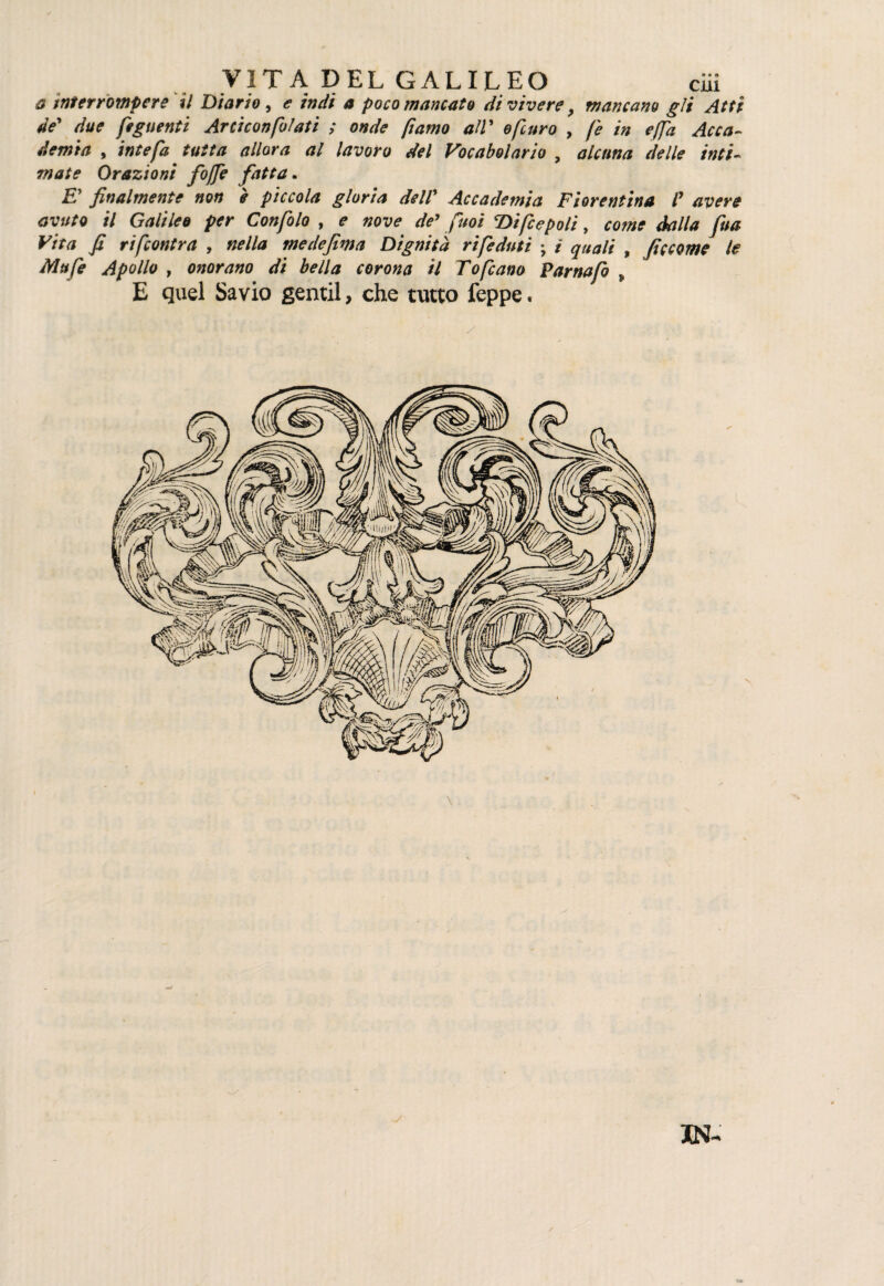 a tnterrompere il Diario, e indi a poco mancato divivere, mancano gli Atti de' due feguenti Arciconfatati ; onde fiamo all’ epuro , fe in e (fa Acca¬ demia , intefa tutta allora al lavoro del Vocabolario , alcuna delle inti¬ mate Orazioni fojfe fatta. £’ finalmente non è piccola gloria dell’ Accademia Fiorentina /’ /7 Galileo per Confalo , é» «ex;*’ </<?’ puoi Difcepoli, cow* dalla fua Vita fi rifcontra , nella me de firn a Dignità rifeduti ; ì quali , ficcarne le Mufe Apollo , onorano di bella corona il Tofcano Parnafo „ E quel Savio gentil, che tutto feppe. XN-