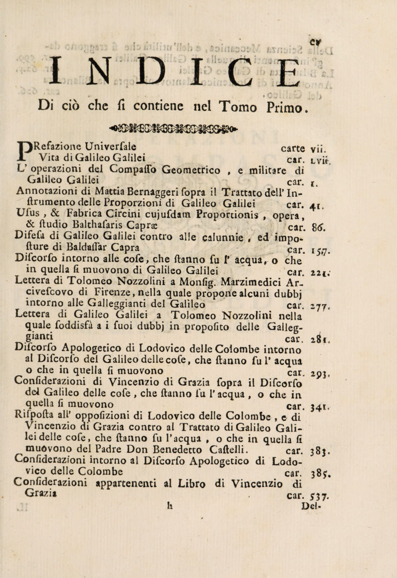 i * / w n > /; j •• - vi *■ . * . » • V , -Jl Di ciò che fi contiene nel Tomo Primo. carte vii. car. lviK militare di car. *. PRefazione Univerfale Vita di Galileo Galilei L’ operazioni del Compatto Geometrico , < Galileo Galilei Annotazioni di Mattia Bernaggeri fopra il Trattato delP In- flrumento delle Proporzioni di Galileo Galilei car, 41, Ufus , & Fabrica Circini cujufdam Proportionis , opera, & Hudio Balthafaris Capra car> Difefa di Galileo Galilei contro alle calunnie # ed impo- fture di Baldafiar Capra car. 15,7. Difcorfo intorno alle cofe, che Hanno fu t acqua, o che in quella fi muovono di Galileo Galilei car. 221; Lettera di Tolomeo Nozzolini a Monfig. Marzimedici Ar- civefcovo di Firenze, nella quale propone alcuni dubbj intorno alle Galleggianti del Galileo car. 277, Lettera di Galileo Galilei a Tolomeo Nozzolini nella quale foddisfà a i fuoi dubbj in proposito delle Galleg- gianci car. 2^€ Ducono Apologetico di Lodovico delle Colombe intórno al Difcorfo del Galileo delle cofe, che Hanno fui* acqua o che in quella fi muovono car. 291, Confiderazioni di Vincenzio di Grazia fopra il Difcorfo del Galileo delle cofe, che Hanno fu 1* acqua , o che in quella fi muovono car. 341. Rifpofia all* oppofizioni di Lodovico delle Colombe , e di Vincenzio di Grazia contro al Trattato di Galileo Gali¬ lei delle cofe, che Hanno fu Vacqua , o che in quella fi muòvono del Padre Don Benedetto Caflelli. car. 383. Confiderazioni intorno al Difcorfo Apologetico di Lodo- vico delle Colombe car. 38?. Confiderazioni appartenenti al Libro di Vincenzio di Grazia car. h Del*