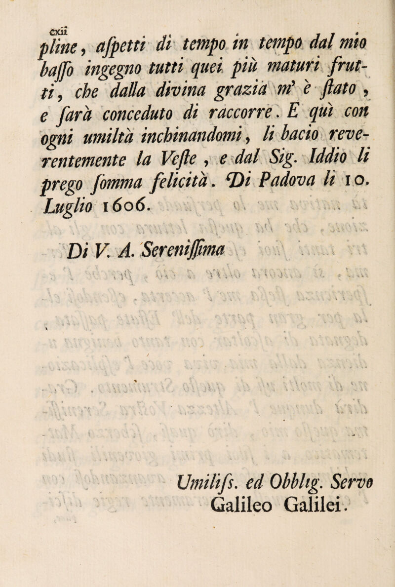 CXu a * 11* baffo ingegno tutti quei più maturi frut¬ ti, che dalla divina grazia m* e fiato ? e ft(tra conceduto di raccorre. E qui con ógni umiltà inchinandomi, li bacio reve- rentemente la Vefie , e dal Sig. Iddìo li prego fomma felicità, Di Padova li io. io 1606. Di V A. V ,f M | i ì ■ \ i ' '‘ '• V A ? Vi, 4 V I v \ ^ ’-À Umilifs. ed Obbhg. Servo Galileo Galilei.