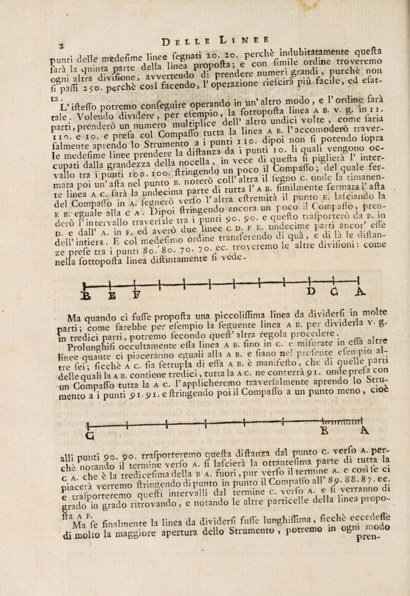 Tjunti delle médefime.linee fara la quinta parte de’JLrtendo^l^prendere numeri grandi , purché non rirfciipa 6cle, d d„- taL’ideilo potremo confeguire operando in un’ <altro :, e !’ordine farà tale.. Volendo dividere, P«ft ’ddl*S5uc volte ; co§me faria parti,prenderò un numero m P , linea a b. raccomoderò traver- xio. e io. e Pffa col Compaflo t.ml. non fl potendo lopra falmente apiendo lo .Stium _ * i • ^ rìP! Tn lì nuaìi vensono oc- le medefime linee P^X^S in vecPe di quella li piglierà V inter- cupati dalla grandezza della nocella a tompaffo ; del quale fer- vallo tra i punti 100. toc. frinS®l10’oll’altra il Pegno c. onde la rimanen- mata poi un afta nel punto _ ^ tutta p A B. ùmilmente fermata V afta te linea a c. iara la un le ^ P^ ,, a|tra eftremità il punto e. lafciando la fhingendo1 ancora un PoÌ il Compafto, prep- teiSLt di <•». 1*»  **- « Si punti 80/80. 70. 70. ec. troveremo le altre dmfiom : come nella fottopofla linea diftintamente li \eae. 4-\ B .F 0 A. Ma quando ci fulTe propolla una piccoliffima linea da dividerli 10 mol^e narri; come farebbe per elempio la feguente linea a b. per dividerla v- g. in tredici parti, potremo fecondo quell’ altra regola procedere. Prolunghili occultamente ella linea a b. lino in c. e mifurate in ella alti e linee Se ci piaceranno eguali alla a b. e f,ano nei prefente efempioaU tre fei; Picchè a c. ha fettupla di ella a b. e man dello v che di duelle.f“'t delle quali la a b. contiene tredici, tutta la a c. ne conterrà 91. onde meta con un Compatto tutta la a c. l’applicheremo traverfalmente aprendo lo St u- rnento ai punti 91.91. e dringendo poi il Compaflo a un punto meno, cioè 4 + hTimmirrl B A nm,f; no 00 trafporteTemo quella di danza dal punto c. verfo a. per- ?hèno andò il termine verfo a. lì lafcierà la ottanteflma parte di tutta la fA che èia tredkehma della b a. fuori, pur verfo il termme a e cosile « piacerà verremo ftringendo di prato in punto il Compatìo all 89^8^ • ‘ t-rafnnrfpremo creili intervalli dal termine c. vedo a. e li venanno ui srado in grado ritrovando, e notando le altre particelle della linea propo¬ rle finalmente la linea da dividerli fuffe lunghiffima, ficchè eccedete di molto la maggiore apertura dello Strumento , potremo in ogni ^odo