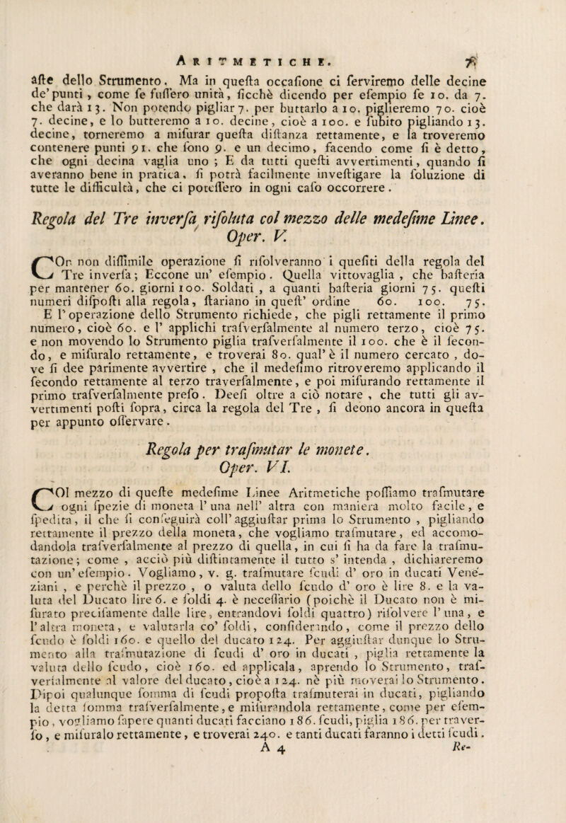 afte dello Strumento. Ma in quella occalìone ci ferveremo delle decine de’punti , come fé bufferò unità, lìcchè dicendo per efempio fe io. da 7. che darà 13. Non potendo pigliar 7. per buttarlo aio. piglieremo 70. cioè 7. decine, e lo butteremo a io. decine, cioè a 100. e fubito pigliando 13. decine, torneremo a mifurar quella dillanza rettamente, e la troveremo contenere punti 91. che fono 9. e un decimo, facendo come li è detto, che ogni decina vaglia uno ; E da tutti quelli avvertimenti, quando lì averanno bene in pratica, li potrà facilmente invelligare la foluzione di tutte le dilHcultà, che ci potdlero in ogni cafo occorrere. del Tre itiverfa rìfoluta col mezzo delle medejìme Linee. ' Oper. V. COr non dilììmile operazione li rifolveranno i queliti della regola del Tre inverfa; Eccone un’ efempio. Quella vittovaglia , che bafleria per mantener 60. giorni 100. Soldati , a quanti balleria giorni 75. quelli numeri dilpodi alla regola, ftariano in quell’ ordine 60. 100. 75. E l’operazione dello Strumento richiede, che pigli rettamente il primo numero, cioè 60. e 1’ applichi tra (Verbalmente al numero terzo, cioè 75. e non movendo lo Strumento piglia trafverfalmente il 100. che è il fecon¬ do, e mifuralo rettamente, e troverai 80. qual’è il numero cercato , do¬ ve lì dee parimente avvertire , che il medemno ritroveremo applicando il fecondo rettamente al terzo traverfalmente, e poi mifurando rettamente il primo trafverfalmente prefo. Deell oltre a ciò notare , che tutti gli av¬ vertimenti polli fopra, circa la regola del Tre , (I deono ancora in quella per appunto olfervare. Regola per trafmutar le monete. Oper. VI. COI mezzo di quelle medelìme Linee Aritmetiche polliamo trafmutare ogni fpezie di moneta 1’una nell’ altra con maniera molto facile , e fpedita, il che li ccnfeguirà coll’ aggiufrar prima lo Strumento , pigliando rettamente il prezzo della moneta, che vogliamo trafmutare, ed accomo¬ dandola trafverfalmente al prezzo di quella, in cui lì ha da fare la trafmu- tazione ; come , acciò più dillintamente il tutto s* intenda , dichiareremo con un’efempio. Vogliamo, v. g. trafmutare feudi d’ oro in ducati Vene¬ ziani , e perchè il prezzo , o valuta dello feudo d’ oro è lire 8. e la va¬ luta del Ducato lire 6. e Ioidi 4. è necelìàrio (poiché il Ducato non è mi- furato precifamente dalle lire, entrandovi folcii quattro) rifolvere l’una, e l’altra moneta, e valutarla co’ folcii, conlìdenmlo , come il prezzo dello feudo è ioidi 160. e quello del ducato 124. Per aggiuhar dunque lo Stru¬ mento alla trafmutazione di feudi d’ oro in ducati , piglia rettamente la valuta delio feudo, cioè 160. ed applicala, aprendo lo Strumento, traf- verlalmente ni valore del ducato , cioè a 124. nè più moverai lo Strumento. Dipoi qualunque fomma di feudi propolla trafmuterai in ducati, pigliando la detta lomma trafverfalmente, e miliirandola rettamente, come per efem¬ pio , vogliamo fapere quanti ducati facciano 1 86. feudi, piglia 186. per tra ver¬ bo , e mifuralo rettamente, e troverai 240. e tanti ducati faranno i detti feudi. A 4 Re-