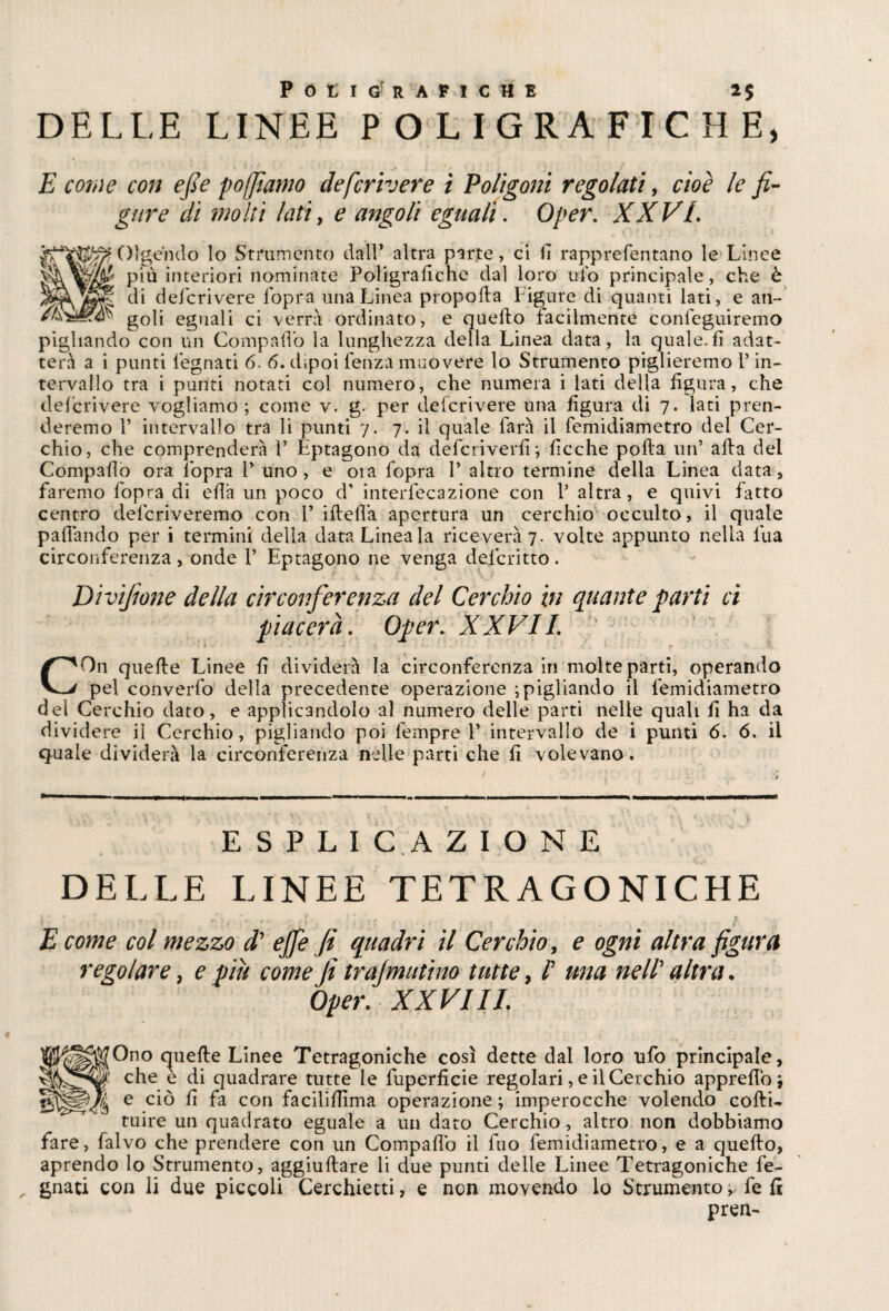 DELLE LINEE POLIGRAFICHE, E coinè con e/s e poffiamo deferiva’e i Poligoni regolati, cioè le fi¬ gure di molti lati, e angoli eguali. Oper. XXVI. Olgendo lo Strumento dall* altra parte, ci fi rapprefentano le Linee più interiori nominate Poligrafiche dal loro ufo principale, che è di deficrivere l'opra una Linea propella Ligure di quanti lati, e an¬ goli eguali ci verrà ordinato, e quello facilmente conleguiremo pigliando con un Compaflò la lunghezza della Linea data, la quale.fi adat¬ terà a i punti Legnati 6. 6. dipoi Lenza muovere lo Strumento piglieremo L in¬ tervallo tra i punti notati col numero, che numera i lati della figura, che defcrivere vogliamo ; come v. g. per deficrivere una figura di 7. lati pren¬ deremo 1* intervallo tra li punti 7. 7. il quale Larà il Lemidiametro dei Cer¬ chio, che comprenderà Y Éptagono da deferiverfi; ficche polla un’ affa del Compafiò ora l’opra Y uno , e ora Lopra Y altro termine della Linea data, faremo Lopra di efià un poco d’ interlecazione con V altra, e quivi latto centro delcriveremo con Y ifleflà apertura un cerchio occulto, il quale pafiàndo per i termini della data Linea la riceverà 7. volte appunto nella l'uà circonferenza, onde Y Éptagono ne venga descritto. Divifione della circonferenza del Cerchio in quante farti ci piacerà. Oper. XXVI1. ; COn quelle Linee fi dividerà la circonferenza in molte parti, operando pel coiiverfo della precedente operazione ; pigliando il Lemidiametro del Cerchio dato, e applicandolo al numero delle parti nelle quali fi ha da dividere il Cerchio, pigliando poi Lempre Y intervallo de i punti 6. 6. il quale dividerà la circonferenza nelle parti che fi volevano. E S P L I C A Z I O N E DELLE LINEE TETRAGONICHE s . * . • A. ' ’ r ,. , 1 ‘ . . v s E come col mezzo d ejfe fi quadri il Cerchio, e ogni altra figura regolare, e piu come fi tra/mutino tutte, f una nell altra. Oper. XXVIII. ^^'Ono quelle Linee Tetragoniche così dette dal loro ufo principale, che e di quadrare tutte le fuperficie regolari, e il Cerchio appretto j e fi fa con facililfima operazione ; imperocché volendo colli- tuire un quadrato eguale a un dato Cerchio, altro non dobbiamo fare, fialvo che prendere con un Compaflò il fuo Lemidiametro, e a quello, aprendo Io Strumento, aggiultare li due punti delle Linee Tetragoniche Le¬ gnati con li due piccoli Cerchietti, e non movendo lo Strumento, Le fi pren-