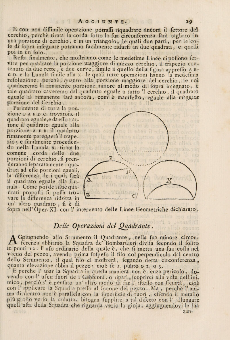 Aggiunte. 2p E con non dittimi! e operazione potrafll riquadrare ancora il fettore del cerchio, perchè tirata la corda fotto la Tua circonferenza farà tagliato in una porzione di cerchio, e in un triangolo, le quali due parti, per le co- fe di l'opra infegnate potranno facilmente ridurli in due quadrati, e quelli poi in un lolo. Retta finalmente, che mottriamo come le medelime Linee cipottono fer- vire per quadrare la porzione maggiore di mezzo cerchio, il trapezio con¬ tenuto da due rette, e due curve, limile a quello della figura apprettò A b- c d. e la Lunula limile alla x. le quali tutte operazioni hanno la medettma reloluzione: perchè, quanto alla porzione maggiore del cerchio, fe noi quadreremo la rimanente porzione minore al modo di {òpra infegnato, e tale quadrato caveremo dal quadrato eguale a tutto ’l cerchio , il quadrato eguale al rimanente iàrà ancora, coni’ è mamfefto, eguale alla maggior porzione del Cerchio. Parimente di tutta la por¬ zione b a f d c. trovatone il quadrato eguale,e da etto trat¬ tone il quadrato eguale alla po rzione a f b. il quadrato rimanente pareggerà il trape¬ zio ; e Umilmente proceden¬ do nella Lunula x. tirata la comune corda delle due porzioni di cerchio , fi pren¬ deranno feparatamente i qua¬ drati ad ette porzioni eguali, la differenza de i quali farà il quadrato eguale alla Lu¬ nula. Come noi de i due qua¬ drati proponi fi, potta tro- vare la differenza ridotta in —--—-—^ un’ altro quadrato , fi è di fopra nell’Oper. XI. con V intervento delle Linee Geometriche dichiarato. Delle Operazioni del Quadrante. À Ggiugnendo allo Strumento il Quadrante , nella fua minore circon- -fjL ferenza abbiamo la Squadra de’ Bombardieri divifa fecondo il folito in punti 12.I’ ufo ordinario della quale è, che fi metta una fila cotta nel vacuo del pezzo, avendo prima fofpefo il filo col perpendicolo dal centro dello Strumento, il qual filo ci mottrerà, fegando detta circonferenza, quanta elevazione abbia il pezzo : cioè fe i. punto o 2. o E perche 1’ uiar la Squadra in quella maniera non è lenza pericolo, do¬ vendo con 1’ ufcir fuori de i Gabbioni, o ripari,(coprirci alla villa dell’ini¬ mico, perciò s’ è penlato un’ altro modo di far 1’ ittettò con fìcurtà, ci,oè con V applicare la Squadra pretto al focone del pezzo. Ma , perchè l’ani¬ ma di dentro non è parallela con la fupeificie di fuori , ettèndo il metallo più g otto vedo la culatta, bisogna fupplire a tal difetto coni’ allungare quei!’atta detta Squadra che riguarda verio la gioja, aggiugnendovi la fua zaa-