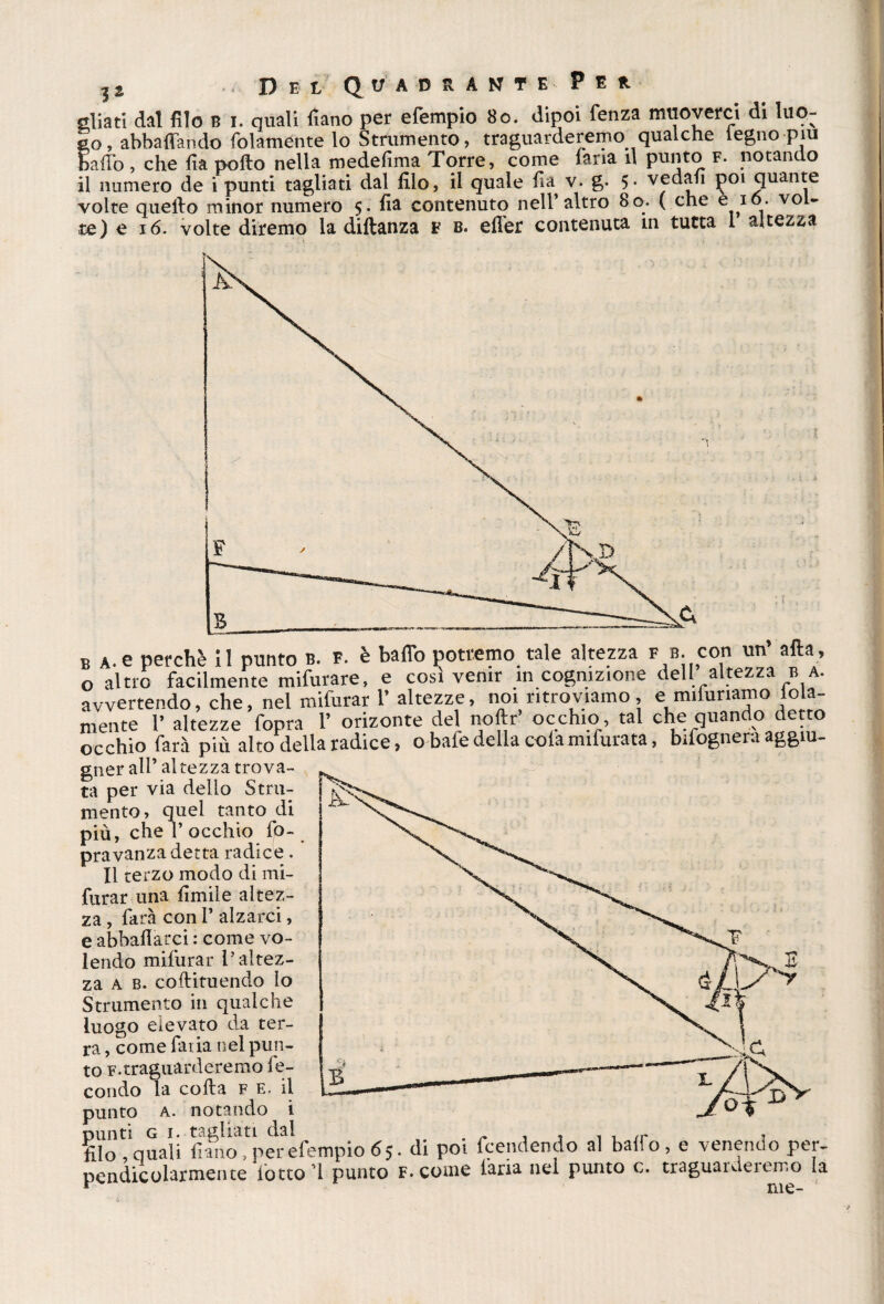 aliati dal filo b i. quali fiano per efempio 80. dipoi fenza muoverci di luo¬ go, abballando folaménte lo Strumento, traguarderemo qualche legno piu baffo, che fia pollo nella medefima Torre, come faria il punto f. notando il numero de i punti tagliati dal filo, il quale Ila v. g. 5- vedali poi quante volte quello minor numero 5. fia contenuto nell’altro 80. ( che e x°- vol¬ te) e 16. volte diremo la dillanza v b. efler contenuta in tutta I altezza B a.e perchè il punto b. p. è baffo potremo tale altezza f u. con un afta, o altro facilmente mifurare, e cosi venir in cognizione dell altezza b a. avvertendo, che, nel mifurar 1’ altezze, noi ritroviamo, e mifunamo loia- mente 1* altezze fopra l’ orizonte del noftr’ occhio, tal che quando detto occhio farà più alto della radice, o bafe della cola mifurata, bifognera aggiu- gner all’ altezza trova¬ ta per via dello Stru¬ mento, quel tanto di più, che 1’ occhio fo¬ pra vanzadetta radice. Il terzo modo di mi¬ furar una Umile altez¬ za , farà con I* alzarci, e abballarci : come vo¬ lendo mifurar l’altez¬ za a b. coftituendo lo Strumento in qualche luogo elevato da ter¬ ra , come fatia nel pun¬ to f.traguarderemo fe¬ condo la colla f e. il punto a. notando i ?do'C,quali fiancfperefempio 65. di poi fendendo al baffo, e venendo per- pcndicolarmente lòtto’l punto F.come faria nei punto c. traguai dei err.o la