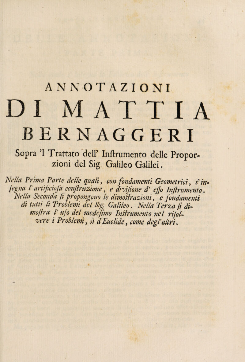 ANNOTAZIONI DI MATTIA B E R NAG G ERI Sopra ’1 Trattato dell’ Inftrumento delle Propor¬ zioni del Sig Galileo Galilei. Nella Prima Parte delle quali, con fondamenti Geometrici, s'in- legna l arttf cioja contrazione, e divijtone d' ejjo Injlrumento. Hella Seconda ft propongono le dimoHrazioni, e fondamenti di tutti li Problemi del Sig, Galileo. Nella Terza fi dì- mofira /’ alo del medejimo lustramento nel rijol- vere i Problemi, sì d'Euclide, come degl'altri.