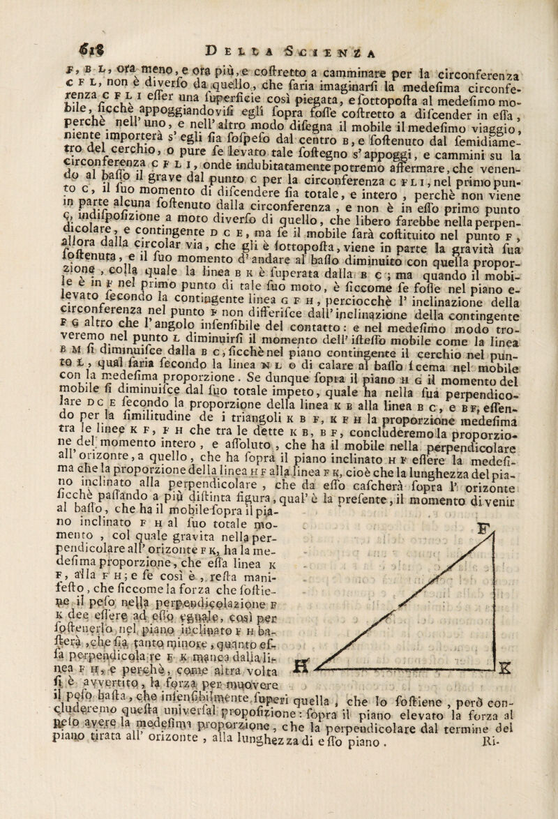 D Btu iS € I E -<N t h b b, ot^meno,e ora più,e coff retto a camminare per la circonferenza renza bile ^__ _ ^ ^ vuxlicllu a UI1 - perchè nell uno, e nell altro modo difegna il mobile iimedefimo viaggio* !rrn1^plimp°it*era S 1 *la (ofpefo dal centro B,e foftemito dal femidiame- fe levato^tale foftegno s’appoggi, e cammini su la A,'3f L V,onde Abitatamente potremo affermare, che venen- rn r n 11 grave dal punto c per la circonferenza c fli,nel primopun- ?n nqrtP Ìlrn^Tant0 dl (1£endere da totale* e intero , perchè non viene P i-p ru.na ^ottenuto dalla circonferenza , e non è in effo primo punto S;^dilpoiizione a moto diverfo di quello, che libero farebbe nellaperpen- i« yfoii6 c.ontinSenfe d c e, ma fe il mobile farà coftituito nel punto f , r</a d aa c.lrG0Ìar via> che gii è lottopoffa, viene in parte la gravità fua 1 fu? mGn??nto d? andare al baffo diminuito con quella propor-. Zione , coda quale la linea b k è fuperata dalla b c ; ma quando il mobi- , £ nc Prif0 punto di tale fuo moto, è ffccome fe folle nel piano e- ,;VatVeCGnd° ? contingente linea g f h , perciocché V inclinazione della F g aftro X31”! rn?u fifiìr;fce daI1’inclinazione della contingente f„L i 1 anSDl9. nifenfibile del contatto : e nel mededmo modo tro- veiemo nel punto l diminuirli il momento dell ifteffb mobile come la linea b m li aiminuifce^dalla b c,ficchènel piano contingente il cerchio nel pun¬ to l , qual faria fecondo la linea nl odi calare at baffo i cerna nel mobile con la medefima proporzione. Se dunque fopra il piano H g il momento del mobile fi diminuire dal fuo totale impeto, quale ha nella fua perpendico¬ lare dc e fecondo la proporzione della linea k b alla linea b c, e bf, effen- do per la fimilitudine de i triangoli k b f, k f h la proporzione medefima tra le hnee k f, f h che tra le dette kb, b f, concluderemo la proporzio- ne del momento intero , e affbluto , che ha il mobile nella perpendicolare all orizonte, a quello, che ha fopra il piano inclinato h f efière la medefi- t r ’ viiiiiina j \ al baffo , che ha il mobile fopra il pia¬ no inclinato f h al fuo totale mo¬ mento , col quale gravita nella per¬ pendicolare all orizonte f k, ha la me¬ defima proporzione, che effa linea k f, alla f h ; e fe così è ,.yefta mani- fedo , che ficcome la forza che foffie- ^e il pefo nejla perpendigelazione f k dee eff’erg ad effq così per lotrenerìa nel .piano inclinato f h ba¬ derà ,ch,e fia tanto minore, quanto ef- la perpendicola re f k manca dallalih nea f h, e perchè, come altra volta fi-è a\fvertitQ, 4 f<?rz& perr-mudvore » che Io foli iene , però con¬ ili In $ue H l!!)lveiial l?PGPofizk>ne :fopra il piano elevato la forzasi Sfnnr» ^ ir^ pi0porzione? che la perpendicolare dal termine dei piano mata all orizonte , alla lunghezza di effo piano . Ri*