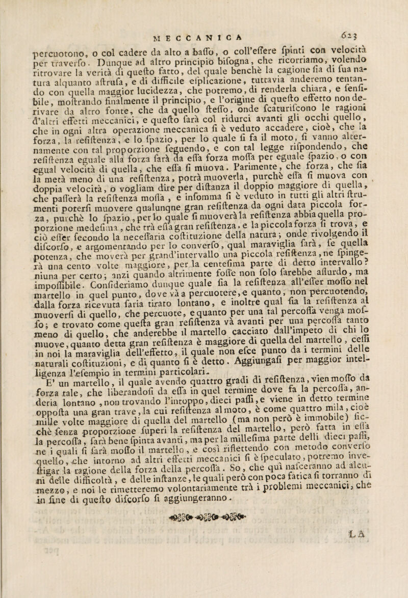 percuotono, o col cadere da alto a balio, o coll’eftere fpinti con velocità per traverfo. Dunque ad altro principio bifogna, che ricorriamo, volendo ritrovare la verità di quello latto, del quale benché la cagione Ha di lua na tura alquanto aftrufa, e di difficile elplicazione, tuttavia anderemo tentan¬ do con quella maggior lucidezza, che potremo, di renderla chiara, e temi¬ bile, inoltrando finalmente il principio, e l’origine di quello eftetto non de¬ rivare da altro fonte, che da quello fteflo, onde fcaturilcono le ragioni d’altri effetti meccanici, e quello farà col ridurci avanti gli occhi quello, che in ogni altra operazione meccanica fi è veduto accadere, cioè, che ia forza, la refiftenza, e lo fpazio, per lo quale fi fa il moto, fi vanno alter¬ namente con tal proporzione teguendo, e con tal legge rispondendo, che renitenza eguale alla forza farà da eflà forza molla per eguale jpazio, o con egual velocità di quella, che effa fi muova. Parimente, che forza, che ia la metà meno di una refiltenza, potrà muoverla, purché ella fi muova con doppia velocità, o vogliam dire per diftanza il doppio maggiore di quella, che pafferà la refiltenza molla , e infomma fi è veduto in tutti gli altri fini¬ menti poterli muovere qualunqne gran refiltenza da ogni data piccola or¬ za, purché lo fpazio,perlo quale fimuoverala refiftenza abbia quella pro¬ porzione medefima , che tra ella gran refiftenza. e la piccola forza fi trova, e ciò efler fecondo la neceflaria coftituzione della natura -, onde rivolgendo il difcorfo, e argomentando per lo converfo, qual maraviglia lara, le quella potenza, che moverà per grand’intervallo una piccola refiftenza,ne ipinge- i-à una cento volte maggiore, per la centefima parte di detto intervallo, niuna per certo; anzi quando altrimente folle non folo iarebbe afiurdo, ma imponìbile. Confideriamo dunque quale fia la refiftenza all eiler mollo nel martello in quel punto, dove vàa percuoterete quanto, non peteuotent o, dalla forza ricevuta faria tirato lontano, e inoltre qual ffa la leiiit^nza a muoverfi di quello, che percuote, e quanto per una tal percofla venga mol- fo; e trovato come quefta gran refiftenza và avanti per una percofla tanto meno di quello, che anderebbe il martello cacciato dall impeto di chi lo muove, quanto detta gran refiftenza è maggiore di quella del martello , ceni in noi la maraviglia dell’effetto, il quale non efee punto da 1 termini delle naturali coftituzioni, e di quanto fi è detto. Aggiungafi per maggior intel¬ ligenza hefempia in termini particolari- „ « , E’ un martello, il quale avendo quattro gradi di refiftenza,vienmollo da forza tale, che liberandoli da effa in quel termine dove fa la percolia, an- deria lontano ,non trovando l’intoppo, dieci paffi,e viene in detto termine oppofta una gran trave, la cui refiftenza al moto, e come quattro mi a, cioè mille volte maggiore di quella del martello (ma non pero e immobile) lic- chèfenza proporzione lupe ri la refiftenza del martello, pero fatta in _ la percolTa , farà bene fpinta avanti, ma per la millefima parte delli dieci pai 1, ne i quali fi farà mollo il martello, e così riflettendo con metodo colerlo quello, che intorno ad altri effetti meccanici fi e (peculato, potremo inve¬ stigar la ragione della forza della percofla. So, che qui nafee ranno ad alcu¬ nidelle difficoltà, e delle inftanze, le quali pero con poca fatica fi torrannod^ mezzo, e noi le rimetteremo volontariamente tra 1 problemi meccanici, cn- in fine di quello difcorfo fi aggiungeranno.