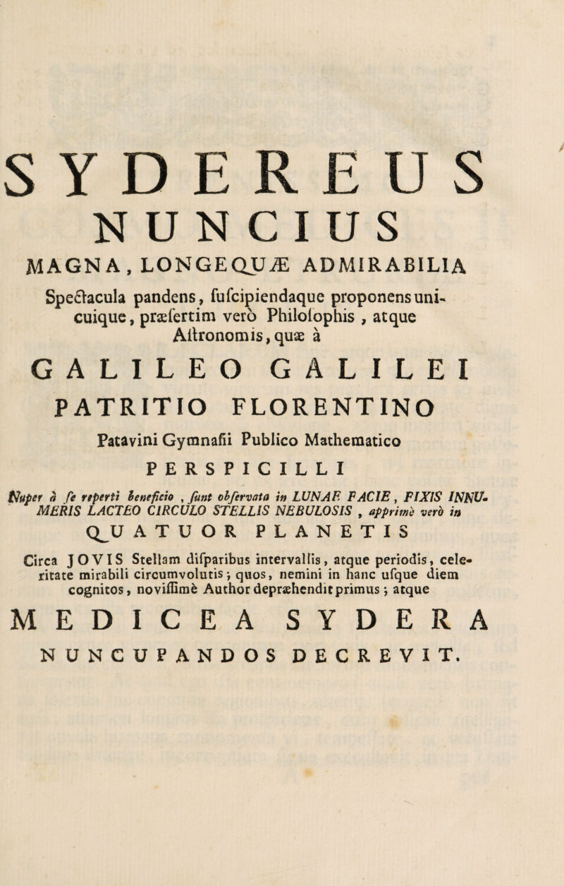 S Y D E R £ U S N U N C I U S MAGNA, LONGEQUiE ADMIRABIL1A Spe&acula pandens, fufcipiendaque proponens uni- cuique, prsefertim vero Philolophis , atque Aitronomis, quae à GALILEO GALILEI PATRITIO FLORENTINO Patavini Gytnnafii Publico Mathematica PERSPICILLI toupet à fé reperii benefìcio , funt obfervaia in LUNA E FACIE, FIXIS INNU* MERIS LACTEO CIRCULO STELLIS NEBULOSIS , opprime vero in Q^U ATUOR PLANETIS Circa JOVIS Stellam difparibus intervallis, atque periodis, cele- ritate mirabili circumvolutis *, quos, nemini in hanc ufque diem cognitos, noviffimè Author depraehenditprimus *, atque MEDICEA SYDERA NUNCUPANDOS DECREVIT.