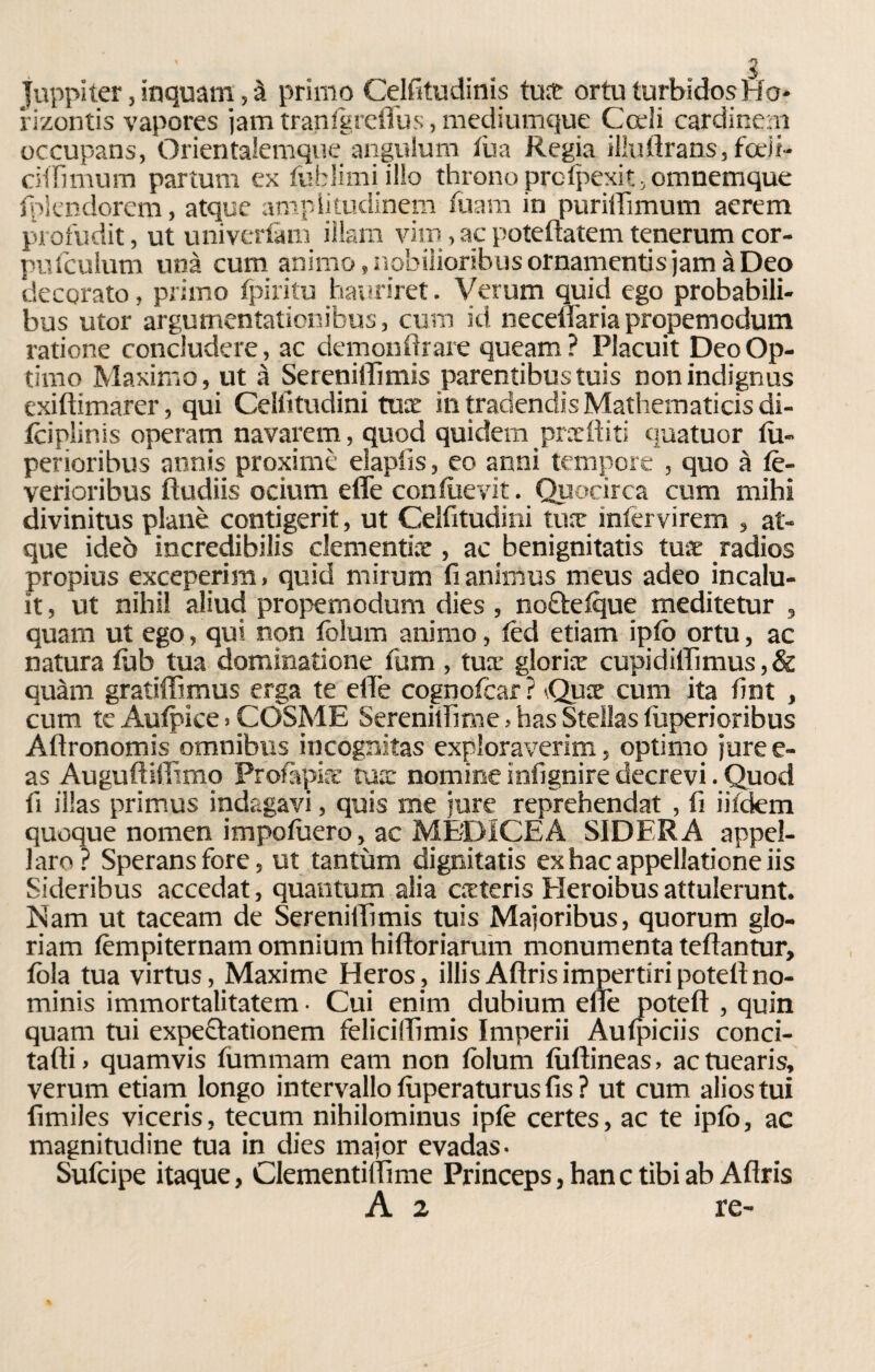 5 Juppiter, inquam, à primo Celfitudinis tua ortuturbidosHo* rizontis vapores iam tranfgreffus, mediumque Codi cardi nero occupans, Qrientalemque angulum tua Regia illuftrans, fedi- cifHmum partum ex fublimi ilio throno profpexit , omnemque fiplendorem, atque ampiitudinem fuam in pu nifi munì aerem profudit, ut univertàm iìlam vim, ac potefiatem tenerum cor- puiculum una cu in animo ,nobiiioribiìsornamentisjam àDeo decorato, primo fpiritu hauriret. Verum quid ego probabili- bus utor argumentaticnibus, cum id necefiaria propemcdum ratione concludere, ac dcmonfirare queam? Placuit Deo Op¬ tano Maximo, ut à Sereniflìmis parentibustuis nonindignus exiftimarer, qui Celfitudini tua in tradendis Mathematicis di- iciplinis operam navarem, quod quidem prediti quatuor fu- perioribus annis proximè eìapiìs, eo anni tempore , quo à tè- verioribus ftudiis ocium effe confilevit. Quocirca cum mihi divinitus piane contigerit, ut Celfitudini tua: infervirem , at¬ que ideò incredibilis clementine, ac benignitatis tua radios propius exceperim, quid mirum fi animus meus adeo incalu- it, ut nihil aliud propemodum dies , nobtefque meditetur , quam ut ego, qui non folum animo, lèd etiam ipfo ortu, ac natura fùb tua domìnatione fum , tua’ gloria cupidirtìmus, & quàm gratiffimus erga te effe cognofcar ? Qua cum ita fint , cum te Aufpice > COSME Serenitfime, has Stellas tuperioribus Aflronomis omnibus incognitas exploraverim, optimo jure e- as Auguftiff.mo Profàpia tua nomine infignire decrevi. Quod fi illas primus indagavi, quis me iure reprehendat , fi iifdem quoque nomen impofuero, ac MEDICEA SIDERA appel¬ lar o ? Speransfore, ut tantùm dignitatis ex hac appellatone iis Sideribus accedat, quantum alia cateris Heroibus attulerunt. Nam ut taceam de Sereniffimis tuis Majoribus, quorum glo- riam fèmpiternam omnium hiftoriarutn monumenta tertantur, fòla tua virtus, Maxime Heros , illis Aftris impertiri potefi no- minis immortalitatem • Cui enim dubium elle potefi:, quin quam tui expectatìonem feliciffimis Imperli Aufpiciis conci¬ tarti > quamvis fummam eam non fòlum fiiftineas, ac tuearis, verum edam longo intervallo fuperaturus fis ? ut cum aliostui fimiles viceris, tecum nihilominus ipfe certes, ac te ipfò, ac magnitudine tua in dies major evadas. Sufcipe itaque, Clementiffime Princeps, han c tibi ab Aflris