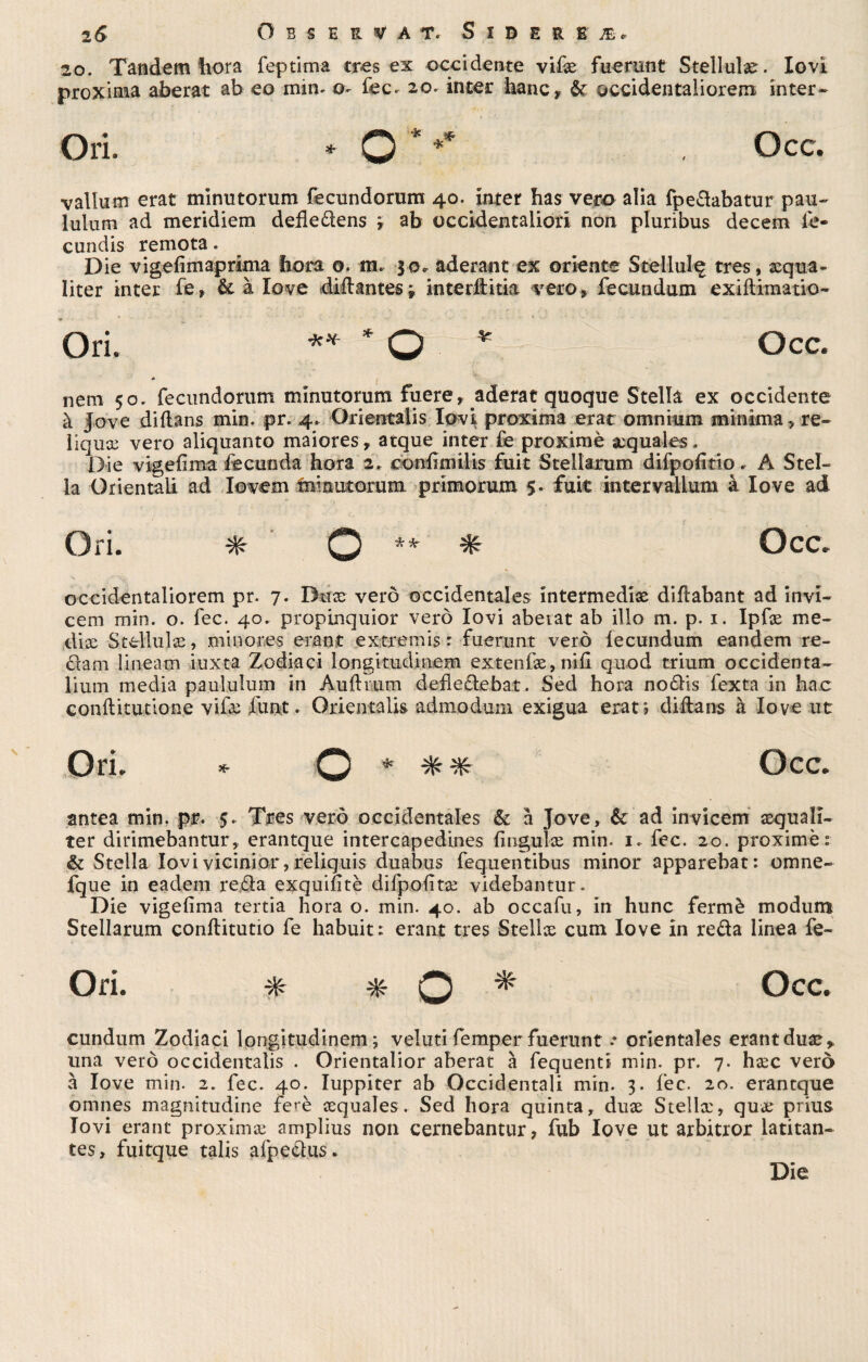 1& Osservai*. Siderea. 20. Tandem bora feptima tres ex occidente vifx fuerunt Stellulx. Iovi proxima aberat ab eo min- o- fec- 20. inter hanc, &r occidentaliorem inter- Ori. * O * ** , Occ. valium erat minutorum fecundorum 40. inter has vero alia fpedabatur pau- lulum ad meridiem deiledens ; ab occidentaliori non pluribus decem ie- cundis remota. Die vigefimaprima bora ©. m, 30. aderant ex oriente Stellili^ tres, xqua- liter inter fe» & à love diflantes} interllitia vero» fecundum exiflimatio- Ori. ** * O * Occ. * l nem 50. fecundorum minutorum fuere, aderat quoque Stella ex occidente à jove diflans min. pr. 4. Orientalis Iovi proxima erat omnium minima» re¬ liquie vero aliquanto maiores » atque inter fe proximè xquales. Die vigefìma fecunda hora 2. confimiiis fuit Stellarum difpofltio. A Stel¬ la Orientali ad Iovem Imnutoruni primorum $• fuit inter valium à love ad Ori. * O ** * Occ. occidentaliorem pr. 7. Dnx vero occidentales intermedia diflabant ad invi- cem min. o. fec. 40. propinquior vero Iovi abeiat ab ilio m. p. 1. Ipfx me- dix Stellulx, mi notes erant extremis r fuerunt vero lecundum eandem re- dam linearti iuxta Zodiaci longitndinem extenfx,nifi quod trium occidenta- lium media paululum in Aufltum defledebat. Sed hora nodis fexta in hac conflitutione vifx funt. Orientalis admodum exigua erat» diflans à love ut Ori. * O * * * Occ. antea min. pr. 5. Tres vero occidentales & à Jove, & ad invicem xquali- ter dirimebantur, erantque intercapedines fìngulx min. 1. fec. 20. proximè : & Stella Iovi vicinici*, reliquia duabus fequentibus minor apparebat: omne- fque in eadem reda exquifìtè difpofìtx videbantur. Die vigefìma tertia hora o. min. 40. ab occafu, in hunc fermè modum Stellarum conflitutio fe habuit: erant tres Stellx cum love in reda linea fe- Ori. * * Q * Occ. cundum Zodiaci longitudinem; veluti femper fuerunt * orientales erantdux» una vero occidentalis . Orientalior aberat à fequenti min. pr. 7. hxc vero à love min. 2. fec. 40. Iuppiter ab Occidentali min. 3. fec. 20. erantque omnes magnitudine ferè xquales. Sed bora quinta, dux Stellx, qux prius Iovi erant proximx amplius non cernebantur, fub love ut arbitror latitan- tes, fuitque talis afpedus*