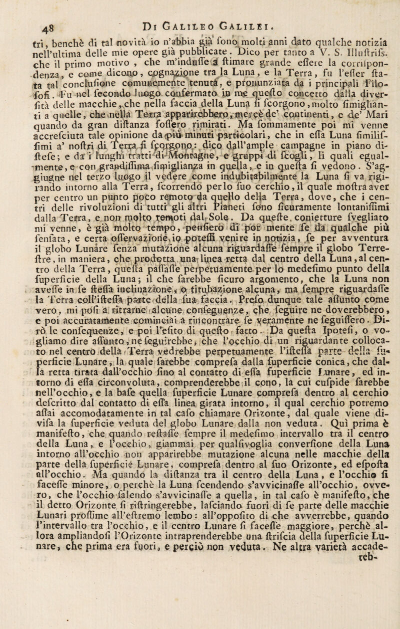 tri, benché di tal novità io n’abbia gjà fono molti anni dato qualche notizia nell’ultima delle mie opere già pubblicate . Dico per tanto a V. S. Illuftrifs. che il primo motivo , che m’indufle & {limare grande edere la corriipon- denza, e come dicono, cognazione tra la Luna, e la Terra, fu l’efler da¬ ta tal concludane comunemente tenuta e pronunziata da i principali Filo- fofì. Fu nel fecondo luogo confermato in me quello concetto dalla diver- fìtà delle macchie„che nella faccia della Luna fi fcorgono, molto fimiglian- ti a quelle, cheaiella Terra apparirebbero, mercè de’ continenti, e de’ Mari quando da gran diilanza fodero rimirati. Ma fommamente poi mi venne accrefciuta tale opinione dappiù minuti particolari, che in efi'a Luna fimilif- fimi a’ noflri di Ten& fi IpqrgPmydico dall’ample campagne in piano di- flefe; e da i lunghi tratti di-Moèt^gne, e gruppi di fcogli, li quali egual¬ mente, e con graMifiima fiipiglian^a in quella, e in quella fi vedono. S’ag- giugne nel terzo luogo il vedére come indubitabilmente la Luna fi va rigi¬ rando intorno alla Terra, fcorrendo per lo fuo cerchio, il quale inoltra aver per centro un punto poco remoto da quello delia Terra, dove, che i cen¬ tri delle rivoluzioni di rutti gli altri Pianeti fono ficuramente lontanifiimi dalla Terra, e non molto remoti dal Sole. Da quelle, conietture fvegliato mi venne, è già molto tempo, penfierò di por mente fe da qualche più fenfata, e certa oflervaziorié, io poteffi venire in notizia, fe per avventura il globo Lunare fenza mutazione alcuna riguardafle Tempre il globo Terre- ftre,in maniera, che prodotta, unailinea retta dal centro della Luna,al cen¬ tro della Terra, quella paflaflè perpetuamente per lo medefimo punto della fuperficie della Luna; il che farebbe ficuro argomento, che la Luna non ave (Te in fe ftefla incliti,azione, o titubazione alcuna, ma fempre riguardafle la Terra coll’ifl-efla pa^te della fua faccia. Prefo dunque tale aflunto come vero, mi poli a ritrarne alcune conleguenze, che feguire ne doverebbero, e poi accuratamente cominciai a rincontrare fe veramente ne feguiflero. Di¬ rò le confequenze, e poi l’efito di quello fatto. Da quella Xpotefi, o vo¬ gliamo dire aflunto, ne feguirebbe, che l’occhio di un riguardante colloca¬ to nei centro della rTerra vedrebbe perpetuamente l’iftelfa parte della lu« perficie Lunare, la quale farebbe comprefa dalla fuperficie conica,che dal¬ la retta tirata dall’occhio fino al contatto di efia fuperficie Lunare, ed in¬ forno di ella circonvoluta, comprenderebbe il cono, la cui cufpide farebbe nell’occhio, e la bafe quella fuperficie Lunare comprefa dentro al cerchio defcritto dal contatto di effa linea girata intorno, il qual cerchio potremo aliai accomodatamente in tal cafo chiamare Orizonte, dal quale viene di- vifa la fuperficie veduta del globo Lunare dalla non veduta. Qui prima è manifello, che quando reflafle fempre il medefimo intervallo tra il centro della Luna, e l’occhio, giammai per qualfivoglia converfìone della Luna intorno all’occhio non apparirebbe mutazione alcuna nelle macchie della parte della fuperficie Lunare, comprefa dentro al fuo Orizonte, ed efpolta all’occhio. Ma quando la diftanza tra il centro della Luna, e l’occhio li facefle minore, o perchè la Luna fcendendo s’avvicinafie all’occhio, ovve¬ ro, che l’occhio faiendo s’avvicinafie a quella, in tal cafo è manifello, che il detto Orizonte fi rillringerebbe, lafciando fuori di fe parte delle macchie Lunari proflime all’eflremo lembo: all’oppofito di che avverrebbe, quando l’intervallo tra l’occhio, e il centro Lunare fi facefie maggiore, perchè al¬ lora ampliandoli l’Orizonte intraprenderebbe una llrifcia della fuperficie Lu¬ nare, che prima era fuori, e perciò non veduta. Ne altra varietà accade¬ re!)-