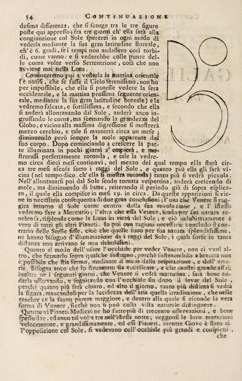 Continuazioni defima differenza, che fi fcorge tra le tre figure pofle qui appreflo;fra tre giorni eh’ ella farà alla congiunzione col Sole fpererei in ogni modo di vederla mediante la fiua gran latitudine Boreale, eh* è 6. gradirei tempi non andaflero così torbi¬ di, come vanno.* e fi vederebbe còlle punte del¬ le corna volte verfo Settentrione , cofa che non àwiene maifieltà Luna. Cominceretno poi a vederla la mattina orientale ( e riòtitì , che fe fufle il Cielo lerenifiimo, non ho per impedibile, che ella fi potefie vedere la fera occidentale, e la mattina profilma feguen te orien¬ tale, mediante la ma gran latitudine boreale) eia vedremo falcata, e fottiliflima, e fecondo che ella fi anderà allontanando dal Sole , anderà anco in- grofiando le corna,ma Scemando la grandezza del Globo t e vicino alla mafiima digreflione fi inoltrerà mezzo cerchio, e tale fi manterrà circa un mefe ; diminuendo però fempre la mole apparente del Fuo corpo. Dopo cominciando a crefcère la par¬ te illuminata in pochi giorni s1 empierà , e mo- Hrerafiì perfettamente rotonda , e tale la vedre¬ mo circa dieci meli continovi, nel mezzo dei qual tempo ella darà cir¬ ca tre mefi afeofa fotto i raggi del Sole , e quanto più ella gli farà vi¬ cina (nel tempo dico, eh’ ella fi mofirra rotonda) tanto più fi vedrà piccola. Nell’ allontanarli poi dal Sole fendo tornata vefpertina, anderà crelcendo di mole, ma diminuendo di lume, reiterando il periodo già di fopra efplica- t o, il quale ella compi fee in mefi 19. in circa. Da quelle apparizioni fi vie¬ ne in nece'fTaria confequenza di due gran con elulioni ; P una che Venere fi rag¬ gira intorno al Sole come centro della fua -revolti zi©ne e 1’ ifteflb vedremo fare a Mercurio ; l’altra che efià Venere,ièndoper fua natura te- nebrofa ,riiplende come la Luna In virtù del Sole ; e ciò indubitatamente è vero di tutti gli altri Pianeti, lo poi con ragioni neceffarie concludo il con¬ trario delle Stelle fide, cioè che quelle fono per fua natura FplendidiiEme, ne hanno bifogno d’ili uni in azione da i raggi del Sole, i quali forfè in tanta di danza non arrivano fe non é( fro è/potàbile che dia fermo, mediante *ii motó della ispirazione , e dedP arte rie. Si fogna anco che io il nimbato fia e codiente -, e che rnoflri grande affai; inoltre ne i feguenti giorni, che Venere il vedrà , farà bene an¬ darla aflervando, e Seguitando con inocchiale fin dopo il levar dei Soie , perchè quanto più farà chiaro, ed alto il giorno, tanto più didima fi vedrà la figura, mancandoli per la lucidezza dell’aria quella irradiazione , che nelle tenebre ce la fanno parere maggiore, e dentro alla quale fi afeoude la vera forma di Venere , fi celi è non fi può colla viltà naturale diftingueve. 'Quanto a i Pianeti Medicei ne ho fatte-più di trecento o Nervazioni , e bene fpefibduc, ed anco tal voLa tre neìPiftefià notte; veggonfi le loro mutazioni velocemente, e grandiffimamente, ed elfi Pianeti, mentre Giove è flato ai Toppo azione col Sole, fi vedevano coll’occhiale più grandi e canipicui , che