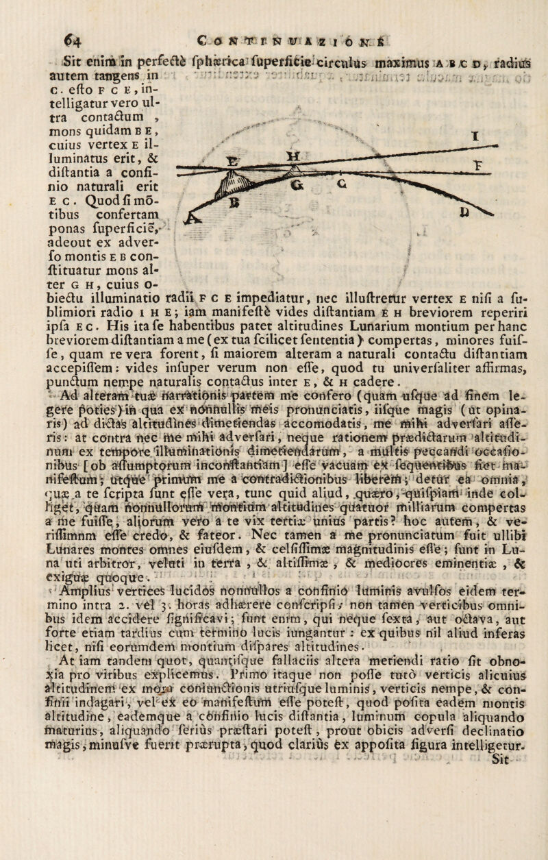 Sit enlmin perfedè Iphxrica fuperficie; circulus maximus a j,c d> radius autem tatigens in r - — c. erto f c E , in- telligaturvero ul¬ tra contadum » mons quidam b e > cuius vertex e ii- luminatus erit, 6c diftantia a confi- nio naturali erit E c . Quod fi m5- tibus confertam ponas fuperficie/ adeout ex adver- fo montis e b con- ftituatur mons al¬ ter g h, cuius o- biedu illuminatio radii f c e impediatur, nec illuftrettir vertex e nifi a fu- blimiori radio i h e ; iam manifeftè vides diftantiam e h breviorem reperiri ipfa e c. His ita fe habentibus patet altitudines Lunarium montium per hanc breviorem diftantiam a me (ex tua fcilicet Tentenna ) compertas, minores fuif- fe, quam re vera forent, fi maiorem alteram a naturali contadu difiantiam accepiflem: vides infuper verum non efle, quod tu univerfaliter afiìrmas, pundum nempe naturalis contadus inter e , & h cadere. Ad alteran/tux f&rrtópnis pattern me conferò (quam ufque ad finèrn le¬ gete po£ies}ifi quia exhòtàftulfe màis prohunciàtis, iifque magis (Ut opina- ris) ad didàs altitudìnès dimet-iendas accomodatis, me mi hi adverfari afie¬ ri s : at centra nec me mihi adverfari, neque rationem prxdidarum alrìtudi- nmu ex tempore Illuminationis dimeriendàrumV a miiléis peecandi occafio- nibus [ob ìdiumptorum incordlantiam ] effe vacuarti èjt fequènti*feUs fietma- nifcftón; ùt(fóe primum me a cotìtradidionibus libetèm; detur eà omnia, qux a te fcripta funt effe vera, tunc quid aliud, quxro >'quifpiam inde coi- ìiget, quam honnUllorum moWfium altitudines qtiatùor itiiliiarum compertas a me fuille , aliorum vero a te vix tertix unius partis ? hoc autem, & ve- riflimnm effe credo, & fateor. Nec tamen a me pronunciatum fuit ullibi Lu-nares montes omnes eiufdem, & celfifiìmse magnitudinis elle ; funt in Lu¬ na uti arbitrar, veluti in terra , &c altifilmx , & mediocres eminenti# , & exigtf# quoque. Amplius vertices lucidos nonnullos a confinió litminis avulfos eidem ter* mino intra 2. vél y. horas adhxrere confcripfi / non tamen verticibus omni¬ bus idem acci dere lignificavi; funt enim, qui neque fexta, aut odava, aut forte etiam tardi as cum termino lucis iungantur : ex quibus nil aliud inferas lieet, nifi eorumdem nvontium difpares altitudines. At iam tandem quot, quantifque faiiaciis altera metiendi ratio fit obno- icia prò viribus explicemus. Primo itaque non polle turò verticis alicuius aititudinem ex mòra coniundionis utriufque luminis, verticis nempe, & con- finii indagati, vel ex eo manifeftum elle potei!:, quod polita eadem montis altitudine, eademque a cónfiiiio lucis diftantia, luminimi copula aliquando maturius, aliquando feriùs prxftari poteft , prout òbicis adverfi declinatio magis, minufve fu erit pr#rupta,quod clariùs tx appofita figura intelligetur. - ■ —M - - 1 V - Sit