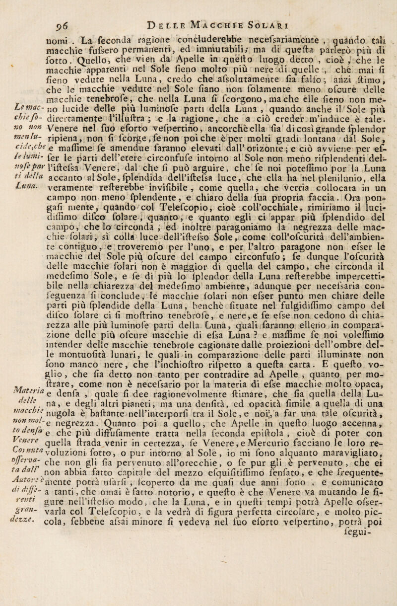 nomi . La feconda ragione concluderebbe neeefsariamente , quando tati macchie fufsero permanenti, ed immutabili; ma di quella parlerò più di lòtto . Quello, che vieti da Apelle in quello luogo detto , cioè , che le macchie apparenti nel Sole fieno molto più nere di quelle , che mai fi fieno vedute nella Luna, credo che afsolatamente Ila fallo-, anzi {timo, che le macchie vedute nel Sole fiano non folamente meno ofcure delle macchie tenebrofe, che nella Luna fi fcorgono, ma che elle fieno non me- Lemac- no lucide delle più luminofe parti della Luna , quando anche il Sole più chiefo- direttamente l’illùftra ; e la ragione, che a ciò creder m’induce è tale. no non men lu¬ cide Venere nel fuo eforto vefpertino, ancorché ella fia di così grande fplendor ripiena, non fi fcorge, fé non poiché è per molti gradi lontana dal Sole, ,c/je € mafilme fe amendue faranno elevati dall’orizonte ; e ciò avviene per ef» le lumi- parti dell’etere circonfufe intorno al Sole non meno rifplendenti dei- nofepar l’ifteisa Venere, dal che fi può arguire, che fe noi potefiimo por la Luna ti della accanto al Sole, fplendida dell’iftefsa luce, che ella ha nel plenilunio, ella Luna, veramente rellerebbe invifihile , come quella, che verria collocata in un campo non meno fplendente, e chiaro della l’uà propria faccia. Ora pon¬ gali niente, quando col Telefcopio, cioè coli’occhiale, rimiriamo il luci- dilfimo difeo fola re , quanto, e quanto egli ci appai* più fplendido del campo, che lo circonda , ed inoltre paragoniamo la negrezza delie mac¬ chie foia-ri, sì colla luce deli’iftelso Sole, come colPofcurità 'dell’ambien¬ te contiguo, e troveremo per l’uno, e per l’altro paragone non efser le macchie dei Sole più ofcure dei campo circonfufo ; fe dunque Pofcurità delle macchie folari non è maggior di quella del campo, che circonda il medefimo Sole, e fe di più lo lplendor della Luna rellerebbe impercetti¬ bile nella chiarezza del medefimo ambiente, adunque per necefsaria con- leguenza fi conclude, le macchie folari non efser punto men chiare delle parti più fplendide della Lana, benché fituate nel fulgidifiìmo campo del difeo lòlare ci fi mollrino tenebrofe, e nere,e fe efse non cedono di chia¬ rezza alle più luminofe parti della Luna, quali faranno elleno in compara¬ zione delle più ofcure macchie di efsa Luna ? e mailime fe noi volelfimo intender delle macchie tenebrole cagionate dalle proiezioni deil’ombre del¬ le montuofità lunari, le quali in comparazione delle parti illuminate non fono manco nere, che i’inchioflro rilpetto a quella carta. E quello vo¬ glio , che fia detto non tanto per contradire ad Apelle , quanto per mo- . ìlrare, come non è necefsario por la materia di efse macchie molto opaca. Materia e denfa 9 qUale fi dee ragionevolmente filmare, che fia quella della Lu- ^.elle na 9 e degli altri pianeti, ma una denfità, ed opacità firnile a quella di una f/mccote nug0[a £ ballante neìl’interporfi tra il Sole, e noi;, a far una tale ofeurità, non mal- e negrezza. Quanto poi a quello, che Apelle in quello luogo accenna, to denjet q c|ie p^ diflufamente tratta nella feconda epillola , cioè di poter con Venere que]|a firada venir in certezza, fe Venere, e Mercurio facciano le loro re- Coinutay0\uzioni f0tto, o pur intorno al Sole, io mi fono alquanto maravigliato, off e r va- c}ie non g]j ^a pervenuto all’orecchie, o fe pur gli è pervenuto, che ei tadall n0n abbia fatto capitale del mezzo efquifitifiìmo fenfato, e che frequente- .tGld*ùlente potrà ufarfi , Icoperto da me quali due anni fono , e comunicato a? diffe- a tanti, che ornai è fatto notorio, e quello è che Venere va mutando le fi- rentt gure neìl’ifielso modo, che la Luna, e in quefti tempi potrà Apelle ofser- gran- varia col Telefcopio, e la vedrà di figura perfetta circolare, e molto pic- dezze. coia> febbene afsai minore fi vedeva nel fuo eforto velpertino, potrà poi iegui-