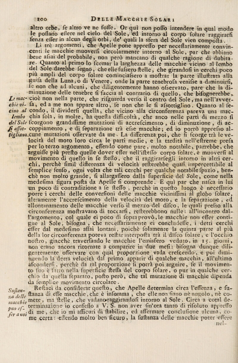 altro orbe,Te altro ve ne forte. Or qui non porto intendere in qual modo le pollano efiere nel cielo del Sole, ed intorno al corpo folare raggirarli lenza effer in alcun degli orbi, de* quali la sfera del Sole vien comporta. Li tré argomenti, che Apelle pone appreffo per neceffariamente convin¬ centi le macchie muoverli circolarmente intorno al Sole, par che abbiano bene afsai del probabile, non però mancano di qualche ragione di dubita¬ re. (guanto al primo Io fcemar la larghezza delle macchie vicino al lembo del Sole darebbe légno, che elle fufsero delle, che girandoli incerchi poco pm ampli del corpo Iolare cominciafsero a moftrar la parte illurtrata alla ginla della Luna,o di Venere, onde la parte tenebrofa venifse a diminuirli, iè non che ad alcuni, che diligentemente hanno ofservato, pare che la di- minuzione delle tenebre li faccia al contraria di quello, che bifognerebbe, Itemele- cioè non nella parte, che rifguarda ve ria il centro, del Sole, ma nelPavver- cbievì- fa.» ed a me non appare altro, le non che le li afsottiglino. Quanto alfe- cìno al condo, il dividerli quella » che vicino alla circonferenza pareva una mac- lembo chia fola, in molte, ha. quella difficoltà, che anco nelle parti di mezzo lì del Sole feorgono grandiflime mutazioni di accrefcimento , di diminuzione , di ac- affot- coppiamento , e di feparazione tra efse macchie ; ed io porrò apprefso al- iiglianaX'Vkne mutazioni olfervate da me . La differenza poi, che li feorge tra le ve¬ locità del moto loro circa le parti medie, e la tardità neifertreme prefa per lo terzo argomento» effendó come pare, molto notabile» parrebbe, che arguiffe più prerto quelle dover eller nelPiffefib corpoTalare, e muoverli al movimento di quello in fe fterto, che il raggirategli intorno in altri cer¬ chi , perchè fimil differenza di velocità rullerebbe quali impercettibile al femplice fenfo, ogni volta che tali cerchi per qualche notabile fpazio , ben¬ ché non molto grande, li allargaffero dalla fuperfìcie del Sole, come nella medelìma figura polla da Apelle fi comprende. E qui par che nafea in lui un poco di contradizione a le ffeffo , perchè in quello luogo è uccellano porre i cerchi delle convezioni delle macchie vicinifiimi al globo folare, altramente faccrefcimento della velocità del moto, e la feparazione , ed allontanamento delle macchie verfo il mezzo del difeo, le quali prefso, alla circonferenza inoltravano di, toccarli, refterebbono nulle: all’incontro dal¬ l’argomento, col quale ei poco di fopra provò, le macchie non effer conti¬ gue al Sole, bifogna , che neceffariamente ei concludefie, i detti cerchi effer dal medefimo affai lontani, poiché lbìamenre la quinta parte al piu della lorcirconferenza poteva reffarinterporla trà il dlfco iolare, e l’occhio noftro, giacché traverfando le macchie l’emisfero veduto, in 15. giorni, non erano ancora ritornate a comparire in due meli : bifogna dunque dili¬ gentemente offervare con qual proporzione vada crelcendo, e poi dimi¬ nuendo la detta velocità dal primo apparir di qualche macchia, aH’ultimo afeonderfi, perchè da tal proporzione fi potrà poi arguire, fe il movimen¬ to l'uo è fatto nella fuperfìcie ffeflà del corpo folare, o pur in qualche cer¬ chio da quella léparato, porto però, che tal mutazione di macchie dipenda da femplice movimento circolare . Sudan- beffaci da confiderar quefto, che Apelle determina circa PeiTenza , e fu- ~ a delle ^anza èffe macchie, che è infiamma , che elle non fìano nè nugolo, nè co- l'iacckte mète ’ ma ffelle, che vadano*raggirandofi intorno al Sole. Circa a cotal de- ‘ Jr terminazione io confeflo a V. S\ non aver fin’ora tanto di rilbluto appreffo Za noi di me, che io mi afiicuri di ffabilire, ed affermare conclufione alcuna, co- °(LÌ * 1 me certa: offendo molto ben ficuro, la fuftanza delle macchie poter edere nel-