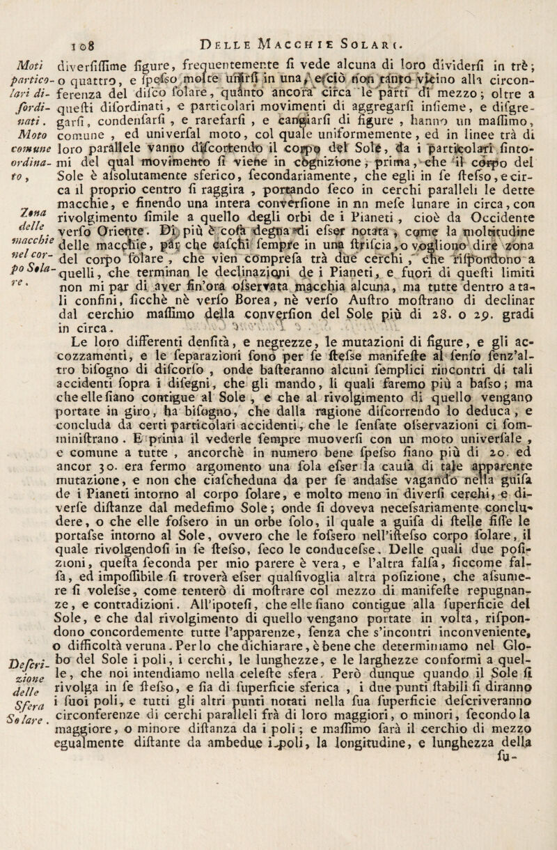 Moti diverfiffime figure, frequentemente fi vede alcuna di loro dividerli in tré; panico- o quattro, e fpefiso moke uiiirfi in unaf efciò non tanto vicino alla circon- lari di- ferenza del difico folare, quanto ancora circa le parti di mezzo; oltre a /ordì- quelli difiordinati, e particolari movimenti di aggregarli infieme, e dii gre- nati, garfi, condenfiarfi , e rarefarli , e cangiarli di figure , hanno un malfimo, Moto comune , ed univerfai moto, col quale uniformemente, ed in linee trà di comune loro parallele vanno dificortendo il coppo dèi Sole , da i particolari fìnto- ordina- mi del qual movimentò fi viene in cognizione ; prima, che -il corpo del to , Sole è alsolutamente sferico, fecondariamente, che egli in fe llelso, e cir¬ ca il proprio centro fi raggira , portando feco in cerchi paralleli le dette macchie, e finendo una intera convérfione in nn mefe lunare in circa, con /.onci r*lv<)igjmento fimile a quello degli orbi de i Pianeti , cioè da Occidente verfo Oriente. Dii più è cola degna «di efser notata , come la moltitudine macchie ^pe macchie, picche calchi tempre in una ftriteia,o vogliono dire zòna nel cor- del corpo fótare fi che vien comprefa trà due cerchi , che rifondono a po^*^-quelli, che terminan le declinaziqpi de i Pianeti, e fuori di quelli limiti re * non mi par di aver fin’ora ofservata macchia alcuna, ma tutte dentro ata«* li confini, ficchè nè verfo Borea, nè verfo Aulirò inoltrano di declinar dal cerchio maffinio della converfion dei Sole più di 28. o zp. gradi in circa. '.w ^ • Le loro differenti denfità, e negrezze, le mutazioni di figure, e gii ac¬ cozzamenti, e le feparazìoni fono per fe ftefse manifelle ai fenfo fenz’al- tro bifogno di difcorfo , onde balleranno alcuni femplici rincontri di tali accidenti fopra i difegni, che gli mando, li quali faremo più a bafso; ma che elle fiano contigue ai Soie, e che al rivolgimento di quello vengano portate in giro, ha bifogno, che dalla ragione decorrendo lo deduca, e concluda da certi particolari accidenti , che le Tentate olservazioni ci fom- ininiffrano . E prima il vederle tempre muoverli con un moto univerfale , e comune a tutte , ancorché in numero bene fpefso fiano più di 20. ed ancor 30. era fermo argomento una fola efser la cauta di tale apparente mutazione, e non che ciafcheduna da per fe andafse vagando nella guifa de i Pianeti intorno al corpo folare, e molto meno in diverfi cerchi > e di¬ verte diilanze dal medefimo Sole ; onde fi doveva necefsariamente conclu¬ dere, o che elle fofsero in un orbe folo, il quale a guifa di 11 elle liffe le portafse intorno al Sole, ovvero che le fofsero neU’iftefso corpo folare, il quale rivolgendoli in fe ffefso, feco le conducefse. Delle quali due pofi- zioni, quella feconda per mio parere è vera, e l’altra faifa, ficcome fal- fa, ed imponibile fi troverà efser qualfivoglia altra pofizione, che afsume- re fi volefse, come tenterò di mollrare col mezzo di manifelle repugnan- ze, e contradizioni. Alfipotefi, che elle fiano contigue alla fuperficie del Sole, e che dal rivolgimento di quello vengano portate in volta, rifpon- dono concordemente tutte l’apparenze, fenza che s’incontri inconveniente, o difficoltà veruna . Per lo che dichiarare, è bene che determiniamo nel Glo- DeTcri- Sole 1 P°^> 1 cerchi, le lunghezze, e le larghezze conformi a quel- zione ^e’ c^e 1101 intendiamo nella celelle sfera. Però dunque quando il Sole fi delle rivolga in fe ffefso, e fìa di fuperficie sferica , i due punti llabili fi diranno Sfera * te°i P°^L e tutti gli altri punti notati nella tua fuperficie defcriveranno Solare circonferenze di cerchi paralleli frà di loro maggiori, o minori, fecondo la maggiore, o minore diffanza da i poli ; e maffimo farà il cerchio di mezzo egualmente diftante da ambedue i-poli, la longitudine, e lunghezza della fu-