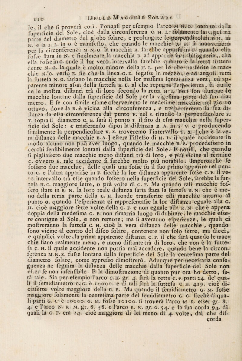 iiz De ll & Ma % éM i S 01 a r i le, il che fi proverà così. Pongali per efempio l’arcò M.N.o: lontano cibila fuperficie del Sole, cioè dalla circonferenza c. h. l.' (blamentela;vfigfcfima parte del diametro del globo folate, e prolungate le perpendicolari f. n. in N e la i. l. in o. è manifeflo, che quando le macchie* Av b.* Ili muoviefeero per la circonferenza m.n.q. la macchia A. farebbe apparfa im f. quando ella, fofse data in N. e ùmilmente la macchia b. ad apparire in r. bifogneria v che ella fofsein o. onde il lor vero intervallo farebbe quanto è la retta futtan-* dente N. o. la quale è molto minore della h. l. per lo che trasferite le mac¬ chie n.o. verfo e. fin che la linea g. z. fegafse in mezzo, e ad angoli retti la fu t te fa N. o. fariano le macchie nella lor mafiima lontananza vera, ed ap¬ parente minore afsai della futtefa h.l. al che repugna fiefiperienza, la quale ce le moftra diflanti tra di loro fecondo la retta h. r. non fon dunque le macchie lontane dalla fuperficie del Sole per la vigefima parte del fiuo dia¬ metro. E fe con fimile efame ofserveremo le me de lime macchie nel giorno ottavo, dove la b. è vicina alla circonferenza , e trafporteremo la ina di¬ ftanza da elsa circonferenza dal punto e. nei s. tirando la perpendicolare s. t. fopra il diametro c. e. farà il punto t. il (ito di efsà macchia nella fuper¬ ficie del Sole : e trasferendo dipoi la diftanzia b. a. in s- v e prò ducendo fimilmente la perpendicolare v. x. troveremo rintervallo t. x. [ che è la ve¬ ra diftanza delle macchie b.a. ] efsere riftelso di h. l. il quale accidente in modo alcuno non può, aver luogo, quando le macchie b. A. procederero in cerchi fenfibilmente lontani dalla fuperficie del Sole. E notili, che quando fi pigliafsero due macchie meno diflanti tra di loro, e più vicine al termine c. ovvero e. tale accidente fi farebbe molto più notabile. Imperocché fe fofsero due macchie, delle quali una fofse fu il fuo primo apparire nel pun¬ to c. e l’altra apparifse in f. ficchè la lor diftanza apparente fofse c. f- il ve¬ ro intervallo tra else quando fofsero nella fuperficie del Sole , farebbe la fut- tefa h. c. maggiore fette, o più volte di c. t- Ma quando tali macchie fof- fiero fiate in r. n. la loro reale diftanza faria fiata la futtefa r.N che è me¬ no della terza parte delia c. h. laonde transferite tali macchie intorno ai punto o. quando l’efperienza ci rapprefentafse la lor diftanza eguale alla c» h. cioè maggiore fette volte della c. f e non eguale alla r.n. che è appena doppia della medefima c. f. non rimarria luogo di dubitare,le macchie efse¬ re contigue al Sole, e non remote; ma fi averanno efperienze, le quali ci moft re ranno la futtefa c. h. cioè la vera diftanza delle macchie , quando fono vicine al centro del difco folare, contenere non folo fette, ma dieci» e quindici volte , la prima apparente diftanza c. f. il che farà quando le mac¬ chie fiano realmente meno, e meno diftantetrà di loro, che non è la futte¬ fa c. h. il quale accidente non potria mai accadere, quando bene la circon¬ ferenza M N.z. fufse lontana dalla fuperficie del Sole la centefima parte del diametro folare , come apprefso dimoftrerò. Adunque per necefsaria confe- guenza ne feguita la diftanza delie macchie dalia fuperficie del Sole non efser fe non infienlibile. E la dimoftrazione di quanto pur ora ho detto, fa¬ rà tale. Sia per efempio l’arco c.h- gr. 4. farà la retta c.f. parti 24. de* qua¬ li il femidiametro c. g. è 10000. e di tali farà la futtefa c.h. 419. cioè di- ciafette volte maggiore della c. f. Ma quando il femidiametro g. m. fofse maggiore (blamente la centefimaparte del femidiametro g. c. ficchèdiqua¬ li parti g. c* è 10000. g. m. fofse 10100. fi troverà l’arco M r- efser gr. 8* 4. e l’arco n. r. m. gr. 8. 58. e Parco r. n. gr. o. 54. e la lùa corda 94. di quali la c. f. era 24. cioè maggiore di lei meno di 4. volte, dal che difi. corda