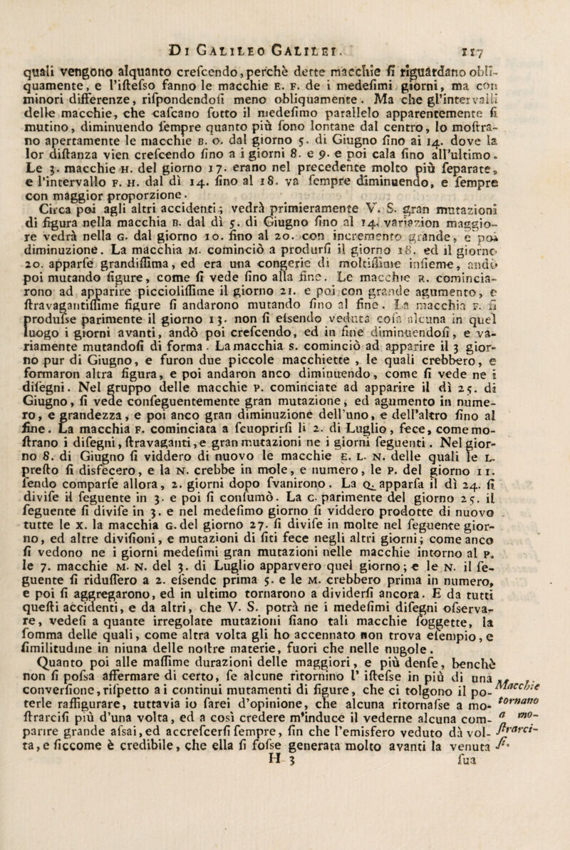 quali vengono alquanto crefcendo, perchè dette macchie fi rrguatdano obli¬ quamente, e l’iftefso fanno le macchie e. f. de i medefimi giorni, ma con minori differenze, rifpondendofi meno obliquamente. Ma che gl’intervaUi delle macchie, che cafcano botto il medefimo parallelo apparentemente fi mutino, diminuendo tempre quanto più fono lontane dal centro, lo moftra- no apertamente le macchie b. o. dal giorno 5. di Giugno fino ai 14. dove la lor diftanza vien crefcendo fino a i giorni 8. e 9. e poi cala fino all’ultimo * Le 3. macchie h. del giorno 17- erano nel precedente molto più feparate» e l’intervallo f. h. dal dì 14. fino al 18. va fempre diminuendo, e Tempre con maggior proporzione. Circa poi agli altri accidenti ; vedrà primieramente V. S. gran mutazioni! di figura nella macchia b. dal dì 5. di Giugno fino al 14, variazion maggio¬ re vedrà nella g. dal giorno 10. fino al 20. con incremento grande, èpoi diminuzione. La macchia m. cominciò a produrli il giorno 18. ed il giorno 20. apparfe grandifilma, ed era una congerie di moltiffime infierne, andò poi mutando figure, come fi vede fino alla fine. Le macchie r. comincia¬ rono ad apparire piccioliflìme il giorno 21. e poi con grande agilmente, e flravagantimme figure fi andarono mutando fino al fine. La macchia f. il Jirodufse parimente il giorno 13. non fi elsendo veduta coni alcuna in quel uogo i giorni avanti, andò poi crefcendo, ed in fine diminuendofi, e va¬ riamente mutandoli di forma. La macchia s. cominciò ad apparire il 3 gior¬ no pur di Giugno, e furon due piccole macchiette , le quali crebbero, e formarmi altra figura, e poi andaron anco diminuendo, come fi vede ne i difegni. Nel gruppo delle macchie p. cominciate ad apparire il dì 25. di Giugno, fi vede confeguentemente gran mutazione, ed agumento in nume¬ ro, e grandezza, e poi anco gran diminuzione dell’uno, e dell’altro fino al fine. La macchia f. cominciata a fcuoprirfi li 2. di Luglio, fece, come ino¬ ltrano i difegni, {Iravaganti, e gran mutazioni ne i giorni Teglienti. Nel gior¬ no 8. di Giugno fi viddero di nuovo le macchie e. l. n. delle quali le l. prefto fi disfecero, e la n. crebbe in mole, e numero, le p. del giorno ir. fendo comparfe allora, 2. giorni dopo fvanirono. La Q^apparfa il dì 24. fi divife il feguente in 3. e poi fi confumò. La c. parimente del giorno 25. il feguente fi divife in 3. e nel medefimo giorno fi viddero prodotte di nuovo tutte le x. la macchia g. del giorno 27. fi divife in molte nel feguente gior¬ no, ed altre divifioni, e mutazioni di fiti fece negli altri giorni; come anco fi vedono ne i giorni medefimi gran mutazioni nelle macchie intorno al p, le 7. macchie m. n. del 3. di Luglio apparvero quei giorno; e le n. il fe¬ guente fi riduflero a 2. efsende prima 5. e le m. crebbero prima in numero, e poi fi aggregarono, ed in ultimo tornarono a dividerli ancora. E da tutti quelli accidenti, e da altri, che V. S. potrà ne i medefimi difegni ofserva- re, vedefi a quante irregolate mutazioni fiano tali macchie foggette, la fomma delle quali, come altra volta gli ho accennato non trova elempio, e fimilitudine in niuna delle notlre materie, fuori che nelle nugole. Quanto poi alle mafiìme durazioni delle maggiori, e più denfe, benché non fi pofsa affermare di certo, fe alcune ritornino 1* iflefse in più di una M converfione,rifpetto ai continui mutamenti di figure, che ci tolgono il terle raffigurare, tuttavia io farei d’opinione, che alcuna ritornafse a mo* tornano flrarcifi più d’una volta, ed a così credere m’induce il vederne alcuna com- a m0~ panre grande afsai,ed accrefcerfi fempre, fin che l’emisfero veduto dà voi- flrarc^ ta,e ficcome è credibile, che ella fi fofse generata molto avanti la venuta /. H 3 Tu a