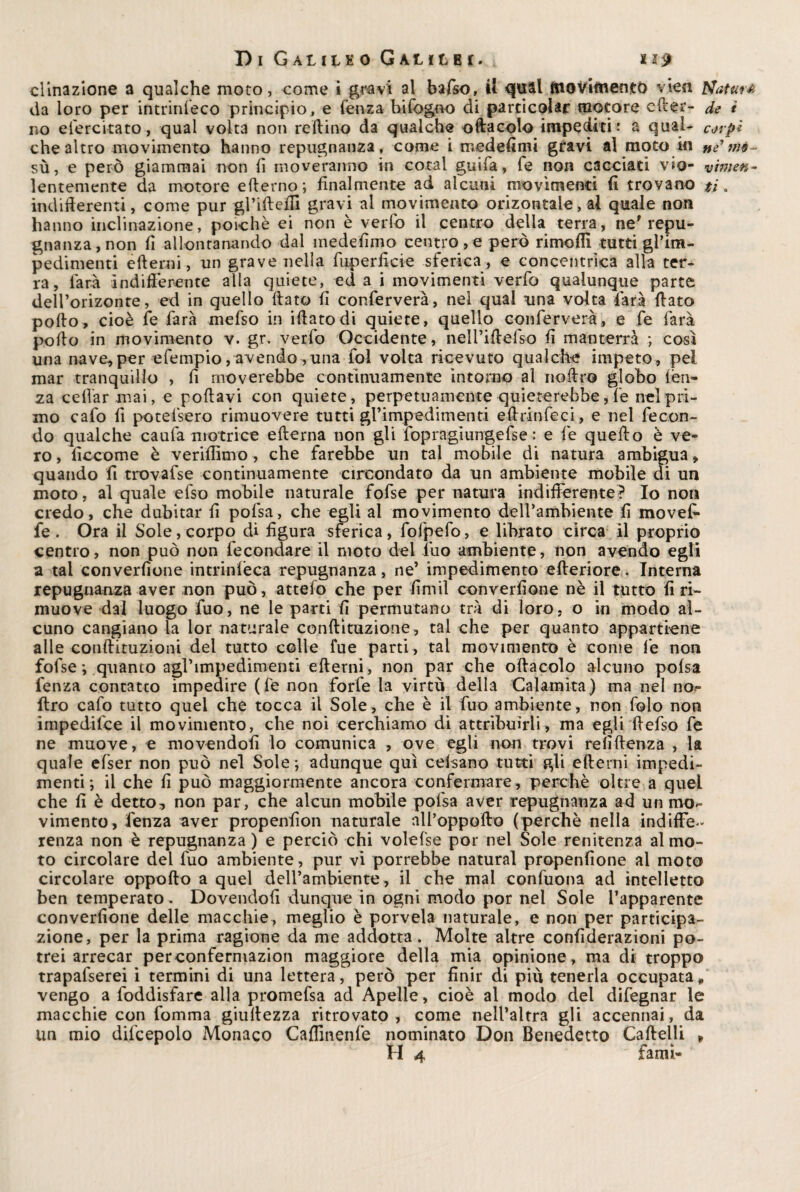 d'inazione a qualche moto, come i gravi al bafso, il qual movimento vieìl Naturò da loro per intrinfeco principio, e lenza Infogno di parcicolar motore efter- de i no e lerci tato, qual volta non rollino da qualche oftacolo impediti: a qual- corpi che altro movimento hanno repugnanza, come i medefimi gravi ai moto in ne nìé~ sù, e però giammai non lì moveranno in coiai guifa, fé non cacciati vio- vimen- lentemente da motore erterno; finalmente ad alcuni movimenti fi trovano ti. indifferenti, come pur gl’irteffi gravi al movimento orizontale, ai quale non hanno inclinazione, poiché ei non è vedo il centro della terra, ne* repu- gnanza , non fi allontanando dal medefimo centro , e però rimoffi tutti gl’im¬ pedimenti ertemi, un grave nella fuperficie sferica , e concentrica alla ter¬ ra, farà indifferente alla quiete, ed a i movimenti verfo qualunque parte dell’orizonte, ed in quello ftato fi conferverà, nel qual una volta -farà fiato porto, cioè fe farà mefso in iffatodi quiete, quello conferverà, e fe farà porto in movimento v. gr. verfo Occidente, neirirtefso fi manterrà ; cosi una nave,per efempio,avendo -,una fol volta ricevuto qualche impeto, pel mar tranquillo , fi moverebbe continuamente intorno al nortro globo lèn¬ za celiar mai, e portavi con quiete, perpetuamente quieterebbe, fe nel pri¬ mo cafo fi potelsero rimuovere tutti grimpedimenti ertrinfeci, e nel fecon¬ do qualche caufa motrice efterna non gli fopragiungefse : e fe quefto è ve¬ ro , ficcome è veriffìmo, che farebbe un tal mobile di natura ambigua, quando fi trovafse continuamente circondato da un ambiente mobile di un moto, al quale efso mobile naturale fofse per natura indifferente? Io non credo, che dubitar fi pofsa, che egli al movimento deH’ambiente fi movef- fe . Ora il Sole, corpo di figura sferica, folpefo, e librato circa il proprio centro, non può non fecondare il moto del duo ambiente, non avendo egli a tal converfione intrinlèca repugnanza, ne’ impedimento efteriore. Interna repugnanza aver non può , attelo che per -firn il converfione nè il tutto fi ri¬ muove dal luogo fuo, ne le parti fi permutano tra di loro, o in modo al¬ cuno cangiano la lor naturale conftìtuzione, tal che per quanto appartiene alle conftituzioni del tutto colle lue parti, tal movimento è come fe non fofse ; quanto agrimpedimenti ertemi, non par che ofiacolo alcuno pofsa lenza contatto impedire (fe non forfè la virtù della Calamita) ma nel no- diro cafo tutto quei che tocca il Sole, che è il fuo ambiente, non folo non impedifce il movimento, che noi cerchiamo di attribuirli, ma egli rtefso fe ne muove, e movendofi lo comunica , ove egli non trovi refiftenza , la quale efser non può nel Sole ; adunque qui cefsano tutti gli efterni impedi¬ menti; il che fi può maggiormente ancora confermare, perchè oltre a quel che fi è detto, non par, che alcun mobile pofsa aver repugnanza ad un mo¬ vimento, lenza aver propenfion naturale ali’oppofto (perchè nella indiffe¬ renza non è repugnanza ) e perciò chi volefse por nel Sole renitenza al mo¬ to circolare dei fuo ambiente, pur vi porrebbe naturai propenfione al moto circolare oppofto a quel deH’ambiente, il che mal confuona ad intelletto ben temperato. Dovendoli dunque in ogni modo por nel Sole l’apparente converfione delle macchie, meglio è porvela naturale, e non per participa- zione, per la prima ragione da me addotta. Molte altre confìderazioni po¬ trei arrecar perconfermazion maggiore della mia opinione , ma di troppo trapafserei i termini di una lettera, però per finir di più tenerla occupata* vengo a foddisfare alla promefsa ad Apelle, cioè al modo del difegnar le macchie con fomma giuffezza ritrovato , come nell’altra gli accennai, da un mio difcepolo Monaco Caflmenfe nominato Don Benedetto Cartelli * H 4 fami-