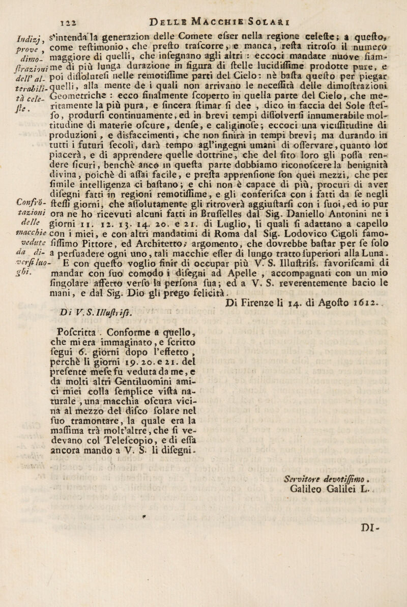 hidìzj, prove , dimo- ftrazioni delV al¬ terabili-• tà cele~ fi e. Conf ro¬ tazioni delle macchie vedute da di¬ 'ti erfi luo¬ ghi- s'intenda la generazion delle Comete efser nella regione celefte; a quedo, come teftimonio, che predo trafcorre y e manca, retta ritroib il numero maggiore di quelli, che infegnano agli altri : eccoci mandate nuove fiam¬ me di più lunga filtrazione in figura di delle iucidiffime prodotte pure, e poi didòlutefi nelle remotiffime parti del Cielo r nè bada quedo per piegar quelli , alla mente de i quali non arrivano le necedità delie dimodrazioni Geometriche : ecco finalmente fcoperto in quella parte del Cielo, che me¬ ritamente la più pura, e lineerà dimar fi dee , dico in faccia del Sole def- fo, produrli continuamente, ed in brevi tempi difibiverfi innumerabile mol¬ titudine di materie ofeure, denfe, e caligiaole *, eccoci una vicifiltudine di produzioni , e disfaccimenti, che non finirà in tempi brevi; ma durando in tutti i futuri fecoli, darà tempo agl’ingegni umani di offervare, quanto lor piacerà,, e di apprendere quelle dottrine, che del fito loro gli podà ren¬ dere fi curi, benché anco in quefta parte dobbiamo riconoscere la benignità divina, poiché di aliai facile, e preda apprenfione fon quei mezzi, che per limile intelligenza ci badano ; e chi non è capace di più, procuri di aver difegni fatti in regioni remotilfime, e gli con feri fca con i fatti da fe negli delfi giorni, che afiolutamente gli ritroverà aggiudarfi con i fuoi,ed io pur ora ne ho ricevuti alcuni fatti in Bruffelles dai Sig. Daniello Antonini ne i giorni ii. 12. 13. 14. 20. e 21. di Luglio, li quali fi adattano a capello con i miei , e con altri mandatimi di Roma dal Sig. Lodovico Cigoli famo- filfimo Pittore, ed Architetto; argomento, che dovrebbe badar per fe folo a perfuadere ogni uno, tali macchie effèr di lungo tratto fuperiori alla Luna. E con quedo voglio finir di occupar più V. S. Xlluftrifs. favorifeami di mandar con fuo comodo i difegni ad Apelle , accompagnati con un mio Angolare affetto verfo la perfona lua; ed a V. S. reverentemente bacio le mani, e dal Sig. Dio gli prego felicità. Di Firenze li 14. di Agodo 1612.. D i V; S. I/luftt ifs. Pofcritta . Conforme a quello, che mi era immaginato, e fcritto fegui 6. giorni dopo l’effetto » perchè li giorni 19. 20. e 21. del prefente tnefe fu veduta da me, e da molti altri Gentiluomini ami¬ ci miei colla femplice vifta na¬ turale ,una macchia ofeura vici¬ na al mezzo del difeo folare nel fuo tramontare, la quale era la madìma trà molt’aitre, che li ve¬ devano col Telescopio, e di effa ancora mando a V. S. li difegni» Servitore devotìfftmo . Galileo Galilei L. DI-