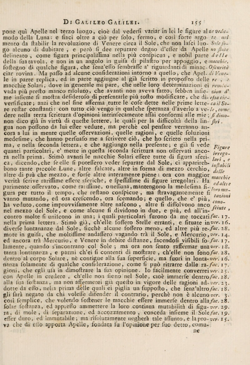 pone qui Apelle nel terzo luogo, cioè dal vederli variar in lei le figure alzevedu- modo delia Luna: e fiaci oltre a ciò per folo, fermo, e così forte argo te nel mento da flabilir la revoluzione di Venere circa il Sole, che non lafci luo- Sole fó¬ go alcuno di dubitare , e però fi dee reputare degno d’efier da Apelle no fiate delineato , come figura principaliffima nella più confpicua , e nobil parte delle della tua tavola, e non in un angolo in guifa di pilaflro per appoggio, e macchie. foffegno di qualche figura, che fenz’effo fembraffe a’ riguardanti di minac-Ofcurìtà ciar rovina. Ma palio ad alcune confiderazioni intorno a quello, che Apel-di Vene- le in parte replica, ed in parte aggiugne al già fcritto in propofito delle re , j macchie Solari, dove in generale mi pare, che nelle loro determinazioni ei revo/u- vada più prefio manco riloluto, che avanti non aveva fatto, febben infie- zion d’ me infieme fi moftra defiderofo di prefentarle più tolto modificate, che di-ejsacir- verfificate; anzi che nel fine afferma-tutte le cofe dette nelle prime lette- ca ìl So¬ re refiar confianti: con tutto ciò vengo in qualche fperanza d’averlo a ve-le ^ come dere nella terza fcrittura d’opinioni intrinfecamente affai conformi alle mie; fidimo- non dico già ih virtù di quelle lettere, le quali per la difficoltà della lin- fin. gua non poflono da lui effer vedute, ma perchè col penfare verranno an¬ cora a lui in mente quelle oflervazioni, quelle ragioni, e quelle foluzioni medefime, che hanno perfuafo me a fcrivere ciò, che ho fcritto nella pri¬ ma, e nella feconda lettera, e che aggiungo nella prefente ; e già fi vede patire quanti particolari, e’ mette in quella feconda fcrittura non ofièrvati anco- ra nella prima. Stimò avanti le macchie Solari effere tutte di figura sferi- j f ~ ca, dicendo,che feelle fi poteffero veder feparate dal Sole, ci apparireb- jnaayn bono tante piccole Lune, altre falcate, altre in forma di mezzo cerchio, JfijJ altre di più che mezzo, e forfè altre interamente piene: ora con maggior * ,■ verità fcrive rariffime efiere sferiche, e fpeffiffime di figure irregolari. Ha c^aj^e parimente offervato, come rariffime, o nefiuna, mantengono la medefima fi- ** s gura per tutto il tempo, che reftano confpicue , ma ftravagantemente fi vanno mutando, ed ora crefcendo, ora feemando; e quello, che e’ più, azi0Ul ha veduto, come improvvifamente altre nafeono , altre fi difiòlvono anco c°no~ nel mezzo del Sole, e come alcune fi dividono in due, e più, ed all’in- Jctute » contro molte fi unifeono in una; i quali particolari furono da me toccatile. 17. nella prima lettera. Stimò già, ch’elle foflèro Stelle erranti, e fituate \nver. 16. diverfe lontananze dal Sole, ficchè alcune fodero meno, ed altre più Te-.fac.28, mote in guifa, che moltiffime andafièro vagando trà il Sole, e Mercurio>ver. 14. ed ancora trà Mercurio, e Venere in debite diftanze, facendoli vifibili fo-fac. 17. lamente, quando s'incontrano col Sole ; ma ora non lènto raffermar una ver, 18. tanta lontananza , e parmi ch’ei fi contenti di moflrare , ch’elle non fono fac. 28. dentro al corpo Solare, nè contigue alla fua fuperficie, ma fuori in lonta-^r. 16. nanza folamente di qualche confiderazione, come fi può ritrarre dalle ra -fac, 17. gioni, che egli uià in dimoflrare la fua opinione. Io facilmente converrei ver. 2 5. con Apelle in credere , ch’elle non fieno nel Sole, cioè immerfe dentro fac. 28. alla fua foflanza, ma non affermerei già quello in vigore delle ragioni ad-ver. 23. dotte da effo, neha prima delle quali ei piglia un fuppoflo, che fenz’altro./^-. 18. gli farà negato da chi voleffè difender il contrario, perchè non è alcuno ver. 3. così femplice, che volendo foflener le macchie effere immerfe dentro aliale. 28. folar foflanza, ed appiedo ammettere la loro continua mutabilità di ffgu- ver. 29. ra, di mole, di feparazione, ed accozzamento , conceda infieme il So\tfac. ip. effèr duro, ed immutabile; ma ri fo iuta mente negherà tale affiamo, e la prò- ver* 15. va che di elio apporta Apelle, fondata fu l’opinione per fuo detto, comu-