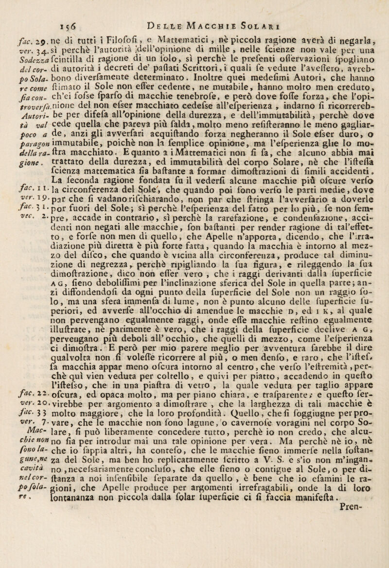 fac. 29. ne di tutti i Filofofi , e Matematici, nè piccola ragione averà di negarla , 'ver. 34.sì perchè Pautorità ;?dell’opink>ne di mille, nelle fcienz.e non vale per una Sodezza fcintilla di ragione di un iolo, sì perchè le preferiti oflèrvazioni fpogliano del cor- di autorità i decreti de' pafìati Scrittori, i quali fe vedute fave fiero, ayreb- poSoIa- bono diverfamente determinato. Inoltre quei medefimi Autori, che hanno re come ftimato il Sole non elfer cedente, ne mutabile, hanno molto men creduto, facon- ch’ei fofse fparfo di macchie tenebrofe, e però dove folle forza, che Dopi¬ lo z; n*011 e del non efser macchiato cedefse alPefperienza , indarno fi ricorrereb- Autori- be per difefa all'opinione della durezza, e delPimmutabilità, perchè dove tà vai cede quella che pareva più faida, molto meno renderanno le meno gagiiar- poco a de, anzi gli avverfari acquidando forza negheranno il Sole efser duro, o paragon immutabile, poiché non la femplice opinione, ma Pefperienza glie lo mo» della r^-ftra macchiato» E quanto a i Matematici non ii fa, che alcuno abbia mai gione. trattato della durezza, ed immutabilità del corpo Solare, nè che l’idelfa fcienza mattematica fla badante a formar dimodrazioni di limili accidenti » La feconda ragione fondata fu il vederli alcune macchie più ofcure verfo faCt 1l- la circonferenza del Soie7, che quando poi fono verfo le parti medie, dove ver. ip. par che lì vadano rifchiarando, non par che dringa Pavverfario a doverle fac. 3 t.por fuori del Sole; sì perchè Pefperienza del fatto per lo più, fe non fem- vec, 2.pre> accade in contrario, sì perchè la rarefazione, e condenfazione, acci» denti non negati alle macchie, fon badanti per render ragione di tai’effec- to, e forfè non men di quello, che Apelle n'apporta, dicendo, che l'irra¬ diazione più diretta è più forte fatta, quando la macchia è intorno al mez¬ zo del difco, che quando è vicina alla circonferenza, produce tal diminu¬ zione di negrezza, perchè ripigliando la fua figura, e rileggendo ia fua dimodrazione, dico non elfer vero , che i raggi derivanti dalla fuperficie ag, fieno deboliflìmi per L’inclinazione sferica del Sole in quella parte; an¬ zi diffondendoli da ogni punto della fuperficie del Sole non un raggio fo¬ to, ma una sfera immenfa di lume, non è punto alcuno delle fuperficie lu- periori, ed avverfe alP occhio di a men due le macchie d, ed 1 k, al quale non pervengano egualmente raggi, onde effe macchie redino egualmente iliudrate, nè parimente è vero, che i raggi della fuperficie declive a g, pervengano più deboli all’occhio, che quelli di mezzo, come Pefperienza ci dimodra. E però per mio parere meglio per avventura farebbe il dire qualvolta non fi volefle ricorrere al più, o men denfo, e raro, che Piftef# fa macchia appar meno ofcura intorno al centro, che verfo Pedremità per¬ ché qui vien veduta per coltello, e quivi per piatto, accadendo in quedo l'iftefso, che in una piadra di vetro , la quale veduta per taglio appare fac. 22. 0fcura, ed opaca molto, ma per piano chiara, e trafparente/ e quedo fer- ver. 20, virebbe per argomento a dimodrare , che la larghezza di tali macchie è fac- 3 3 molto maggiore, che la loro profondità. Quello, cheli foggiugne perpro- ver. 7. vare, che le macchie non fono lagune, o cavernofe voragini nel corpo So- Mac- lare, fi può liberamente concedere tutto, perchè io non credo, che alcu- cbie non no per introdur mai una tale opinione per vera. Ma perchè nè io> nè fono la- ehe j0 fappia altri, ha contefo, che le macchie fieno immerfe nella lbftan- guneyie za del Sole, ma ben ho replicatamente fcritto a V. S. è s’io non m’ingan- cavità no , necefsariamenteconclufo, che elle fieno o contigue al Sole,o per di- nelcor- danza a noi iufenfibile feparate da quello , è bene che io efaminì le ra- pofola- gioni, che Apelle produce per argomenti irrefragabili, onde la di loro re « lontananza non piccola dalla folar iuperficie ci fi faccia manifeda. Pren-