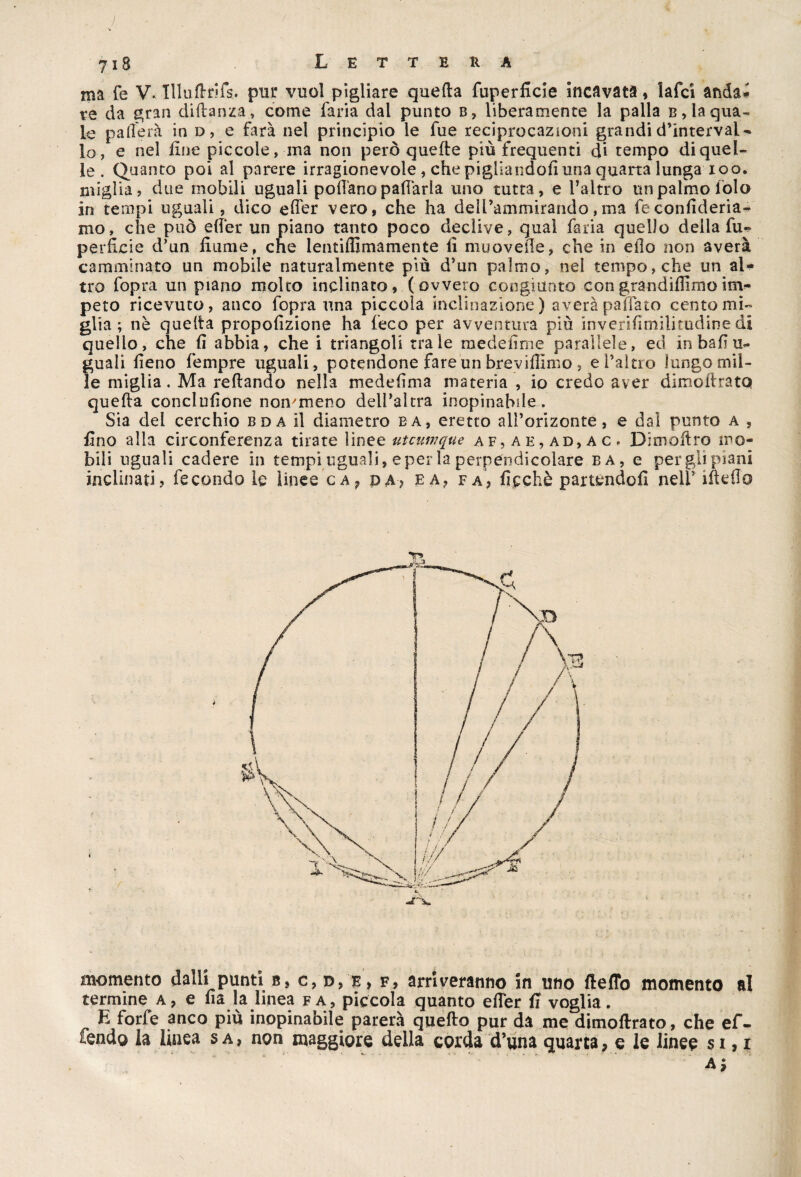 ì 718 Lettera ma fe V\ Illuftrifs. pur vuol pigliare quella fuperficie incavata, lafci anda¬ re da gran didanza., come faria dal punto b, liberamente la palla b, la qua¬ le p alierà in d, e farà nel principio le fue reciprocazioni grandi d’interval¬ lo, e nel fine piccole, ina non però quelle più frequenti di tempo di quel¬ le . Quanto poi al parere irragionevole, che pigliandoli una quarta lunga 100. miglia, due mobili uguali pollano pattarla uno tutta, e l’altro un palmo folo in tempi uguali, dico elfer vero, che ha dell’ammirando, ma fe confideria- mo, che può elfer un piano tanto poco declive, qual faria quello della fu¬ perficie d’un fiume, che lentiffimamente li muovefl'e, che in elio non averà camminato un mobile naturalmente più d’un palmo, nel tempo, che un al¬ tro fopra un piano molto inclinato, (ovvero congiunto congrandilfimoim¬ peto ricevuto, anco fopra una piccola inclinazione) averà paffato cento mi¬ glia ; nè quella propollzione ha feco per avventura più inverifimilitudine di quello, che fi abbia, che i triangoli tra le medefime parallele, ed in bali u- guali fieno fempre uguali, potendone fare un bre vidimo , e l’altro lungo mil¬ le miglia. Ma rellando nella medelìma materia , io credo aver dimollratQ quella conclufione non/meno dell’altra inopinabile... Sia dei cerchio bda il diametro ba, eretto alPorizonte, e dal punto a , fino alla circonferenza tirate linee utcumque af,ae,ad,ac. Dimoftro mo¬ bili ugnali cadere in tempi uguali, e per la perpendicolare ba, e per gli piani inclinati, fecondo le linee ca? da, e a, fa, ficchè partendoli nelf ifteflo momento dalli punti b, c, d,e, f, arriveranno in uno ftefTo momento al termine a, e Ila la linea fa, piccola quanto elfer fi voglia. ^ E forfè anco più inopinabile parerà quello pur da me dimollrato, che ef¬ fóndo la linea s a , non maggiore della corda d’una quarta, e le linee s 1,1 a;