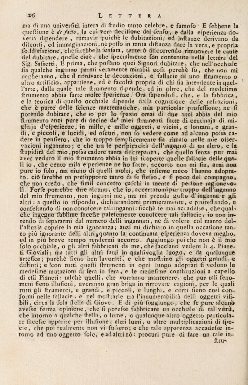 ma di una univerdtà intera di ftudio tanto celebre, e famofo ' E febbene la quedione è de fatto, la cui vera decisone dal fenfo, e dalla efperienza do¬ veria dipendere , tuttavia poiché le dubitazioni, ed indanze derivano da difcord, ed immaginazioni, nè pollo in tanca diftanza dare la vera, e propria foJdiéfazione, che farebbe la Tentata, tenterò decorrendo rimuovere le caufe del dubitare, quelle cioè, che fpec talmente fon contenute nella lettera del Sig. Sa (setti. E prima, che pollano quei Signori dubitare, che nell’occhiale ila qualche inganno panni veramente mirabil cola perchè fo, che non mi negheranno, che il ritrovare le decozzioni, e fallacie di uno finimento o altro artifìcio, appartiene, ed è facoltà propria di chi fìa intendente in quel¬ l’arte, dalla quale tale (frumento dipende, ed in oltre, che del medefimo (frumento abbia fatte molte fperiertze. Ora (sapendoli, che, e la fabbrica, e la teorica di quello occhiale dipende dalla cognizione delle refrazioni. Che è parte delle fcienze mattematiche, mia pàrticolar profefiione; ne fi potendo dubitare, che io per lo fjpazio ornai di due anni abbia del mio (frumento anzi pure di decine de® miei (frumenti fatte di centinaja di mi- gliaja d’efperienze, in mille, e mille oggetti, e vicini, e lontani, e gran¬ di , e piccoli, e lucidi , ed ofctiri, non fo vedere come ad alcuno polsa ca¬ dere in penderò, che io troppo femplicemente da rimalo nelle mie oiser- vazioni ingannato; e che tra le perfpicacità delÉingegno di un altro, e la fhipidità del mio ,pofsa cadere tanta difcrepànza, che quello fenza pur mai aver veduto il mio (frumento abbia in lui (coperte quelle fallacie delle qua¬ li io , che cento mila e periehze ne ho fatte, accorto non mi da, anzi no® pure io folo, ma ninno di quelli molti, che indeme meco l’hatmo adopra- to. ciò farebbe un prefupporre tanto di fe (f elso, e d poco del compagno » che non credo, che dffiil concetto cafehi in mente di pedone ragionevo¬ li. Forfè potrebbe dire alcuno, che io, accertatomi pur troppo dell’inganno del mio (frumento, non inganni me, ma mi prenda guflo d’ingannare gli altri : a quello io rifpondo, dichiarandomi primieramente, e protedando, e confefsando di non conofcere tali inganni : ficchè le mai accadefse, che qual¬ che ingegno fublime facefse palefemente conofcere tali fallacie, io non dis¬ tendo di fepararmi dal numero delli ingannati, ne di volere col manto del- l’affuzia coprire la mia ignoranza; anzi mi dichiaro in quella occadone tan¬ to più ignorante delfi altri ^quanto la continuata efperienza doveva meglio, ed in più breve tempo rendermi accorto. Aggiungo poiché non è il mio folo occhiale, o gli altri fabbricati da me, che facciano vedere li 4. Piane¬ ti Gioviali; ma tatti gli altri fatti in qualdvoglia luògo, e da qualunque artefice; purché fieno ben lavorati, e che modano gli oggetti grandi, e didinti; e ?con tutti quedi (frumenti in ogni luogo adoprati d vedono le mededme mutazioni di fera in fera, e le mededme condituzioni a capello di edì Pianeti: talché quelli, che vorranno mantenere, che pur tali feno¬ meni deno dindoni, averanno gran briga in ritrovare cagioni, per le quali tutti gli finimenti, e grandi, e piccoli, e lunghi, e corti deno così con¬ formi nelle fallacie ; e nel modrarle tra l’innumerabilità delli oggetti vid- bili, circa la fola della di Giove. E di più foggiungo, che fe pure alcuno avefse ferma opinione, che d potefse fabbricare un occhiale di tal virtù, che intorno a qualche della, o lume, o qualunque altro oggetto particola¬ re facefse apparire per illudone, altri lumi, o altre multiplicazioni di fpe- cie, che poi realmente non vi fufsero; e che tale apparenza accadefse in¬ torno ad uno oggetto foie, e ad altri nò: procuri pure di fare un tale in¬ dia-'