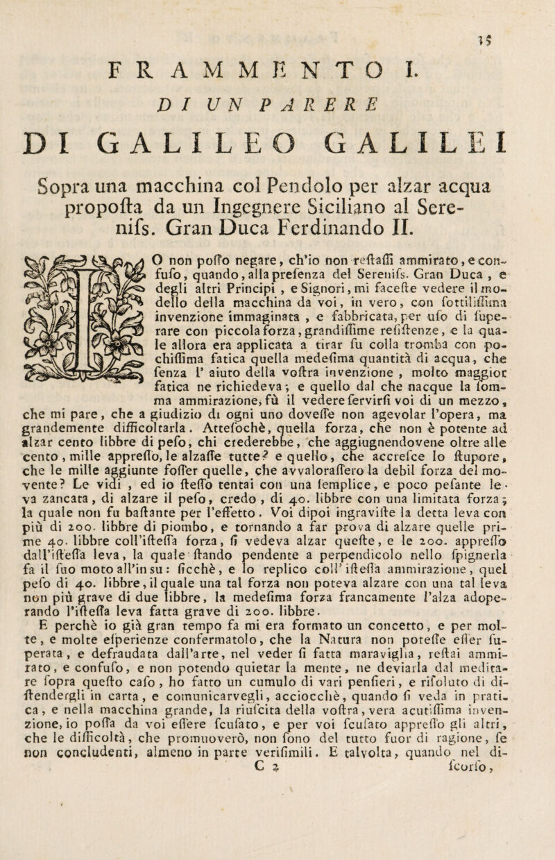 5? FRAMMENTO I. DI UN PARERE DI GALILEO GALILEI Sopra una macchina col Pendolo per alzar acqua propofla da un Ingegnere Siciliano al Sere- nifs. Gran Duca Ferdinando II. O non pofTo negare, ch’io non redaffi ammirato, e con¬ futo, quando, alla prelenza del Serenifs. Gran Duca , e degli altri Principi , e Signori, mi facede vedere il mo¬ dello della macchina da voi, in vero, con fottiliffima invenzione immaginata , e fabbricata, per ufo di lupe- rare con piccola forza, grandiffime reddenze, e la qua¬ le allora era applicata a tirar fu colla tromba con po¬ chi (fi ma fatica quella medelìma quantità di acqua, che fenza 1* aiuto della volita invenzione , molto maggior fatica ne richiedeva; e quello dal che nacque la fom- ma ammirazione,fù il vederefervirlì voi di un mezzo, che mi pare, che a giudizio di ogni uno dovette non agevolar l’opera, ma grandemente difficoltarla. Attefochè, quella forza, che non è potente ad alzar cento libbre di pefo, chi crederebbe, che aggiugnendovene oltre alle cento , mille appredo, le alzafle tutte? e quello, che accrefce Io ftupore, che le mille aggiunte folTer quelle, che avvaloraffero la debil forza del mo¬ vente? Le vidi , ed io {ledo tentai con una lemplice, e poco pedante le¬ va zancata , di alzare il pefo, credo , di 40. libbre con una limitata forza; la quale non fu badante per ì’edetto. Voi dipoi ingravide la detta leva eoa più di 200. libbre di piombo, e tornando a far prova di alzare quelle pri¬ me 40. libbre coli’ideda forza, li vedeva alzar quede, e le 200. apprettò daU’ift’etta leva, la quale dando pendente a perpendicolo nello fpignerla fa il fuo moto all’in su : dcchè, e Io replico coìTideda ammirazione, quel pefo di 40. libbre, il quale una tal forza non poteva alzare con una tal leva non più grave di due libbre, la mededma forza francamente l’alza adope¬ rando didelfa leva fatta grave di 200. libbre. E perchè io già gran tempo fa mi era formato un concetto, e per mol¬ te, e molte efperienze confermatolo, che la Natura non potelTe eder fu- perata , e defraudata dall’arte, nel veder d fatta maraviglia, redai ammi¬ rato, e confuto, e non potendo quietar la mente, ne deviarla dal medita¬ re fopra quedo cafo , ho fatto un cumulo di vari penderi, e rifoluto di di¬ fendergli in carta, e comunicarvegli, acciocché, quando d veda in prati¬ ca, e nella macchina grande, la riufeita della vodra,vera acutidìma inven¬ zione, io poda da voi edere feufato, e per voi feufato appredo gli altri, che le difficoltà, che promuoverò, non fono del tutto fuor di ragione, fe non concludenti, almeno in parte veridmili. E talvolta, quando nel di- C 2 feorfo,