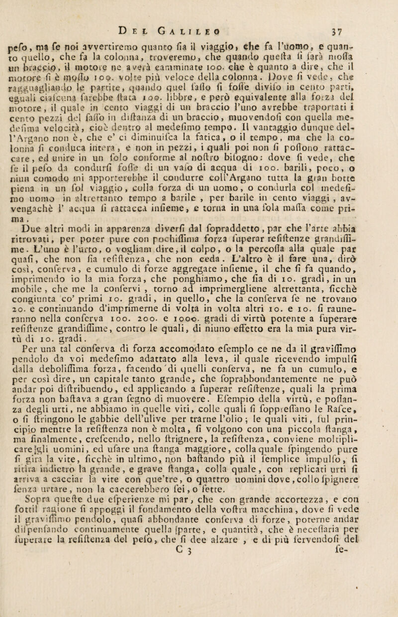 pefo, ma fé noi avvertiremo quanto fia il viaggio, che fa l’uomo, e quan¬ to quello, che fa la colonna, troveremo, che quando quella lì farà moda un braccio» d motore ne averi camminate ioo. che è quanto a dire, che il motore fi è modo ioo. volte più veloce della colonna. f)oye fi vede, che ragguagliando le partite, quando quel fallo fi folle divifo in cento parti, eguali cialcuna direbbe Itaca ioo. libbre, e però equivalente alla fo:za del motore, il quale in cento viaggi di un braccio Tuno avrebbe traportati i cento pezzi del fafio in djftanza di un braccio, muovendoli con quella me- defima velocità, cioè dentro al medefimo tempo. Il vantaggio dunque del¬ l’Argano non è, che e’ ci diminuifca la fatica, o il tempo, ma che la co¬ lonna fi conduca intera, e non in pezzi, i quali poi non fi pofiono rattac- care , ed unire in un folo conforme al noftro bifogno: dove fi vede, che le il pefo da condurli folle di un vaio di acqua di ioo. barili, poco, o niun comodo ini apporterebbe il condurre coll’Argano tutta la gran botte piena in un fol viaggio, colla forza di un uomo, o condurla coi medesi¬ mo uomo in altrettanto tempo a barile , per barile in cento viaggi , av- vengachè V acqua lì rattacca infieme, e torna in una fola malfa come pri¬ ma . Due altri modi in -apparenza diverfi dal fopraddetto , par che l’arte abbia ritrovati, per poter pure con pochiffima forza fuperar reliftenze grandiftì- me. L’uno è l’urto, o vogliasi dire,il colpo, o la percofia alla quale par quali, che non fia refiftenza, che non ceda. L’altro è il fare una, dirò così, conferva, e cumulo di forze aggregate infieme, il che fi fa quando, imprimendo io la mia forza, che ponghiamo, che fia di io. gradi, in un mobile, che me la confervi , torno ad imprimergliene altrettanta, ficchè congiunta co’primi io. gradi, in quello, che la conferva fe ne trovano 20. e continuando d’imprimerne di volta in volta altri io. e io. fi raune- ranno nella conferva ioo. 200. e 1000. gradi di virtù potente a fuperare reliftenze grandiffime, contro le quali, di niuno effetto era la mia pura vir¬ tù di io. gradi. Per una tal conferva di forza accomodato efemplo ce ne da il graviamo pendolo da voi medefimo adattato alla leva, il quale ricevendo impulfi dalla deboliffima forza, facendo di quelli conferva, ne fa un cumulo, e per così dire, un capitale tanto grande, che foprabbondantemente ne può andar poi diftribuendo, ed applicando a fuperar refillenze, quali la prima forza non badava a gran fegno di muovere. Efempio della virtù, e poftan- za degli urti, ne abbiamo in quelle viti, colle quali fi foppreftano le Rafce, o fi ftringono le gabbie delfulive per trarne l’olio ; le quali viti, lui prin¬ cipio mentre la refiftenza non è molta, fi volgono con una piccola ftanga, ma finalmente, crefcendo, nello ftrignere, la refiftenza, conviene moltipli¬ care jgli uomini, ed ufare una ftanga maggiore, colla quale fpingendo pure fi gira la vite, ficchè in ultimo, non badando più il femplice impulfo, fi ritira indietro la grande, e grave ftanga, colla quale, con replicati urti fi arriva a cacciar la vite con que’tre, o quattro uomini dove, colio Ipignere fenza urtare, non la caccerebbero lei, o fette. Sopra quelle due efperienze mi par, che con grande accortezza, e con fottil ragione fi appoggi il fondamento della voftra macchina, dove fi vede il gravilnmo pendolo, quali abbondante conferva di forze, poterne andar dilpenfando continuamente quella [parte, e quantità, che è necefiaria per fuperare la refiftenza del pelo, che fi dee alzare , e di piu fervendoli del C 3 fe-