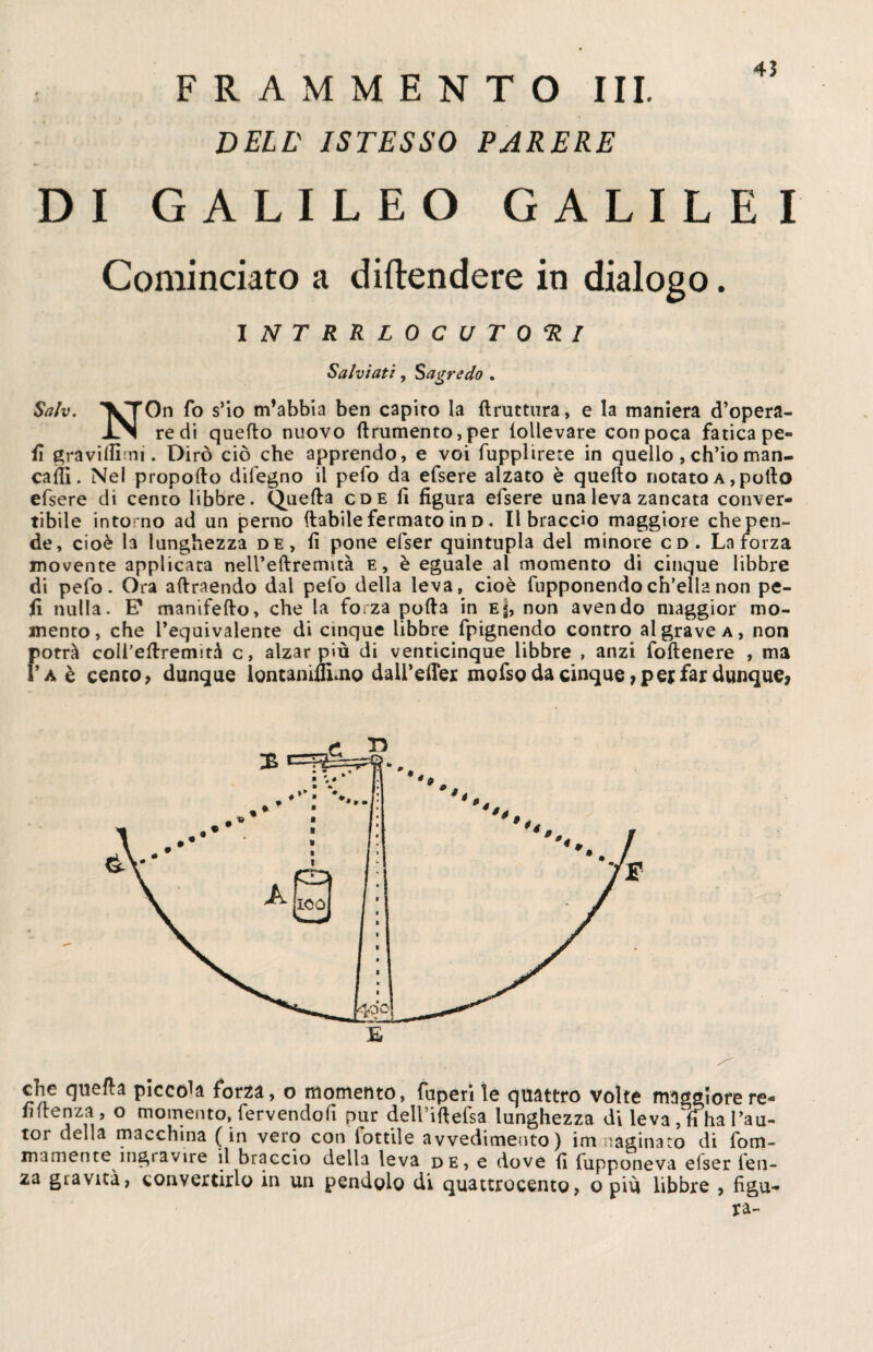 4? FRAMMENTO III. DELL' ISTESSO PARERE DI GALILEO GALILE I Cominciato a difendere in dialogo. INTRRLOCUTORI Salviati, Sagre do . Sah. T^fOn fo s’io m’abbia ben capito la flruttura, e la maniera d’opera- JlN redi quello nuovo linimento, per lollevare con poca fatica pe¬ li gravilfimi. Dirò ciò che apprendo, e voi fupplirete in quello, ch’io man- caifi. Nel propollo difegno il pelo da efsere alzato è quello notato a , pollo efsere di cento libbre. Quella cde li figura efsere una leva zancata conver¬ tibile intorno ad un perno (labile fermato in d . libraccio maggiore che pen¬ de, cioè la lunghezza de, fi pone efser quintupla del minore cd. La forza movente applicata nell’eftremità e, è eguale al momento di cinque libbre di pefo. Ora allraendo dal pelo della leva, cioè fupponendoch’ella non pe¬ li nulla. E* manifello, che la forza polla in Ej, non avendo maggior mo¬ mento, che l’equivalente di cinque libbre fpignendo contro al grave a, non potrà coìi’ellremirà c, alzar più di venticinque libbre , anzi foltenere , ma ì’a è cento, dunque lontaniflimo dail’elfer mofsg da cinque, per far dunque, che quella piccola forza, o momento, fupen le quattro volte maggiore re- fiftenza , o momento, fervendoli pur deiriftefsa lunghezza di leva , fi ha l’au- tor della macchina (in vero con fottile avvedimento) immaginato di fom- mamente ingravire il braccio della leva de, e dove fi fupponeva elser len¬ za gravità, convertirlo in un pendolo di quattrocento, o più libbre , figu¬ ra-