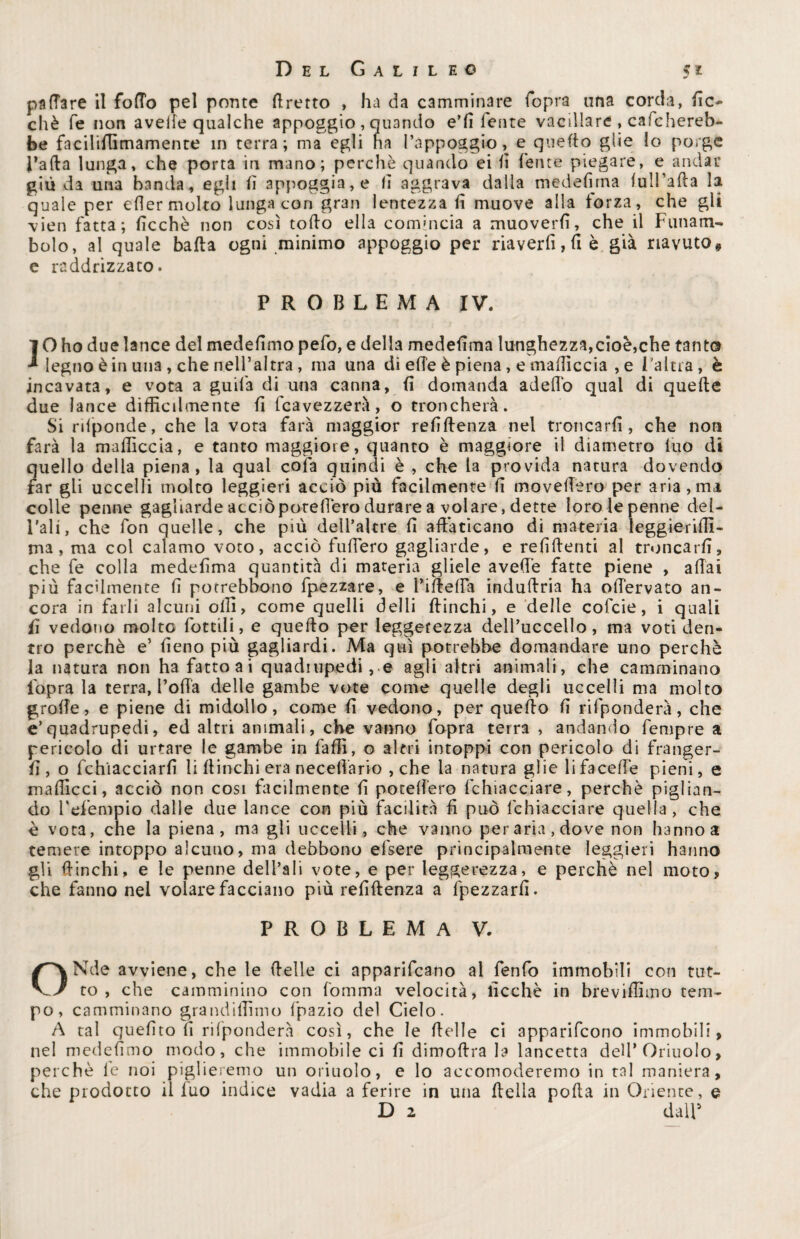 pattare il fotto pel ponte ttretto , ha da camminare fopra una corda, lic- chè fé non avelie qualche appoggio , quando e’fi lente vacillare , calchereb¬ be faciliflìmamenre in terra; ma egli ha l’appoggio, e quello glie Io porge l’afta lunga, che porta in mano; perchè quando ei fi ferite piegare, e andai* giù da una banda, egli lì appoggia, e li aggrava dalla medelirna (ull’afta la quale per efter molto lunga con gran lentezza li muove alla forza, che gli vieti fatta; licchè non così tofto ella comincia a muoverli, che il Funam¬ bolo, al quale balta ogni minimo appoggio per riaverfi, fi è già riavuto# e raddrizzato. PROBLEMA IV. JO ho due lance del medelimo pefo, e della medelirna lunghezza,cioè,che tanto legno è in una , che nell’altra, ma una di ette è piena, e maftìccia , e l'altra, è incavata, e vota a guifa di una canna, li domanda adeflo qual di quelle due lance difficilmente li fcavezzerà, o troncherà. Si rtlponde, che la vota farà maggior reliftenza nel troncarli, che noti farà la maftìccia, e tanto maggiore, quanto è maggiore il diametro Ino di quello della piena, la qual cofa quindi è , che la provida natura dovendo far gli uccelli molto leggieri acciò più facilmente li movettero per aria,ma colle penne gagliarde acciòporeftero durare a volare, dette loro le penne del- l’ali, che fon quelle, che più dell’aUre li affaticano di materia leggierifli- ma, ma col calamo voto, acciò fuftero gagliarde, e relìftenti al troncarli, che fe colla medelirna quantità di materia gliele avelie fatte piene , aftai più facilmente fi potrebbono fpezzare, e rifletta induftria ha ottervato an¬ cora in farli alcuni olii, come quelli delti ftinchi, e delle cofcie, i quali ii vedono molto rottili, e quello per leggerezza dell’uccello, ma voti den¬ tro perchè e’ fieno più gagliardi. Ma qui potrebbe domandare uno perchè la natura non ha fattoai quadrupedi, e agli altri animali, che camminano iòpra la terra, Fotta delle gambe vote come quelle degli uccelli ma molto grolle, e piene di midollo, come li vedono, per quello fi rifponderà, che e’quadrupedi, ed altri animali, che vanno fopra terra , andando Tempre a pericolo di urtare le gambe in falli, o altri intoppi con pericolo di franger¬ li, o fchìacciarfi li ftinchi era necettario , che la natura glie lifacefte pieni, e maftìcci, acciò non cosi facilmente fi potettero fchiacciare, perchè piglian¬ do ì’efempio dalle due lance con più facilità fi può fchiacciare quella , che è vota, che la piena, ma gli uccelli, che vanno per aria, dove non hanno a temere intoppo alcuno, ma debbono efsere principalmente leggieri hanno gli ftinchi, e le penne dell’ali vote, e per leggerezza, e perchè nel moto, che fanno nel volare facciano più reliftenza a fpezzarfi. PROBLEMA V. ONde avviene, che le ftelle ci appariscano al fenfo immobili con tut¬ to , che camminino con fomma velocità, licchè in breviftìmo tem¬ po, camminano grandittnno fpazio del Cielo. A tal quelito fi rifponderà così, che le ftelle ci apparifeono immobili, nel medefimo modo, che immobile ci fi dimoftra la lancetta dell* Oriuolo, perchè le noi piglieremo un oriuolo, e lo accomoderemo in tal maniera, che prodotto il luo indice vadia a ferire in una ftella polla in Oriente, e D 2 dall5