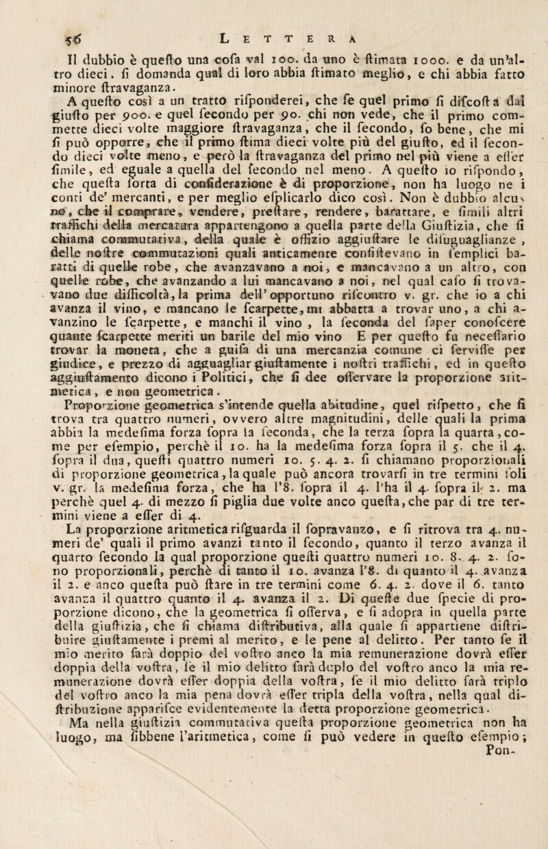 II dubbio è queflo una cofa vai ióo. da uno è {limata 1000. e da un’al¬ tro dieci, fi domanda qual di loro abbia {limato meglio, e chi abbia fatto minore flravaganza. A quello così a un tratto rifponderei, che fe quel primo il difcoda dal giuflo per 900. e quel fecondo per 9o. chi non vede, che il primo com¬ mette dieci volte maggiore flravaganza, che il fecondo, fo bene, che mi fi può opporre, che il primo {lima dieci volte piò del giuflo, ed il fecon¬ do dieci volte meno, e però la flravaganza del primo nel più viene a elfer limile, ed eguale a quella del fecondo nel meno. A quello 10 rifpondo, che quella lorta di considerazione è di proporzione, non ha luogo ne i conti de’ mercanti, e per meglio efplicarlo dico così. Non è dubbio alcu^ no, che il comprare* vendere, predare, rendere, barattare, e firmi* altri traffichi della mercatura appartengono a quella parte della Giuflizia, che fi chiama commutativa, della quale è offizio aggiudare le difuguagiianze , delle nodre commutazioni quali anticamente confiIle vano in (empiici ba¬ ratti di quelle robe, che avanzavano a noi, e mancavano a un altro, con quelle robe, che avanzando a lui mancavano a noi, nel qual cafo fi trova¬ vano due difficoltà, la prima dell’ opportuno ri(conero v. gr. che io a chi avanza il vino, e mancano le fc arpe tee, mi abbatta a trovar uno, a chi a- vanzino le fcarpette, e manchi il vino , la feconda del faper conofcere quante fcarpette meriti un barile del mio vino E per quello fu neceflario trovar la moneta, che a guifa di una mercanzia comune ci fervide per giudice, e prezzo di agguagliar giallamente i noftri traffichi, ed in quello aggi ufi a mento dicono i Politici, che fi dee olfervare la proporzione arit¬ metica , e non geometrica . Proporzione geometrica s’intende quella abitudine, quel rifpetto, che fi trova tra quattro numeri, ovvero altre magnitudini, delle quali la prima abbia la medefima forza fopra ia feconda, che la terza fopra la quarta,co¬ me per efempio, perchè il io. ha la medefima forza fopra il 5. che il 4. fopra il dua, quelli quattro numeri io. 5. 4. 2. fi chiamano proporzionali di proporzione geometrica, la quale può ancora trovarli in tre termini foli v. gr. la medefima forza, che ha l’8. fopra il 4. Pha il 4. fopra ih 2. ma perchè quel 4. di mezzo fi piglia due volte anco quella,che par di tre ter¬ mini viene a elfer di 4. La proporzione aritmeticarifguarda il fopravanzo, e fi ritrova tra 4. nu¬ meri de’ quali il primo avanzi tanto il fecondo, quanto il terzo avanza il quarto fecondo la qual proporzione quelli quattro numeri io. 8- 4. 2. fo¬ no proporzionali, perchè di tanto il io. avanza 1*8. di quanto il 4. avanza il 2. e anco quella può Ilare in tre termini come 6. 4. 2. dove il 6. tanto avanza il quattro quanto il 4. avanza il 2. Di quelle due fpecie di pro¬ porzione dicono, che la geometrica fi ©(ferva, e II adopra in quella parte della giuflizia, che fi chiama diftributiva, alla quale fi appartiene diflrì- b 11 ire giallamente i premi al merito, e le pene ai delitto. Per tanto fe il mio merito farà doppio del volito anco la mia remunerazione dovrà elfer doppia della volita, le il mio delitto farà duplo del vollro anco la mia re¬ munerazione dovrà efTer doppia della vollra, fe il mio delitto farà triplo del vollro anco la mia pena dovrà elfer tripla della vollra, nella qual di- liribuzione apparifee evidentemente la detta proporzione geometrica. Ma nella giuftizia commutativa quella proporzione geometrica non ha luogo, ma fibbene l’arnmetica, come fi può vedere in quello efempio; Poiu