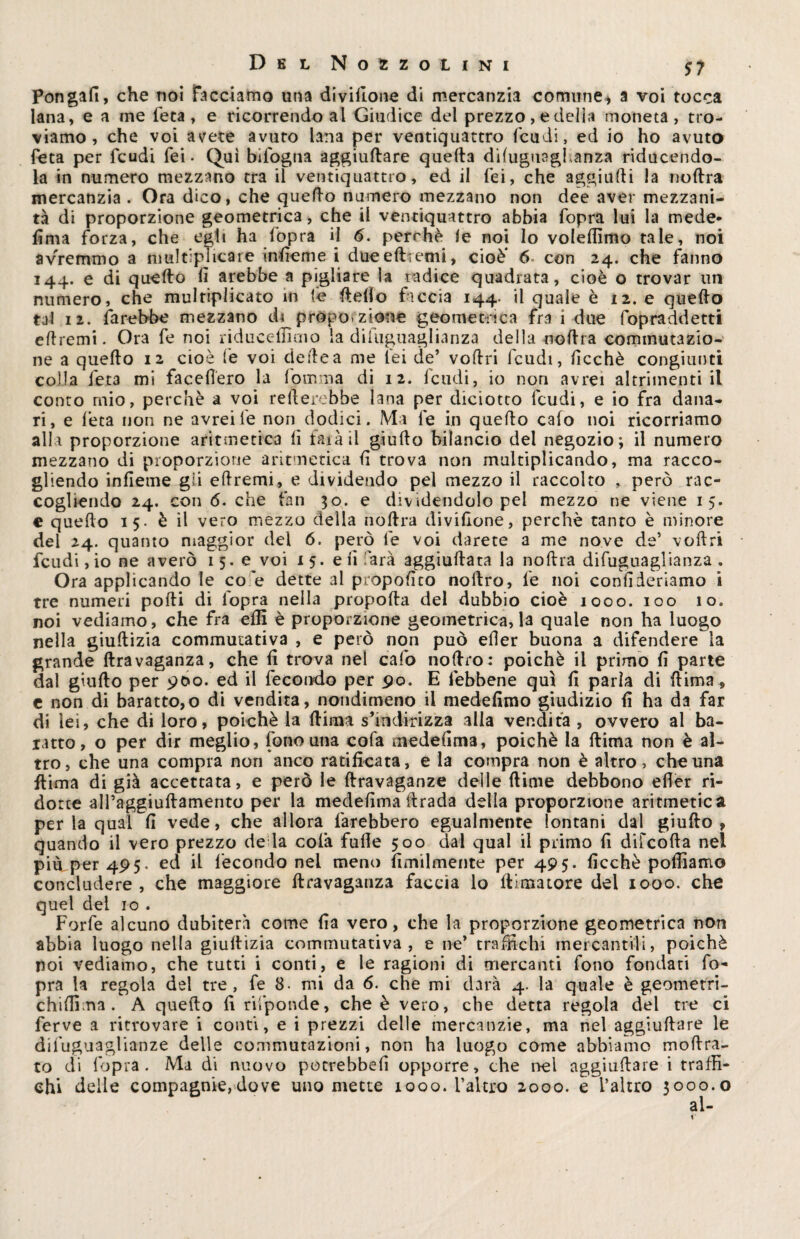 Pongali, che noi facciamo una divillone di mercanzia comune* a voi tocca lana, e a me l'età, e ricorrendo al Giudice del prezzo, e delia moneta, tro¬ viamo, che voi avete avuto lana per ventiquattro feudi, ed io ho avuto feta per feudi fei. Qui bifogna aggiudare quella diluguaghanza riducendo- la in numero mezzano tra il ventiquattro, ed il fei, che aggiudi la nodra mercanzia . Ora dico, che quello numero mezzano non dee aver mezzani¬ tà di proporzione geometrica, che il ventiquattro abbia fopra lui la mede* Urna forza, che egli ha fopra il 6. perrhè le noi Io volellìmo tale, noi avremmo a nmltiphcare inficme i due e dreni i, cioè* 6 con 24. che fanno 144. e di quello lì arebbe a pigliare la radice quadrata, cioè o trovar un numero, che multiplicato in fe dello faccia 144. il quale è 12. e quedo tal 12. farebbe mezzano di proporzione geometrica fra 1 due fopraddetti edremi. Ora fe noi ridticeliìmo la difuguaglianza della nodra commutazio¬ ne a quedo 12 cioè fe voi dedea me lei de’ vodri Icudi, lìcchè congiunti colla fet3 mi facefiero la fomma di 12. feudi, io non avrei altrimenti il conto mio, perchè a voi rellerebbe lana per diciotto feudi, e io fra dana¬ ri, e feta non ne avrei fe non dodici. Ma fe in quedo calo noi ricorriamo alla proporzione aritmetica li farà il giudo bilancio del negozio; il numero mezzano di proporzione aritmetica d trova non multiplicando, ma racco¬ gliendo infieme gii edremi, e dividendo pel mezzo il raccolto , però rac¬ cogliendo 24. con 6. che fan 30. e dividendolo pel mezzo ne viene 15. e quedo 15. è il vero mezzo della nodra divillone, perchè tanto è minore dei 24. quanto maggior del 6. però le voi darete a me nove de’ vodri feudi ,io ne averò 15.6 voi 15. e li farà aggiudata la nodra difuguaglianza . Ora applicando le co e dette al propodto nodro, fe noi confederiamo i tre numeri podi di l'opra nella propoda del dubbio cioè 1000. 100 10. noi vediamo, che fra elfi è proporzione geometrica, la quale non ha luogo nella giudizia commutativa , e però non può efier buona a difendere la grande llravaganza, che lì trova nel calo nodro: poiché il primo fi parte dal giudo per 900. ed il fecondo per pò. E febbene qui fi parla di dima , e non di baratto,o di vendita, nondimeno il medefimo giudizio fi ha da far di lei, che di loro, poiché la dima s’indirizza alla vendita , ovvero al ba¬ ratto, o per dir meglio, fono una cofa medefima, poiché la dima non è al¬ tro , che una compra non anco ratificata, e la compra non è altro, che una dima di già accettata, e però le dravaganze delle dime debbono eder ri¬ dotte all’aggiuftamento per la medefima drada della proporzione aritmetica perla qual fi vede, che allora farebbero egualmente lontani dal giudo, quando il vero prezzo de la cofa fufie 500 dai qual il primo fi difeofta nel più per 4P5. ed il fecondo nel meno fimilmente per 49 5- ficchè polliamo concludere , che maggiore dravaganza faccia lo ltiomore del 1000. che quel dei io . Forfè alcuno dubiterà come fia vero, che la proporzione geometrica non abbia luogo nella giudizia commutativa, e ne’ traffichi mercantili, poiché noi vediamo, che tutti i conti, e le ragioni di mercanti fono fondati fo¬ pra la regola del tre, fe 8. mi da 6. che mi darà 4. la quale è geometri- chifiìma . A quedo fi rifponde, che è vero, che detta regola del tre ci ferve a ritrovare i conti, e i prezzi delle mercanzie, ma nel aggiudare le difuguaglianze delle commutazioni, non ha luogo come abbiamo modra- to di fopra . Ma di nuovo potrebbe!! opporre, che irei aggiudare i traffi¬ chi delle compagnie,dove uno mette 1000. l’altro 2000. e l’altro 3000.0