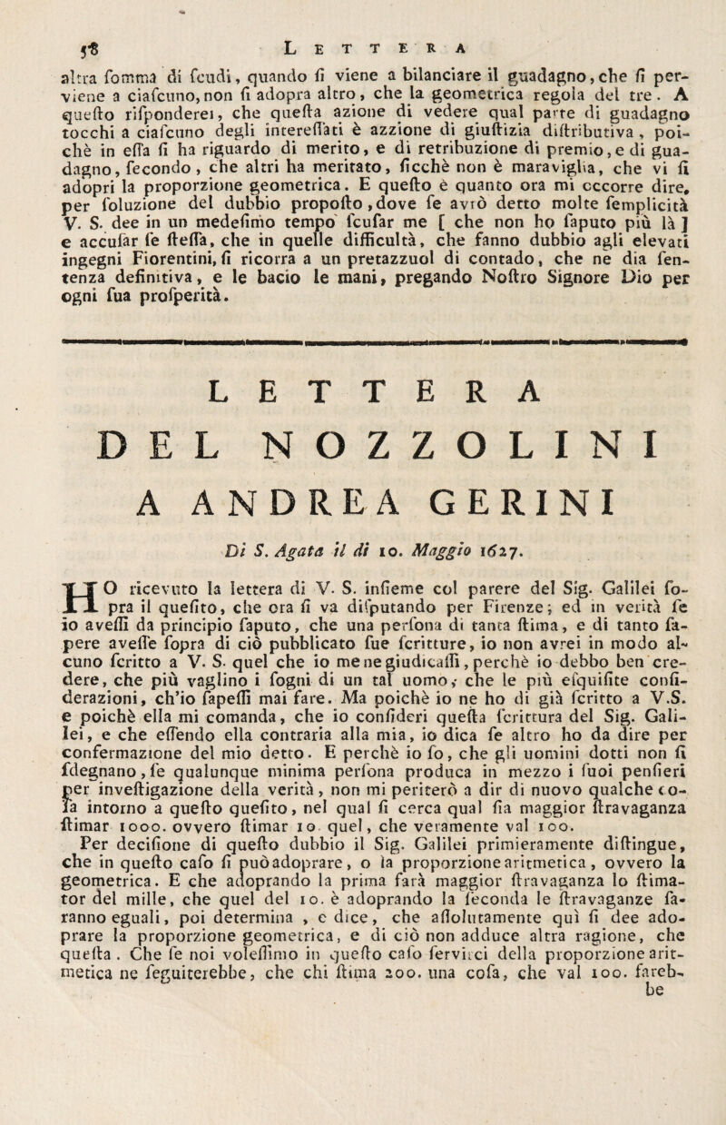 altra fomma di feudi, quando fi viene a bilanciare il guadagno,che fi per¬ viene a ciafcuno,non fi adopra alerò, che la geometrica regola del tre. A quello rifponderei, che quella azione di vedere qual pa*re di guadagno tocchi a ciafcuno degli interelfati è azzione di giullizia diltnbutiva , poi¬ ché in ella fi ha riguardo di merito, e di retribuzione di premio,e di gua¬ dagno, fecondo, che altri ha meritato, ficchè non è maravigha, che vi fi adopri la proporzione geometrica. E quello è quanto ora mi occorre dire, per foluzione del dubbio propollo ,dove fe aviò detto molte femplicità V. S- dee in un medefinio tempo feufar me [ che non ho iapuco piu là ] e accular fe (Iella, che in quelle difficultà, che fanno dubbio agli elevati ingegni Fiorentini, fi ricorra a un pretazzuol di contado, che ne dia fen- tenza definitiva, e le bacio le mani, pregando Noftro Signore Dio per ogni fua profperità. LETTERA DEL N O Z Z O L I N I A ANDREA GERINI Di S. Agata il di io. Maggio 162,7. HO ricevuto la lettera di V. S. infieme co! parere del Sig. Galilei fo~ pra il quelito, che ora fi va disputando per Firenze; ed in verità fe io avelli da principio faputo, che una perfona. di tanta (lima, e di tanto fa- pere avelie fopra di ciò pubblicato fue fcritture, io non avrei in modo al¬ cuno fcritto a V. S. quel che io me ne giudicali!, perchè io debbo ben cre¬ dere, che più vaglino i fogni di un tal uomo,- che le più efquifite confi- derazioni, ch’io fapelfi mai fare. Ma poiché io ne ho di già fcritto a V.S. e poiché ella mi comanda, che io confiderà quella fcrittura del Sig. Gali¬ lei, e che efiendo ella contraria alla mia, io dica fe altro ho da dire per confermazione del mio detto. E perchè io fo, che gli uomini dotti non fi fdegnano,fe qualunque minima perfona produca in mezzo i Tuoi penfieri per inveftigazione delia verità, non mi periterò a dir di nuovo qualche co¬ la intorno a quello quelito, nel qual fi cerca qual fia maggior uravaganza ilimar 1000. ovvero llimar io quel, che veramente vai 100. Per decifione di quello dubbio il Sig. Galilei primieramente dillingue, che in quello cafo fi puòadoprare, o ìa proporzione aritmetica, ovvero la geometrica. E che aaoprando la prima farà maggior Uravaganza lo llima- tor del mille, che quel del io. è adoprando la feconda le llravaganze fa¬ ranno eguali, poi determina , e dice, che andinamente qui fi dee ado- prare la proporzione geometrica, e di ciò non adduce altra ragione, che quella. Che fe noi volelfimo in quello calo fervaci della proporzione arit¬ metica ne feguiterebbe, che chi (luna 200. una cofa, che vai 100. fareb-